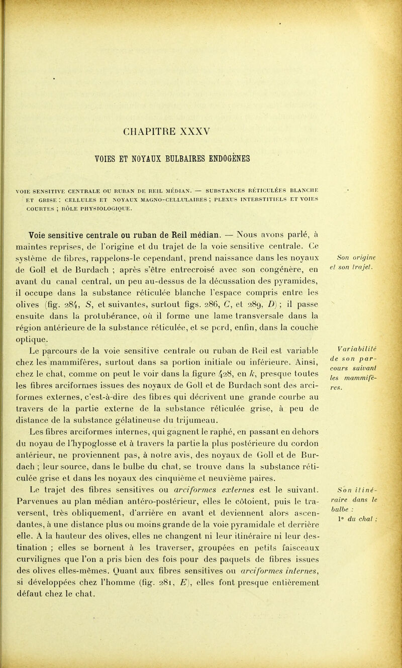 CHAPITRE XXXV VOIES ET NOYAUX BULBAIRES ENDOGÈNES VOIE SENSITIVE CENTRALE OU RUBAN DE REIL MÉDIAN. — SUBSTANCES RETICULEES BLANCHE ET GRISE : CELLULES ET NOYAUX MAGNO-CELLULAIRES ; PLEXUS INTERSTITIELS ET VOIES COURTES ; RÔLE PHYSIOLOGIQUE. Voie sensitive centrale ou ruban de Reil médian. — Nous avons parlé, à maintes reprises, de l'origine et du trajet de la voie sensitive centrale. Ce système de fibres, rappelons-le cependant, prend naissance dans les noyaux Son origine de GoU et de Burdach ; après s'être entrecroisé avec son congénère, en irajel. avant du canal central, un peu au-dessus de la décussation des pyramides, il occupe dans la substance réticulée blanche l'espace compris entre les olives (fig. 284, S, et suivantes, surtout figs. 286, C, et 289, D) ; il passe ensuite dans la protubérance, où il forme une lame transversale dans la région antérieure de la substance réticulée, et se perd, enfin, dans la couche optique. Le parcours de la voie sensitive centrale ou rulian de Reil est variable Variabilité chez les mammifères, surtout dans sa portion initiale ou inférieure. Ainsi, '^^ pa»- , . , , _ / i 7 cours suivant chez le chat, comme on peut le vou' dans la hgure 428, en k, presque toutes mammifè- les fibres arciformes issues des noyaux de GoU et de Burdach sont des arci- ^e.s. formes externes, c'est-à-dire des fibies qui décrivent une grande courbe au travers de la partie externe de la substance réticulée grise, à peu de distance de la substance gélatineuse du trijumeau. Les fibres arciformes internes, qui gagnent le raphé, en passant en dehors du noyau de l'hypoglosse et à travers la partie la plus postérieure du cordon antérieur, ne proviennent pas, à notre avis, des noyaux de Goll et de Bur- dach ; leur source, dans le bulbe du chat, se trouve dans la substance réti- culée grise et dans les noyaux des cinquième et neuvième paires. Le trajet des fibres sensitives ou arciformes externes est le suivant. Son itiné- Parvenues au plan médian antéro-postérieur, elles le côtoient, puis le tra- ''^ ^'^^ versent, très obliquement, d'arrière en avant et deviennent alors ascen- dantes, à une distance plus ou moins grande de la voie pyramidale et derrière elle. A la hauteur des olives, elles ne changent ni leur itinéraire ni leur des- tination ; elles se bornent à les traverser, groupées en petits faisceaux curvilignes que l'on a pris bien des fois pour des paquets de fibres issues des olives elles-mêmes. Quant aux fibres sensitives ou arciformes internes, si développées chez l'homme (fig. 281, E), elles font presque entièrement défaut chez le chat. bulbe 1° du chat ;