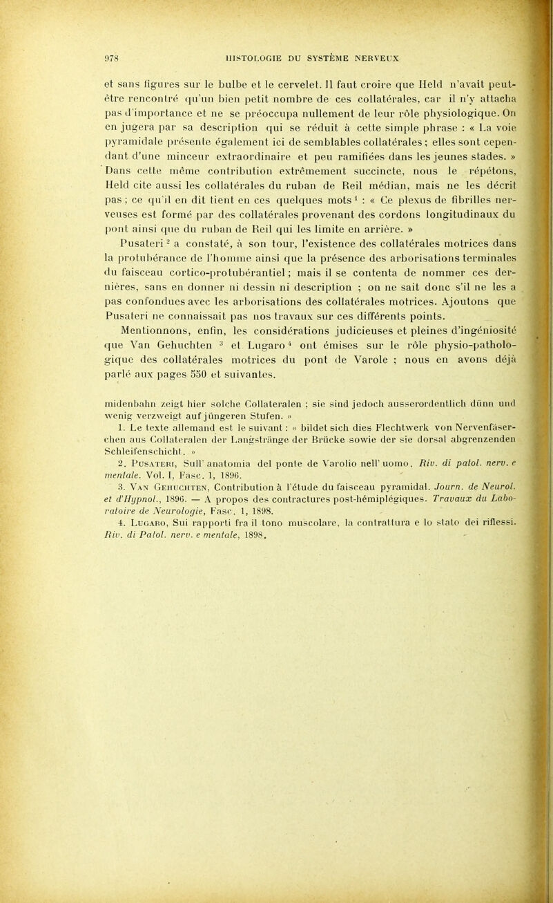 et sans figures sur le bulbe et le cervelet. 11 faut croire que Held n'avait peut- être rencontré qu'un bien petit nombre de ces collatérales, car il n'y attacha pas d'importance et ne se préoccnpa nullement de leur rôle physiologique. On en jugera par sa description qui se réduit à cette simple phrase : « La voie pyramidale présente également ici de semblables collatérales ; elles sont cepen- dant d'une minceur extraordinaire et peu ramifiées dans les jeunes stades. » Dans cette même contribution extrêmement succincte, nous le répétons, Held cite aussi les collatérales du ruban de Reil médian, mais ne les décrit pas ; ce qu'il en dit tient en ces quelques mots * : « Ce plexus de fibrilles ner- veuses est formé par des collatérales provenant des cordons longitudinaux du pont ainsi que du ruban de Reil qui les limite en arrière. » Pusateri ^ a constaté, à son tour, l'existence des collatérales motrices dans la protubérance de l'homme ainsi que la présence des arborisations terminales du faisceau cortico-protubérantiel ; mais il se contenta de nommer ces der- nières, sans en donner ni dessin ni description ; on ne sait donc s'il ne les a pas confondues avec les arborisations des collatérales motrices. Ajoutons que Pusateri ne connaissait pas nos travaux sur ces différents points. Mentionnons, enfin, les considérations judicieuses et pleines d'ingéniosité que Van Gehuchten ^ et Lugaro'> ont émises sur le rôle physio-patholo- gique des collatérales motrices du pont de Varole ; nous en avons déjà parlé aux pages 550 et suivantes. midenbahn zeigt hier solche Collateralen ; sie sind jedoch ausserordentlich diinn und wenig verzweigt auf jiingeren Stufen. » 1. Le texte allemand est le suivant : « bildet sich dies Flechtwerlv. von Nervenfiiser- chen aus Collateralen der Langstrange der Brûclie sowie der sie dorsal abgrenzenden Schleifenschicht.  2. I^usATERi, Suir anatomia del ponle de Varolio nell'uomo. Riu. di palol. nerv. e mentale. Vol. I, Fasc. 1, 1896. 3. Van Gehuchten, Contribution à l'étude du faisceau pyramidal. Journ. de Neiirol. et d'Hypnol., 1896. — A propos des contractures post-hémiplégiques. Travaux du Labo- ratoire de Neurologie, Fasc. 1, 1898. 4. LuGARo, Sui rapporti fra il tono muscolare, la contrattura e lo stato dei riflessi. Riv. di Palol. nerv. e mentale, 1898.