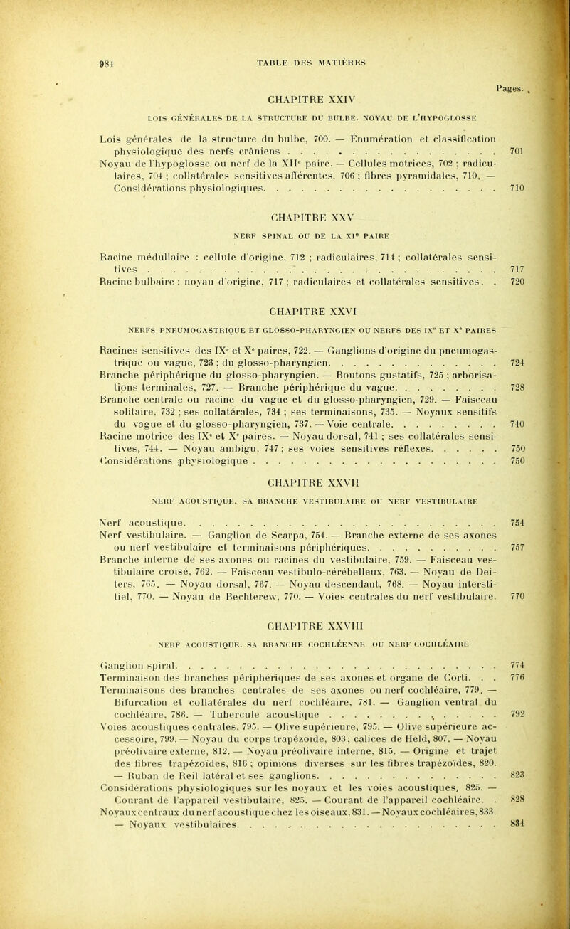 Pages. , CHAPITRE XXIV LOIS GÉNÉRALES DE LA STRUCTURE DU BULBE. NOYAU DE l'HYPOGLOSSE Lois générales de la structure du bulbe, 700. — Énumération et classification physiologique des nerfs crâniens 701 Noyau de l'hypoglosse ou nerf de la XII paire. — Cellules motrices, 702 ; radicu- laires, 704 ; collatérales sensitives afférentes, 706 ; fibres pyramidales, 710. — Considérations physiologiques 710 CHAPITRE XXV NERF SPINAL OU DE LA XI« PAIRE Racine médullaire : cellule d'origine, 712 ; radiculaires, 714 ; collatérales sensi- tives 717 Racine bulbaire : noyau il'origine, 717; radiculaires et collatérales sensitives. . 720 CHAPITRE XXVI NERFS PNEUMOGASTRIQUE ET GLOSSO-PHARYNGIEN OU NERFS DES IX ET S.' PAIRES Racines sensitives des IX' et X» paires, 722. — Ganglions d'origine du pneumogas- trique ou vague, 723 ; du glosso-pharyngien 724 Branche périphérique du glosso-pharyngien. — Boutons gustatifs, 725 ; arborisa- tions terminales, 727. — Branche périphérique du vague 728 Branche centrale ou racine du vague et du glosso-pharyngien, 729. — Faisceau solitaire, 732 ; ses collatérales, 734 ; ses terminaisons, 735. — Noyaux sensitifs du vague et du glosso-pharyngien, 737. — Voie centrale 740 Racine motrice des IX' et X' paires. — Noyau dorsal, 741 ; ses collatérales sensi- tives, 744. — Noyau ambigu, 747; ses voies sensitives réflexes 750 Considérations ;physiologique 750 CHAPITRE XXVI1 NERF ACOUSTIQUE. SA BRANCHE VESTIBULAIRE OU NERF VESTIBULAIRE Nerf acoustique 754 Nerf vestibulaire. — Ganglion de Scarpa, 754. — Branche externe de ses axones ou nerf vestibulaire et terminaisons périphériques 757 Branche interne dé ses axones ou racines du vestibulaire, 759. — Faisceau ves- tibulaire croisé, 762. — Faisceau vestibulo-cérébelleux, 763. — Noyau de Dei- ters, 765. — Noyau dorsal, 767. — Noyau descendant, 768. — Noyau intersti- tiel, 770. — Noyau de Bechterew, 770. — Voies centrales du nerf vestibulaire. 770 CHAPITRE XXVIII NERF ACOUSTIQUE. SA BRANCHE COCHLÉENNE OU NERF COCIILÉAIRE Ganglion spiral 774 Terminaison des branches périphériques de ses axones et organe de Corti. . . 776 Terminaisons des branches centrales de ses axones ou nerf cochléaire, 779. — Bifurcation et collatérales du nerf cochléaire, 781. — Ganglion ventral du cochléaire, 786. — Tubercule acoustifiue 792 Voies acoustiques centrales, 795. — Olive supérieure, 795. — Olive supérieure ac- cessoire, 799.— Noyau du corps trapézoïde, 803; calices de Held, 807. — Noyau préolivaire externe, 812. — Noyau préolivaire interne, 815. — Origine et trajet des fibres trapézo'ides, 816 ; opinions diverses sur les fibres trapézoïdes, 820. — Ruban de Reil latéral et ses ganglions 823 Considérations physiologiques sur les noyaux et les voies acoustiques, 825. — Courant de l'appareil vestibulaire, 825. — Courant de l'appareil cochléaire. . 828 Noyaux centraux du nerf acoustique chez les oiseaux, 831. —Noyaux cochléaires, 833. — Noyaux vostibulaires 834