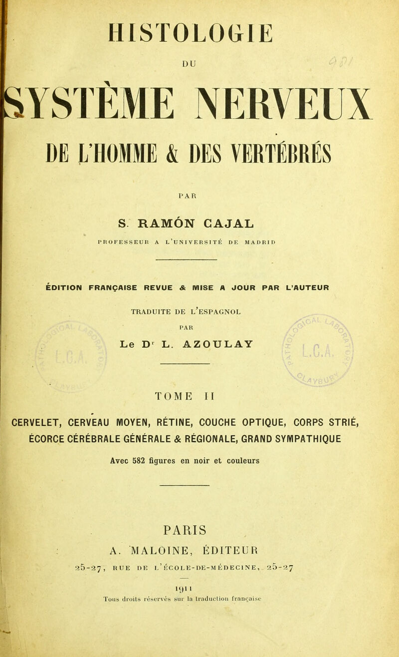 HISTOLOGIE DU SYSTÈME NERVEUX DE L'HOMME k DES VERTÉBRÉS PAR S RAMÔN CAJAL PROFESSEUR A L'UNIVERSITÉ DE MADRID ÉDITION FRANÇAISE REVUE & MISE A JOUR PAR L'AUTEUR TRADUITE DE L'ESPAGNOL PAR Le Dr L. AZOULAY TOME II CERVELET, CERVEAU MOYEN, RÉTINE, COUCHE OPTIQUE, CORPS STRIÉ, ÉCORCE CÉRÉBRALE GÉNÉRALE & RÉGIONALE, GRAND SYMPATHIQUE Avec 582 figures en noir et couleurs PARIS A. M ALOINE, ÉDITEUR 25-27, RUE DE l'école-de-médecine, 25-27 1911 Tous droits réservés sur la traduction française