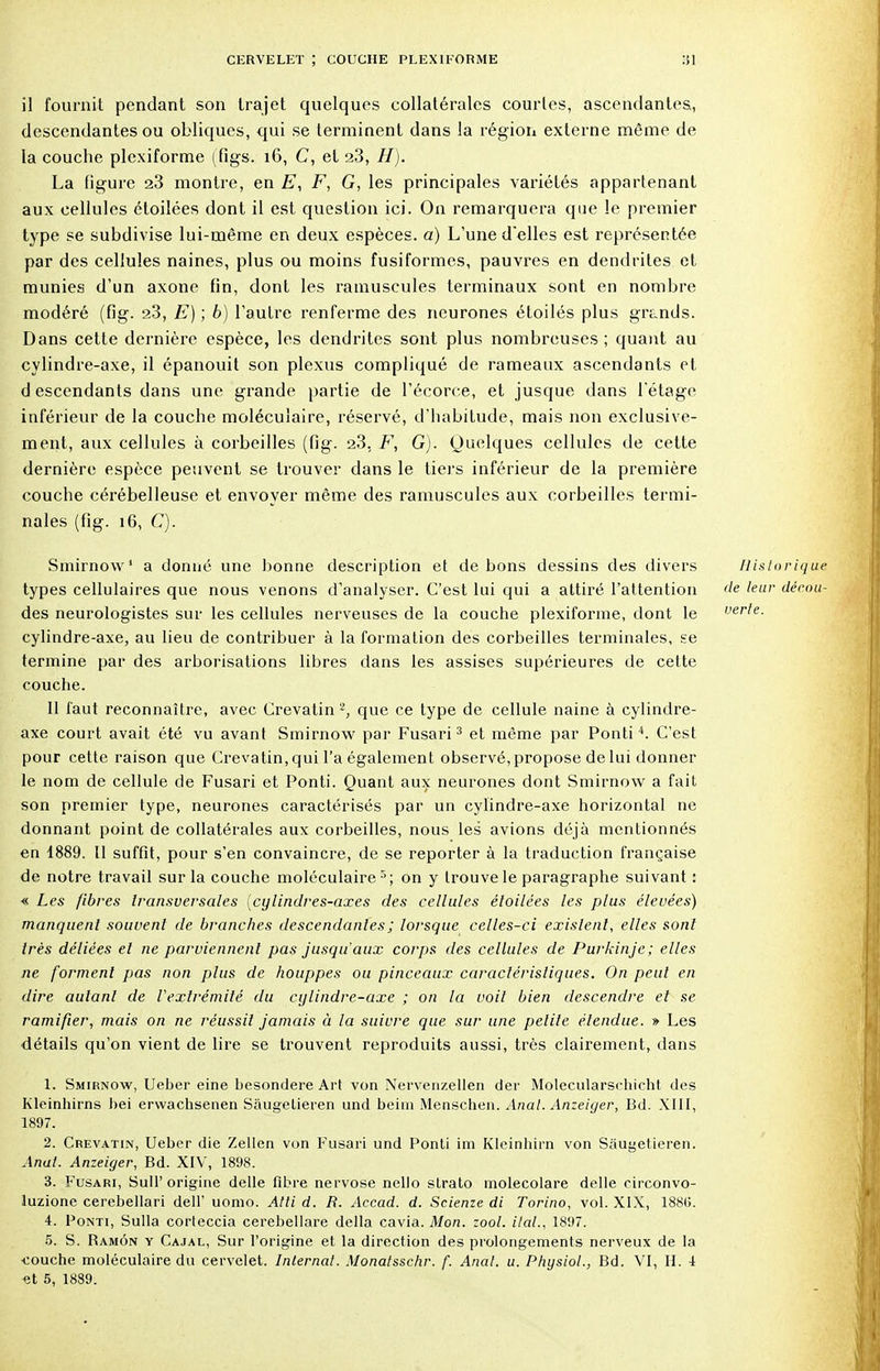 il fournit pendant son trajet quelques collatérales courtes, ascendantes., descendantes ou obliques, qui se terminent dans la région externe même de la couche plexiforme (figs. 16, C, et 2.3, H). La figure 23 montre, en E, F, G, les principales variétés appartenant aux cellules étoilées dont il est question ici. On remarquera que le premier type se subdivise lui-même en deux espèces, a) L'une d'elles est représentée par des cellules naines, plus ou moins fusiformes, pauvres en dendriles et munies d'un axone fin, dont les minuscules terminaux sont en nombre modéré (fig. 23, E) ; 6) l'autre renferme des neurones étoilés plus grands. Dans cette dernière espèce, les dendrites sont plus nombreuses ; quant au cylindre-axe, il épanouit son plexus compliqué de rameaux ascendants et d escendants dans une grande, partie de l'écorce, et jusque dans l'étage inférieur de la couche moléculaire, réservé, d'habitude, mais non exclusive- ment, aux cellules à corbeilles (fig. 23, F, G). Quelques cellules de cette dernière espèce peuvent se trouver dans le tiers inférieur de la première couche cérébelleuse et envoyer même des ramuscules aux corbeilles termi- nales (fig. 16, C). Smirnow1 a donné une bonne description et de bons dessins des divers types cellulaires que nous venons d'analyser. C'est lui qui a attiré l'attention des neurologistes sur les cellules nerveuses de la couche plexiforme, dont le cylindre-axe, au lieu de contribuer à la formation des corbeilles terminales, se termine par des arborisations libres dans les assises supérieures de cette couche. Il faut reconnaître, avec Crevatin 2, que ce type de cellule naine à cylindre- axe court avait été vu avant Smirnow par Fusari3 et même par Ponti4. C'est pour cette raison que Crevatin, qui l'a également observé, propose de lui donner le nom de cellule de Fusari et Ponti. Quant aux neurones dont Smirnow a fait son premier type, neurones caractérisés par un cylindre-axe horizontal ne donnant point de collatérales aux corbeilles, nous les avions déjà mentionnés en 1889. 11 suffit, pour s'en convaincre, de se reporter à la traduction française de notre travail sur la couche moléculaire 5; on y trouve le paragraphe suivant : « Les fibres transversales (cylindres-axes des cellules éloilées les plus élevées) manquent souvent de branches descendantes ; lorsque celles-ci existent, elles sont très déliées et ne parviennent pas jusqu'aux corps des cellules de Purkinje; elles ne forment pas non plus de houppes ou pinceaux caractéristiques. On peut en dire autant de l'extrémité du cylindre-axe ; on la voit bien descendre et se ramifier, mais on ne réussit jamais à la suivre que sur une petite étendue. » Les détails qu'on vient de lire se trouvent reproduits aussi, très clairement, dans 1. Smirnow, Ueber eine besondere Art von Nervenzellen der Molecularschicht des Kleinhirns bei erwachsenen Sâugelieren und beim Menschen. Anal. Anzeiger, Bd. XIII, 1897. 2. Crevatin, Ueber die Zellen von Fusari und Ponti ini Kleinbirn von Sàugetieren. Anal. Anzeiger, Bd. XIV, 1898. 3. Fusari, Sull' origine délie fibre nervose nello strato molecolare délie circonvo- luzione cerebellari dell' uomo. Atti d. R. Accad. d. Scienze di Torino, vol. XIX, 188(5. 4. Ponti, Sulla corteccia cerebellare délia cavia. Mon. zool. ilal., 1897. 5. S. Bamôn y Cajal, Sur l'origine et la direction des prolongements nerveux de la •couche moléculaire du cervelet. Internat. Monatsschr. f. Anal. u. Physiol., Bd. VI, H. 1 <3t 5, 1889. Historique de leur dérou- verte.