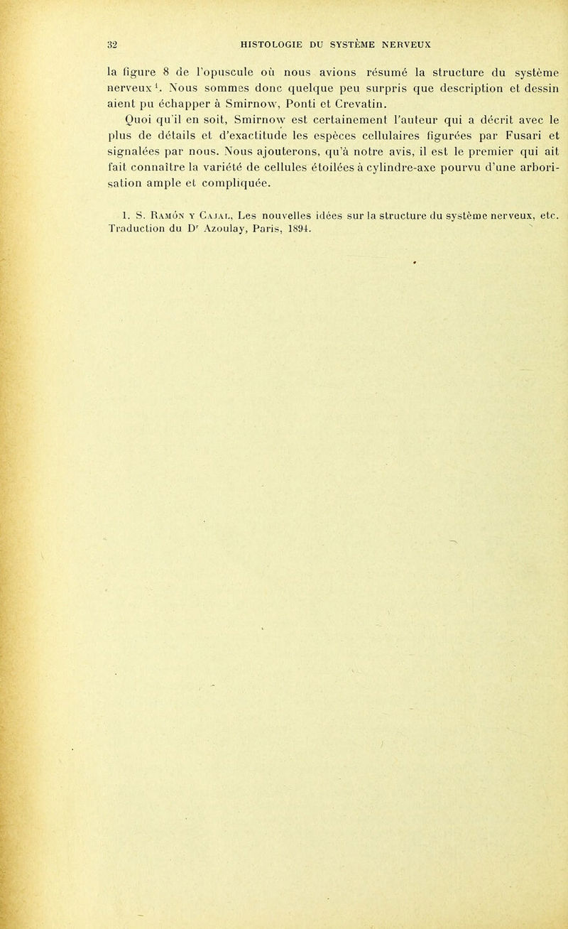 la figure 8 de l'opuscule où nous avions résumé la structure du système nerveux1.. Nous sommes donc quelque peu surpris que description et dessin aient pu échapper à Smirnow, Ponti et Crevatin. Quoi qu'il en soit, Smirnow est certainement l'auteur qui a décrit avec le plus de détails et d'exactitude les espèces cellulaires figurées par Fusari et signalées par nous. Nous ajouterons, qu'à notre avis, il est le premier qui ait fait connaître la variété de cellules étoilées à cylindre-axe pourvu d'une arbori- sation ample et compliquée. 1. S. Ramôn y Cajal, Les nouvelles idées sur la structure du système nerveux, etc. Traduction du Dr Azoulay, Paris, 1894.