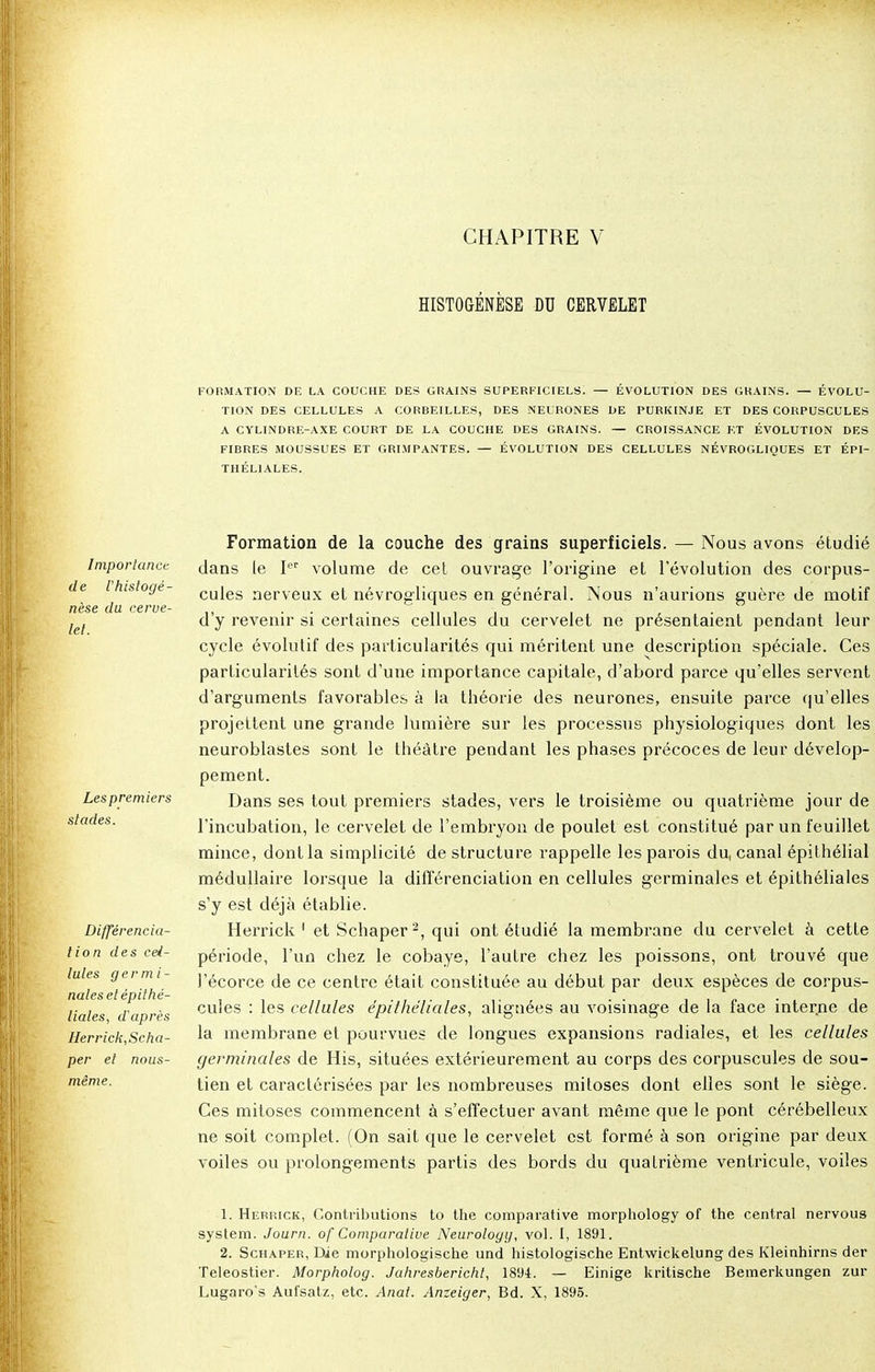 HISTOGENÈSE DU CERVELET FORMATION DE LA COUCHE DES GRAINS SUPERFICIELS. — ÉVOLUTION DES GRAINS. — ÉVOLU- TION DES CELLULES A CORBEILLES, DES NEURONES DE PURKINJE ET DES CORPUSCULES A CYLINDRE-AXE COURT DE LA COUCHE DES GRAINS. — CROISSANCE ET ÉVOLUTION DES FIBRES MOUSSUES ET GRIMPANTES. — ÉVOLUTION DES CELLULES NÉVROGLIQUES ET ÉPI- THÉL1ALES. Importance de l'histoge- nèse du cerve- let. Les premiers stades. Différencia- lion des cel- lules ger mi- nâtes et épithé- liales, d'après Herrick,Scha- per et nous- mème. Formation de la couche des grains superficiels. — Nous avons étudié dans le Ier volume de cet ouvrage l'origine et l'évolution des corpus- cules nerveux et névrogliques en général. Nous n'aurions guère de motif d'y revenir si certaines cellules du cervelet ne présentaient pendant leur cycle évolutif des particularités qui méritent une description spéciale. Ces particularités sont d'une importance capitale, d'abord parce qu'elles servent d'arguments favorables à la théorie des neurones, ensuite parce qu'elles projettent une grande lumière sur les processus physiologiques dont les neuroblastes sont le théâtre pendant les phases précoces de leur dévelop- pement. Dans ses tout premiers stades, vers le troisième ou quatrième jour de l'incubation, le cervelet de l'embryon de poulet est constitué par un feuillet mince, dont la simplicité de structure rappelle les parois du, canal épithélial médullaire lorsque la différenciation en cellules germinales et épithéliales s'y est déjà établie. Herrick 1 et Schaper2, qui ont étudié la membrane du cervelet à cette période, l'un chez le cobaye, l'autre chez les poissons, ont trouvé que l'écorce de ce centre était constituée au début par deux espèces de corpus- cules : les cellules épithéliales, alignées au voisinage de la face interne de la membrane et pourvues de longues expansions radiales, et les cellules germinales de His, situées extérieurement au corps des corpuscules de sou- tien et caractérisées par les nombreuses mitoses dont elles sont le siège. Ces mitoses commencent à s'effectuer avant même que le pont cérébelleux ne soit complet. (On sait que le cervelet est formé à son origine par deux voiles ou prolongements partis des bords du quatrième ventricule, voiles 1. Herrick, Contributions to the comparative morphology of the central nervous System. Journ. of Comparative Neurology, vol. I, 1891. 2. Schaper, Die morphologische und histologische Entwickelung des Kleinhirns der Teleostier. Morpholog. Jahresbericht, 1894. — Einige kritische Bemerkungen zur Lugaro's Aufsatz, etc. Anat. Anzeiger, Bd. X, 1895.