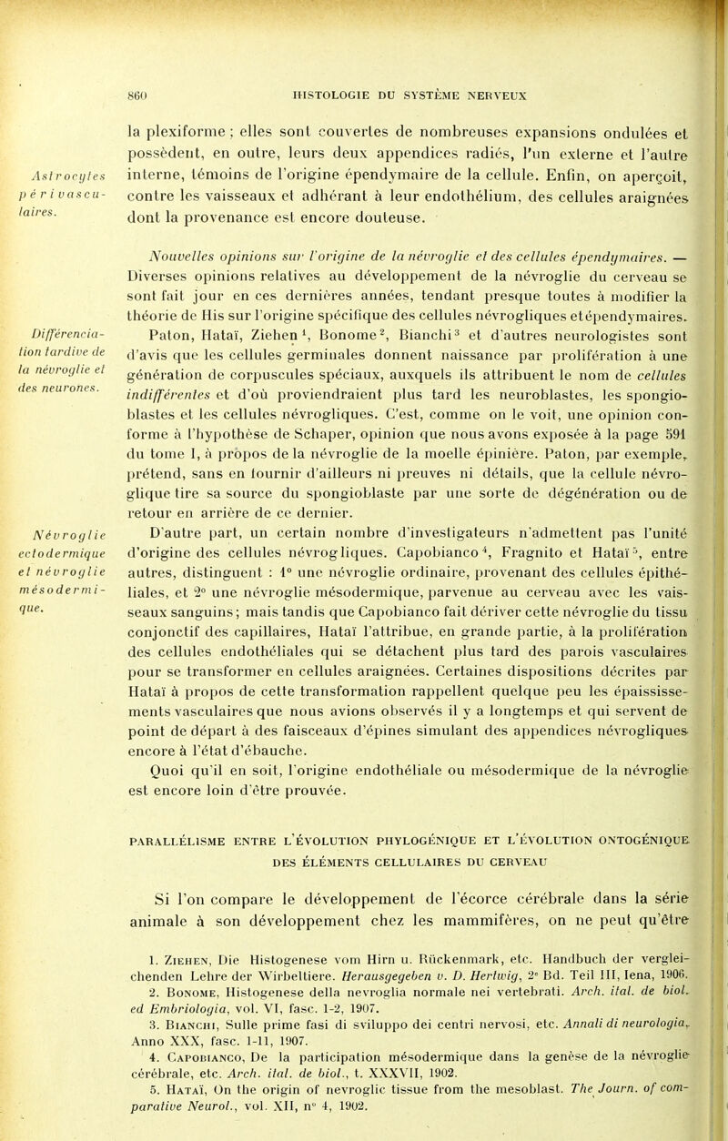 Ast rocytes périvascu- I a ires. la plexiforme ; elles sont couvertes de nombreuses expansions ondulées et possèdent, en outre, leurs deux appendices radiés, l'un externe et l'autre interne, témoins de l'origine épendymaire de la cellule. Enfin, on aperçoit, contre les vaisseaux et adhérant à leur endothélium, des cellules araignées dont la provenance est encore douteuse. Différencia- lion tardive de la névroglie el des neurones. Névroglie eclodermique et névroglie mésodermi- que. Nouvelles opinions sur l'origine de la névroglie el des cellules épendymaires. — Diverses opinions relatives au développement, de la névroglie du cerveau se sont fait jour en ces dernières années, tendant presque toutes à modifier la théorie de His sur l'origine spécifique des cellules névrogliques etépendymaires. Paton, Hataï, Ziehen l, Bonome2, Blanchi ? et d'autres neurologistes sont d'avis que les cellules germinales donnent naissance par prolifération à une génération de corpuscules spéciaux, auxquels ils attribuent le nom de cellules indifférentes et d'où proviendraient plus tard les neuroblastes, les spongio- blastes et les cellules névrogliques. C'est, comme on le voit, une opinion con- forme à l'hypothèse de Schaper, opinion que nous avons exposée à la page 591 du tome I, à propos delà névroglie de la moelle épinière. Paton, par exemple, prétend, sans en tournir d'ailleurs ni preuves ni détails, que la cellule névro- glique tire sa source du spongioblaste par une sorte de dégénération ou de retour en arrière de ce dernier. D'autre part, un certain nombre d'investigateurs n'admettent pas l'unité d'origine des cellules névrogliques. Capobianco4, Fragnito et Hataï5, entre autres, distinguent : 1° une névroglie ordinaire, provenant des cellules épithé- liales, et 2° une névroglie mésodermique, parvenue au cerveau avec les vais- seaux sanguins ; mais tandis que Capobianco fait dériver cette névroglie du tissu conjonctif des capillaires, Hataï l'attribue, en grande partie, à la prolifération des cellules endothéliales qui se détachent plus tard des parois vasculaires pour se transformer en cellules araignées. Certaines dispositions décrites par Hataï à propos de cette transformation rappellent quelque peu les épaississe- ments vasculaires que nous avions observés il y a longtemps et qui servent de point de départ à des faisceaux d'épines simulant des appendices névrogliques encore à l'état d'ébauche. Quoi qu'il en soit, l'origine endothéliale ou mésodermique de la névroglie est encore loin d'être prouvée. PARALLÉLISME ENTRE L'ÉVOLUTION PHYLOGÉNIQUE ET L'ÉVOLUTION ONTOGÉNIQUE. DES ÉLÉMENTS CELLULAIRES DU CERVEAU Si l'on compare le développement de l'écorce cérébrale dans la série animale à son développement chez les mammifères, on ne peut qu'être 1. Ziehen, Die Histogenèse vom Hirn u. Ruckenmark, etc. Handbuch der verglei- chenden Lehre der Wirbeltiere. Herausgegeben v. D. Hertwig, 2e Bd. Teil III, Iena, 1906. 2. Bonome, Histogenèse délia nevroglia normale nei vertebrati. Arch. ital. de bioL ed Embriologia, vol. VI, fasc. 1-2, 1907. 3. Bianchi, Sulle prime fasi di sviluppo dei centri nervosi, etc. Annali di neurologia,. Anno XXX, fasc. 1-11, 1907. 4. Capobianco, De la participation mésodermique dans la genèse de la névroglie cérébrale, etc. Arch. ital. de biol., t. XXXVII, 1902. 5. Hataï, On the origin of névroglie tissue from the mesoblast. The Journ. of com- parative Neurol., vol. XII, m 4, 1902.