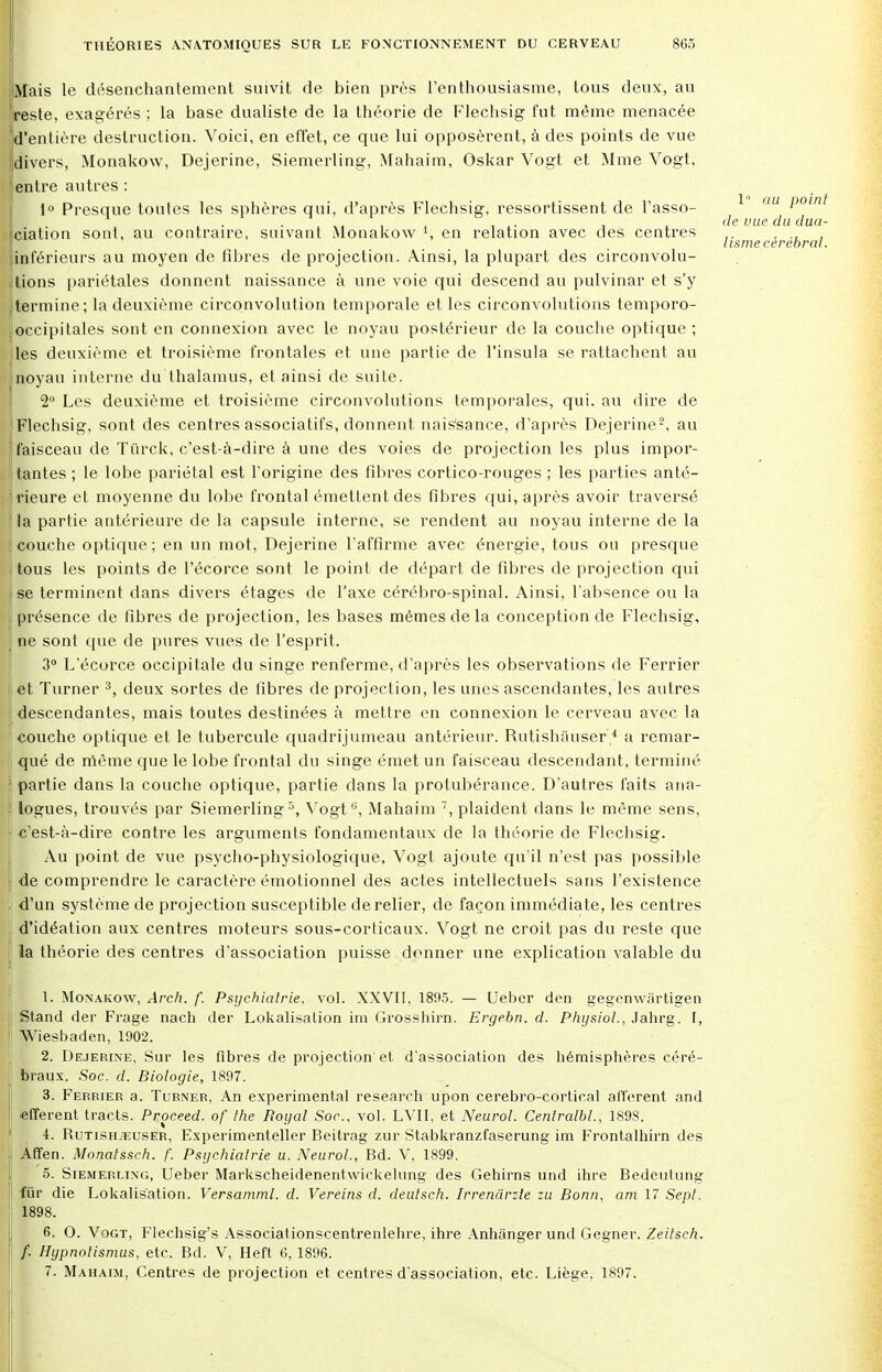 Mais le désenchantement suivit de bien près l'enthousiasme, tous deux, au reste, exagérés ; la base dualiste de la théorie de Flechsig fut même menacée d'entière destruction. Voici, en effet, ce que lui opposèrent, à des points de vue [divers, Monakow, Dejerine, Siemerling, Mahaim, Oskar Vogt et Mme Vogt, Ientre autres : 1° Presque toutes les sphères qui, d'après Flechsig, ressortissent de l'asso- 1 l)0int I . • . ,, , ,• , , de vue dudua- iciation sont, au contraire, suivant Monakow \ en relation avec des centres ,. lisme cérébral. [inférieurs au moyen de fibres de projection. Ainsi, la plupart des circonvolu- tions pariétales donnent naissance à une voie qui descend au pulvinar et s'y termine; la deuxième circonvolution temporale et les circonvolutions temporo- i occipitales sont en connexion avec le noyau postérieur de la couche optique ; les deuxième et troisième frontales et une partie de l'insula se rattachent au noyau interne du thalamus, et ainsi de suite. 2° Les deuxième et troisième circonvolutions temporales, qui. au dire de Flechsig, sont des centres associatifs, donnent nais'sance, d'après Dejerine2, au j faisceau de Tûrck, c'est-à-dire à une des voies de pro jection les plus impor- ! tantes ; le lobe pariétal est l'origine des fibres cortico-rouges ; les parties anté- • rieure et moyenne du lobe frontal émettent des fibres qui, après avoir traversé la partie antérieure de la capsule interne, se rendent au noyau interne de la [couche optique; en un mot, Dejerine l'affirme avec énergie, tous ou presque tous les points de l'écorce sont le point de départ de fibres de projection qui jse terminent dans divers étages de l'axe cérébro-spinal. Ainsi, l'absence ou la [ présence de fibres de projection, les bases mêmes de la conception de Flechsig, | ne sont que de pures vues de l'esprit. 3° L'écorce occipitale du singe renferme, d'après les observations de Ferrier et Turner 3, deux sortes de fibres de projection, les unes ascendantes, les autres (descendantes, mais toutes destinées à mettre en connexion le cerveau avec la couche optique et le tubercule quadrijumeau antérieur. Rutishauser 4 a remar- qué de même que le lobe frontal du singe émet un faisceau descendant, terminé partie dans la couche optique, partie dans la protubérance. D'autres faits ana- logues, trouvés par Siemerling5, Vogt'1, Mahaim 7, plaident dans le même sens, : c'est-à-dire contre les arguments fondamentaux de la théorie de Flechsig. Au point de vue psycho-physiologique, Vogt ajoute qu'il n'est pas possible | de comprendre le caractère émotionnel des actes intellectuels sans l'existence . d'un système de projection susceptible de relier, de façon immédiate, les centres d'idéation aux centres moteurs sous-corticaux. Vogt ne croit pas du reste que la théorie des centres d'association puisse donner une explication valable du 1. Monakow, Arch. f. Psychiatrie, vol. XXVII, 1895. — Ueber den gegenwiirtigen Stand der Frage nach der Lokalisalion im Grosshirn. Ergebn. d. Phijsiol., Jahrg. I, Wiesbaden, 1902. 2. Dejerine, Sur les fibres de projection et d'association des hémisphères céré- braux. Soc. d. Biologie, 1897. 3. Ferrier a. Turner, An expérimental research upon cerebro-cortical afférent and «fferent tracts. Proceed. of the Royal Soc. vol. LVII, et Neurol. Cenlralbl., 1898. 4. Rutishauser, Experimenteller Beitrag zur Stabkranzfaserung im Frontalhirn des Affen. Monatssch. f. Psychiatrie u. Neurol., Bd. V, 1899. 5. Siemerling, Ueber Markscheidenentwickelung des Gehirns und ihre Bedeutung fur die Lokalis'ation. Versamml. d. Vereins d. deulsch. Irrenârzle zu Bonn, am 17 Sepl. 1898. 6. 0. Vogt, Flechsig's Associâtionscentrenlehre, ihre Anhânger und Gegner. Zeitsch. f. Hypnotismus, etc. Bd. V, Heft 6, 1896. 7. Mahaim, Centres de projection et centres d'association, etc. Liège, 1897.