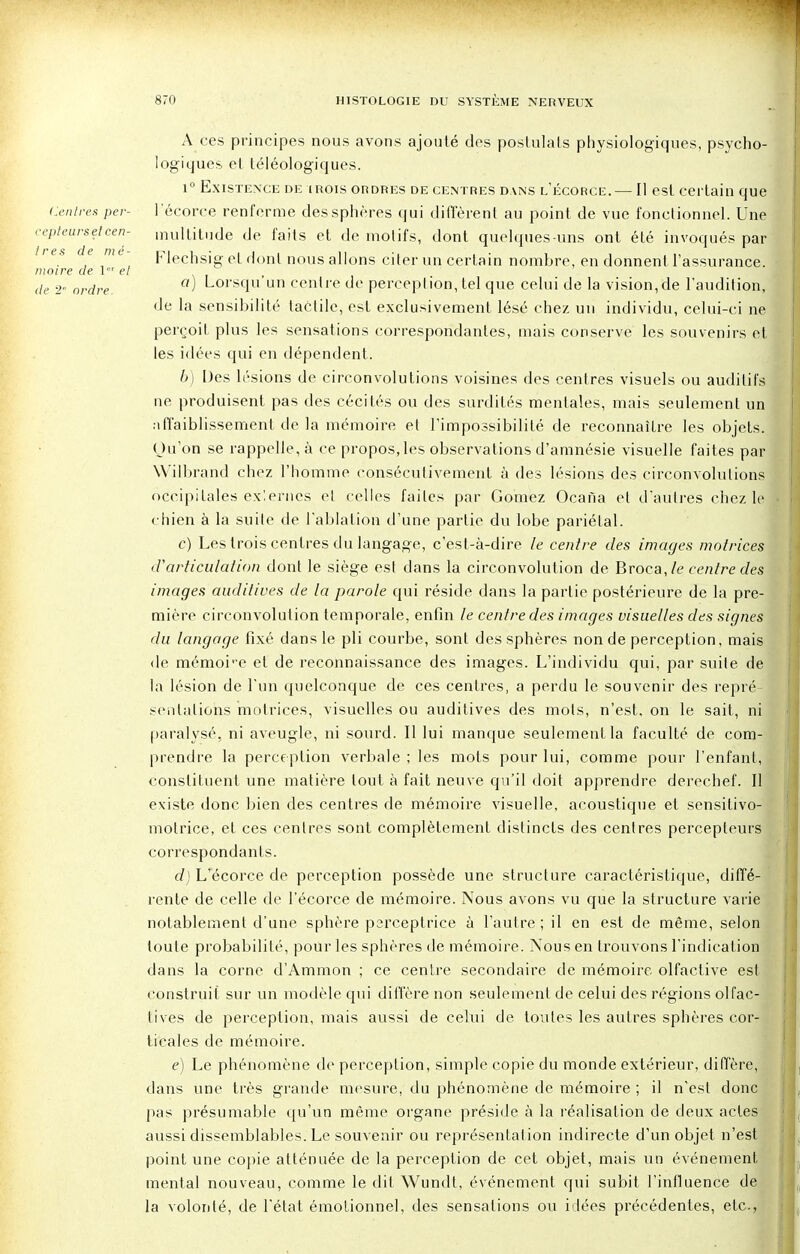 (Centres per- cepteurs et cen- tres de mé- moire de \ el de 2' ordre A ces principes nous avons ajouté des postulats physiologiques, psycho- logiques et téléologiques. i° Existence de mois ordres de centres dans l'écorce. — Il est certain que l'écorce renferme des sphères qui diffèrent au point de vue fonctionnel. Une multitude de faits et de molifs, dont quelques-uns ont été invoqués par Fleçhsig et dont nous allons citer un certain nombre, en donnent l'assurance. a) Lorsqu'un centre de perception, tel que celui de la vision,de l'audition, de la sensibilité tactile, est exclusivement lésé chez un individu, celui-ci ne perçoit plus les sensations correspondantes, mais conserve les souvenirs et les idées qui en dépendent. b) Des lésions de circonvolutions voisines des centres visuels ou auditifs ne produisent pas des cécités ou des surdités mentales, mais seulement un affaiblissement de la mémoire el l'impossibilité de reconnaître les objets. Qu'on se rappelle, à ce propos, les observations d'amnésie visuelle faites par Wilbrand chez l'homme consécutivement à des lésions des circonvolutions occipitales exlernes et celles faites par Gomez Ocana el d'autres chez le chien à la suite de l'ablation d'une partie du lobe pariétal. c) Les tr ois centres du langage, c'est-à-dire le centre des images motrices d'articulation dont le siège est dans la circonvolution de Broca,/e centre des images auditives de la parole qui réside dans la partie postérieure de la pre- mière circonvolution temporale, enfin le centre des images visuelles des signes du langage fixé dans le pli courbe, sont des sphères non de perception, mais de mémoi-e et de reconnaissance des images. L'individu qui, par suite de la lésion de l'un quelconque de ces centres, a perdu le souvenir des repré- sentations motrices, visuelles ou auditives des mots, n'est, on le sait, ni paralysé, ni aveugle, ni sourd. Il lui manque seulement la faculté de com- prendre la perception verbale ; les mots pour lui, comme pour l'enfant, constituent une matière tout à fait neuve qu'il doit apprendre derechef. Il existe donc bien des centres de mémoire visuelle, acoustique et sensitivo- motrice, et ces centres sont complètement distincts des centres percepteurs correspondants. d) L'écorce de perception possède une structure caractéristique, diffé- rente de celle de l'écorce de mémoire. Nous avons vu que la structure varie notablement d'une sphère perceptrice à l'autre; il en est de même, selon toute probabilité, pour les sphères de mémoire. Nous en trouvons l'indication dans la corne d'Ammon ; ce centre secondaire de mémoire olfactive est construit sur un modèle qui diffère non seulement de celui des régions olfac- tives de perception, mais aussi de celui de toutes les autres sphères cor- ticales de mémoire. e) Le phénomène de perception, simple copie du monde extérieur, diffère, dans une très grande mesure, du phénomène de mémoire ; il n'est donc pas présumable qu'un même organe préside à la réalisation de deux actes aussi dissemblables. Le souvenir ou représentation indirecte d'un objet n'est point une copie atténuée de la perception de cet objet, mais un événement mental nouveau, comme le dit Wundt, événement qui subit l'influence de la volonté, de l'état émotionnel, des sensations ou idées précédentes, etc.,