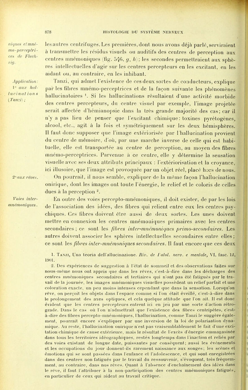 niques et mné- mo-perceptri- ces de Flech- sig. Application: 1 aux hal- lurinai ion s (Tanzi); 2 aux rêves. Voies inler- mnémoni([ues. les autres centrifuges. Les premières, dont nous avons déjà parlé, serviraient à transmettre les résidus visuels ou auditifs des centres de perception aux centres mnémoniques (fig. 546, g, h) ; les secondes permettraient aux sphè- res intellectuelles d'agir sur les centres percepteurs en les excitant, en les aidant ou, au contraire, en les inhibant. Tanzi, qui admet l'existence de ces deux sortes de conducteurs, explique par les fibres mnémo-perceptrices et de la façon suivante les phénomènes hallucinatoires '. Si les hallucinations résultaient d'une activité morbide des centres percepteurs, du centre visuel par exemple, l'image projetée serait affectée d'hémianopsie dans la très grande majorité des cas; car il n'y a pas lieu de penser que l'excitant chimique: toxines pyrétogènes, alcool, etc., agit à la fois et symétriquement sur les deux hémisphères. Il faut donc supposer que l'image extériorisée par l'hallucination provient du centre de mémoire, d'où, par une marche inverse de celle qui est habi- tuelle, elle est transportée au centre de perception, au moyen des fibres mnémo-perceptrices. Parvenue à ce centre, elle y détermine la sensation visuelle avec ses deux attributs principaux : l'extériorisation et la croyance, ici illusoire, que l'image est provoquée par un objet réel, placé hors de nous. On pourrait, il nous semble, expliquer de la même façon l'hallucination onirique, dont les images ont toute l'énergie, le relief et le coloris de celles dues à la perception 2. En outre des voies percepto-mnémoniques, il doit exister, de par les lois de l'association des idées, des fibres qui relient entre eux les centres psy- chiques. Ces fibres doivent être aussi de deux sortes. Les unes doivent mettre en connexion les centres mnémoniques primaires avec les centres secondaires ; ce sont les fibres inter-mnémoniqués primo-secondaires. Les autres doivent associer les sphères intellectuelles secondaires entre elles ; ce sont les fibres inter-mnémoniques secondaires. Il faut encore que ces deux 1. Tanzi, Una teoria dell'allucinazione. Riv. de Falot, neru. e mentale, VI, fasc. 12, 1901. 2. Des expériences de suggestion à l'état de sommeil et des observations faites sur nous-mème nous ont appris que dans les rêves, c'est-à-dire dans les décharges des centres mnémoniques secondaires et tertiaires qui n'ont pas été fatigués par le tra- vail de la journée, les images mnémoniques visuelles possèdent un relief parfait et une coloration exacte, un peu moins intenses cependant que dans la sensation. Lorsqu'on rêve, on perçoit les objets dans l'espace comme si l'on était éveillé, c'est-à-dire dans le prolongement des axes optiques, et cela quelque attitude que l'on ait. Il est donc évident que les centres percepteurs entrent ici en jeu par une sorte d'action rétro- grade. Dans le cas où l'on n'admettrait que l'existence des fibres centripètes, c'est- à-dire des fibres percepto-mnémoniques, l'hallucination, comme Tanzi le suggère égale- ment, pourrait encore s'expliquer par une inversion de la loi de polarisation dyna- mique. Au reste, l'hallucination onirique n'est pas vraisemblablement le fait d'une exci- tation chimique de cause extérieure, mais le résultat de l'excès d'énergie emmagasinée dans tous les territoires idéographiques, restés longtemps dans l'inaction et reliés par des voies existant de longue date, puissantes par conséquent; aussi les événements et les occupations du jour donnent-ils rarement naissance aux songes; les scènes et émotions qui se sont passées dans l'enfance et l'adolescence, et qui sont enregistrées dans des centres non fatigués par le travail du ressouvenir, s'évoquent, très fréquem- ment, au contraire, dans nos rêves. Quant à l'absence d'enchaînement des idées dans le rêve, il faut l'attribuer à la non-participation des centres mnémoniques fatigués, en particulier de ceux qui aident au travail critique.