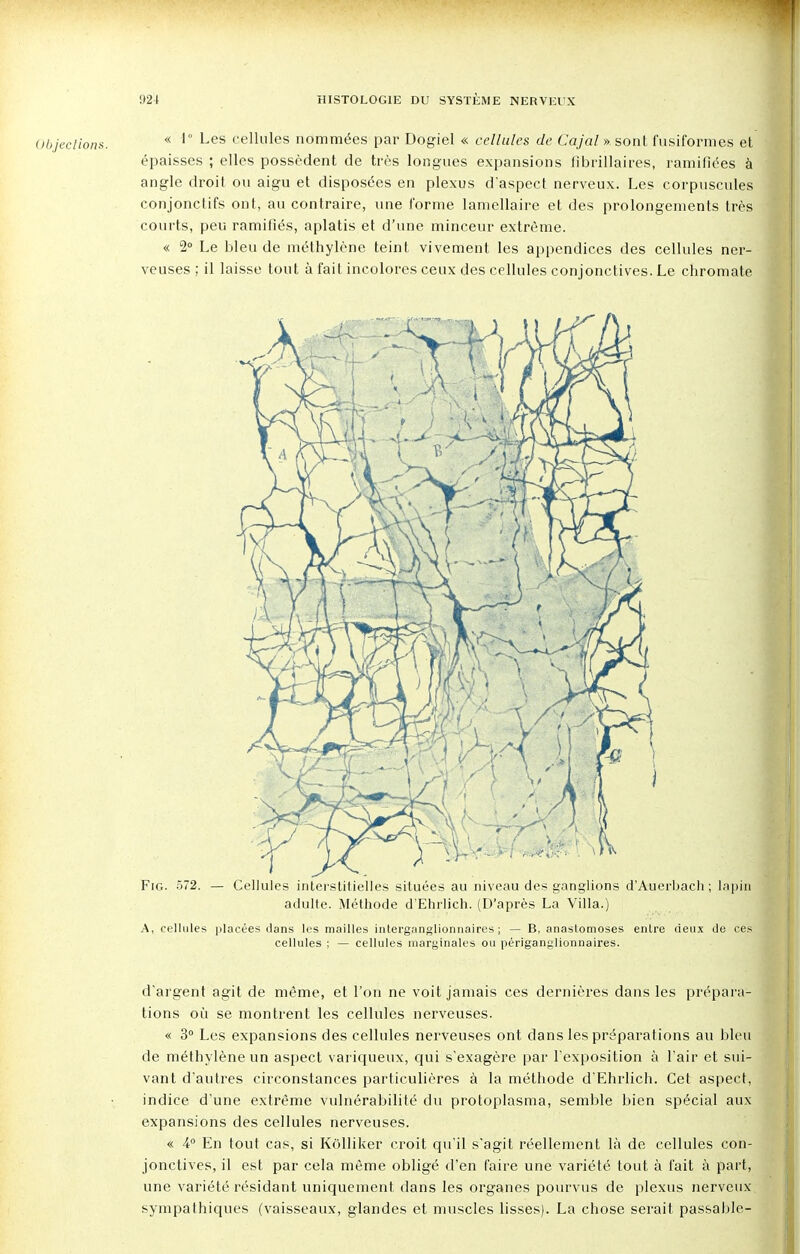 « 1° Les cellules nommées par Dogiel « cellules de Cajal » sont fusiformes et épaisses ; elles possèdent de très longues expansions fibrillaires, ramifiées à angle droit ou aigu et disposées en plexus d'aspect nerveux. Les corpuscules conjonctifs ont, au contraire, une forme lamellaire et des prolongements très courts, peu ramifiés, aplatis et d'une minceur extrême. « 2° Le bleu de méthylène teint vivement les appendices des cellules ner- veuses ; il laisse tout à fait incolores ceux des cellules conjonctives. Le chromate d'argent agit de même, et l'on ne voit jamais ces dernières dans les prépara- tions où se montrent les cellules nerveuses. « 3° Les expansions des cellules nerveuses ont dans les préparations au bleu de méthylène un aspect variqueux, qui s'exagère par l'exposition à l'air et sui- vant d'autres circonstances particulières à la méthode d'Ehrlich. Cet aspect, indice d'une extrême vulnérabilité du protoplasma, semble bien spécial aux expansions des cellules nerveuses. « 4° En tout cas, si Kolliker croit qu'il s'agit réellement là de cellules con- jonctives, il est par cela même obligé d'en faire une variété tout à fait à part, une variété résidant uniquement dans les organes pourvus de plexus nerveux, sympathiques (vaisseaux, glandes et muscles lisses). La chose serait passable-