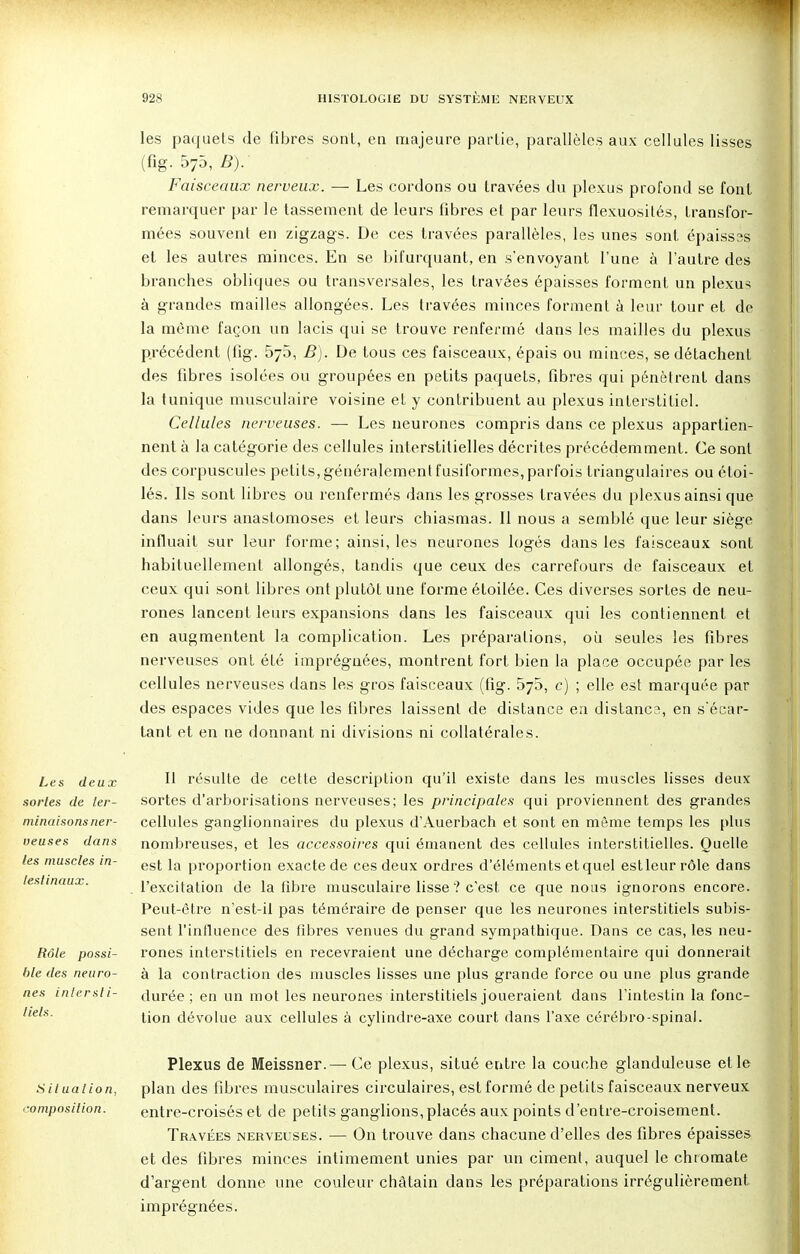 les paquets de fibres sont, en majeure partie, parallèles aux cellules lisses (fig. 575, B). Faisceaux nerveux. — Les cordons ou travées du plexus profond se font remarquer par le tassement de leurs fibres et par leurs flexuosités, transfor- mées souvent en zigzags. De ces travées parallèles, les unes sont épaisses et les autres minces. En se bifurquant, en s'envoyant l'une à l'autre des branches obliques ou transversales, les travées épaisses forment un plexus à grandes mailles allongées. Les travées minces forment à leur tour et de la même façon un lacis qui se trouve renfermé dans les mailles du plexus précédent (fig. 5y5, B). De tous ces faisceaux, épais ou minces, se détachent des fibres isolées ou groupées en petits paquets, fibres qui pénètrent dans la tunique musculaire voisine et y contribuent au plexus interstitiel. Cellules nerveuses. — Les neurones compris dans ce plexus appartien- nent à la catégorie des cellules interstitielles décrites précédemment. Ce sont des corpuscules petits, généralement fusiformes, parfois triangulaires ou étoi- lés. Ils sont libres ou renfermés dans les grosses travées du plexus ainsi que dans leurs anastomoses et leurs chiasmas. Il nous a semblé que leur siège influait sur leur forme; ainsi, les neurones logés dans les faisceaux sont habituellement allongés, tandis que ceux des carrefours de faisceaux et ceux qui sont libres ont plutôt une forme étoilée. Ces diverses sortes de neu- rones lancent leurs expansions dans les faisceaux qui les contiennent et en augmentent la complication. Les préparations, où seules les fibres nerveuses ont été imprégnées, montrent fort bien la place occupée par les cellules nerveuses dans les gros faisceaux (fig. 575, c) ; elle est marquée par des espaces vides que les fibres laissent de distance en distança, en s'écar- lant et en ne donnant ni divisions ni collatérales. Les deux sortes de ter- minaisons ner- veuses dans les muscles in- testinaux. Rôle possi- ble des neuro- nes intersti- tiels. Il résulte de cette description qu'il existe dans les muscles lisses deux sortes d'arborisations nerveuses; les principales qui proviennent des grandes cellules ganglionnaires du plexus d'Auerbach et sont en même temps les plus nombreuses, et les accessoires qui émanent des cellules interstitielles. Quelle est la proportion exacte de ces deux ordres d'éléments et quel est leur rôle dans l'excitation de la fibre musculaire lisse'? c'est ce que nous ignorons encore. Peut-être n'est-il pas téméraire de penser que les neurones interstitiels subis- sent l'influence des fibres venues du grand sympathique. Dans ce cas, les neu- rones interstitiels en recevraient une décharge complémentaire qui donnerait à la contraction des muscles lisses une plus grande force ou une plus grande durée ; en un mot les neurones interstitiels joueraient dans l'intestin la fonc- tion dévolue aux cellules à cylindre-axe court dans l'axe cérébro-spinal. Plexus de Meissner.— Ce plexus, situé entre la couche glanduleuse elle situation, plan des fibres musculaires circulaires, est formé de petits faisceaux nerveux composition. entre-croisés et de petits ganglions, placés aux points d'entre-croisement. Travées nerveuses. — On trouve dans chacune d'elles des fibres épaisses et des fibres minces intimement unies par un ciment, auquel le chroma te d'argent donne une couleur châtain dans les préparations irrégulièrement imprégnées.