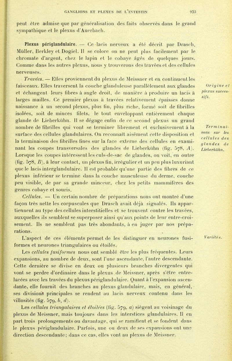 peut être admise que par généralisation des faits observés dans le grand sympathique et le plexus d'Auerbach. Plexus périglandulaire. — Ce lacis nerveux a été décrit par Drasch, Muller, Berkley et Dogiel. Il se colore on ne peut plus facilement par le chromate d'argent, chez le lapin et le cobaye âgés de quelques jours. Comme dans les autres plexus, nous y trouverons des travées et des cellules nerveuses. Travées. — Elles proviennent du plexus de Meissner et en continuent les faisceaux. Elles traversent la couche glanduleuse parallèlement aux glandes et échangent leurs fibres à angle droit, de manière à produire un lacis à larges mailles. Ce premier plexus à travées relativement épaisses donne naissance à un second plexus, plus fin, plus riche, formé soit de fibrilles isolées, soit de minces filets, le tout enveloppant entièrement chaque glande de Lieberkuhn. Il se dégage enfin de ce second plexus un grand nombre de fibrilles qui vont se terminer librement et exclusivement à la surface des cellules glandulaires. On reconnaît aisément cette disposition et la terminaison des fibrilles fines sur la face externe des cellules en exami- nant les coupes transversales des glandes de Lieberkuhn (fig. 578, A). Lorsque les coupes intéressent les culs-de-sac de glandes, on voit, en outre (fig. 578, B), à leur contact, un plexus fin, irrégulier et un peu plus luxuriant que le lacis interglandulaire. Il est probable qu'une partie des fibres de ce plexus inférieur se termine dans la couche musculeuse du derme, couche peu visible, de par sa grande minceur, chez les petits mammifères des genres cobaye et souris. Cellules. — Un certain nombre de préparations nous ont montré d'une façon très nette les corpuscules que Drasch avait déjà signalés. Ils appar- tiennent au type des cellules interstitielles et se trouvent contre les travées, auxquelles ils semblent se superposer ainsi qu'aux points de leur entre-croi- sement. Ils ne semblent pas très abondants, à en juger par nos prépa- rations. L'aspect de ces éléments permet de les distinguer en neurones fusi- formes et neurones triangulaires ou étoilés. Les cellules /usifor/nes nous ont semblé être les plus fréquentes. Leurs expansions, au nombre de deux, sont l'une ascendante, l'autre descendante. Cette dernière se divise en deux ou plusieurs branches divergentes qui vont se perdre d'ordinaire dans le plexus de Meissner, après s'être entre- lacées avec les travées du plexus périglandulaire. Quant à l'expansion ascen- dante, elle fournit des branches au plexus glandulaire, mais, en général, ses divisions principales se rendent au lacis nerveux contenu dans les villosités (fig. 579, 6, 0?). Les cellules triangulaires et étoilëes (fig. 57g, a) siègent au voisinage du plexus de Meissner, mais toujours dans les interstices glandulaires. Il en part trois prolongements ou davantage, qui se ramifient et se fondent dans le plexus périglandulaire. Parfois, une ou deux de ses expansions ont une direction descendante; dans ce cas, elles vont au plexus de Meissner. Origine el plexus succes- sifs. Terminai- sons sur les cellules des glandes de Lieberkuhn. Variétés.