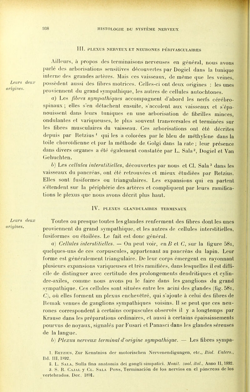 III. PLEXUS NERVEUX ET NEURONES PÉRIVASCULAIRES Ailleurs, à propos des terminaisons nerveuses en général, nous avons parlé des arborisations sensitives découvertes par Dogiel dans la tunique interne des grandes artères. Mais ces vaisseaux, de même que les veines, possèdent aussi des fibres motrices. Celles-ci ont deux origines : les unes proviennent du grand sympathique, les autres de cellules autochtones. a) Les fibres sympathiques accompagnent d'abord les nerfs cérébro- spinaux ; elles s'en détachent ensuite, s'accolent aux vaisseaux et s'épa- nouissent dans leurs tuniques en une arborisation de fibrilles minces, ondulantes et variqueuses, le plus souvent transversales et terminées sur les fibres musculaires du vaisseau. Ces arborisations ont été décrites depuis par Retzius 1 qui les a colorées par le bleu de méthylène dans la toile choroïdienne et par la méthode de Golgi dans la rate ; leur présence dans divers organes a été également constatée par L. Sala2, Dogiel et Van ( iehuchten. b) Les cellules inlerstitielles, découvertes par nous et Cl. Sala 3 dans les vaisseaux du pancréas, ont été retrouvées et mieux étudiées par Retzius. Elles sont fusiformes ou triangulaires. Les expansions qui en partent s'étendent sur la périphérie des artères et compliquent par leurs ramifica- tions le plexus que nous avons décrit plus haut. IV. PLEXUS GLANDULAIRES TERMINAUX Toutes ou presque toutes les glandes renferment des fibres dont les unes proviennent du grand sympathique, et les autres de cellules interstitielles, fusiformes ou étoilées. Le fait est donc général. a) Cellules interstitielles. — On peut voir, en B et C, sur la figure 58i, quelques-uns de ces corpuscules, appartenant au pancréas du lapin. Leur forme est généralement triangulaire. De leur corps émergent en rayonnant plusieurs expansions variqueuses et très ramifiées, dans lesquelles il est diffi- cile de distinguer avec certitude des prolongements dendritiques et cylin- dre-axiles, comme nous avons pu le faire dans les ganglions du grand sympathique. Ces cellules sont situées entre les acini des glandes (fig. 58i, C), où elles forment un plexus enchevêtré, qui s'ajoute à celui des fibres de Bemak venues de ganglions sympathiques voisins. Il se peut que ces neu- rones correspondent à certains corpuscules observés il y a longtemps par Krause dans les préparations ordinaires, et aussi à certains épaississements pourvus de noyaux, signalés par Fusari et Panasci dans les glandes séreuses de la langue. b) Plexus nerveux terminal d'origine sympathique. — Les fibres sympa- 1. Retzius, Zur Kenntniss der motorischen Nervenendigungen, etc., Biol. Unters., Bd. 111,1892. 2. L. Sala, Sulla flna anatoniia dei gangli simpatici. Monil. zool. ital., Anno II, 1892. 3. S. R. Cajal y Cl. Sala Pons, Terminaciôn de los nervios en el pancréas de los vertebrados. Dec. 1891. Leurs deux origines.