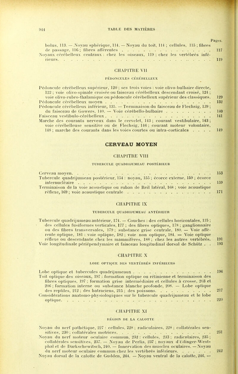 Pages. bolus, 113. —.Noyau sphérique, 114. — Noyau du toit, 114 ; cellules, 115 ; fibres de passage, 116 ; fibres afférentes 117 Noyaux cérébelleux centraux: chez les oiseaux, 119 ; chez les vertébrés infé- rieurs. ' wM CHAPITRE VII PÉDONCULES CÉRÉBELLEUX Pédoncule cérébelleux supérieur, 120 ; ses trois voies : voie olivo-bulbaire directe, 122 ; voie olivo-spinale croisée ou faisceau cérébelleux descendant croisé, 124 ; voie olivo-rubro-thalamique ou pédoncule cérébelleux supérieur des classiques. 129 Pédoncule cérébelleux moyen 132 Pédoncule cérébelleux inférieur, 135. — Terminaison du faisceau de Flechsig, 139 ; du faisceau de Gowers, 140. — Voie cérébello-bulbaire . 140 Faisceau vestibulo-cérébelleux 141 Marche des courants nerveux dans le cervelet, 143; courant vestibulaire, 143 ; voie cérébelleuse sensitive ou de Flechsig, 146 ; courant moteur volontaire, 148 ; marche des courants dans les voies courtes ou intra-corticales .... 149 CERVEAU MOYEN CHAPITRE VIII TUBERCULE QUADRIJUMEAU POSTÉRIEUR Cerveau moyen 153 Tubercule quadrijumeau postérieur, 154 : noyau, 155 ; écorce externe, 159 ; écorce internucléaire 159 Terminaison de la voie acoustique ou ruban de Reil latéral, 168 ; voie acoustique réflexe, 169 ; voie acoustique centrale 171 CHAPITRE IX TUBERCULE QUADRIJUMEAU ANTÉRIEUR Tubercule quadrijumeau antérieur, 174. — Couches : des cellules horizontales, 175 ; des cellules fusiformes verticales, 177 ; des fibres optiques, 178 ; ganglionnaire ou des fibres transversales, 179 ; substance grise centrale, 180. — Voie affé- rente optique, 181 : voie optique, 182 ; voie non optique, 184. — Voie optique réflexe ou descendante chez les mammifères, 188 ; chez les autres vertébrés. 191 Voie longitudinale périépendymaire et faisceau longitudinal dorsal de Sehiïlz . . 193 CHAPITRE X LOBE OPTIQUE DES VERTÉBRÉS INFÉRIEURS Lobe optique et tubercules quadrijumeaux 196 Toit optique des oiseaux, 197 : formation optique ou rétinienne et terminaison des fibres optiques, 197 ; formation grise intermédiaire et cellules à crosse, 203 et 206 ; formation interne ou substance blanche profonde, 208. — Lobe optique des reptiles, 212 ; des batraciens, 215 ; des poissons 217 Considérations anatomo-physiologiques sur le tubercule quadrijumeau et le lobe optique 220 CHAPITRE XI RÉGION DE LA CALOTTE Noyau du nerf pathétique, 227 : cellules, 228 ; radiculaires, 228 ; collatérales sen- sitives, 230 ; collatérales motrices 231 Noyau du nerf moteur oculaire commun, 232 : cellules, 233 ; radiculaires, 235 ; collatérales sensitives, 237. — Noyau de Perlia, 237 ; noyaux d'Fdinger-West- phal et de Darkschewilsch, 240. — Innervation des muscles oculaires. —Noyau du nerf moteur oculaire commun chez les vertébrés inférieurs. 242 Noyau dorsal de la calotte de Gudden, 244. — Noyau ventral de la calotte, 246. —