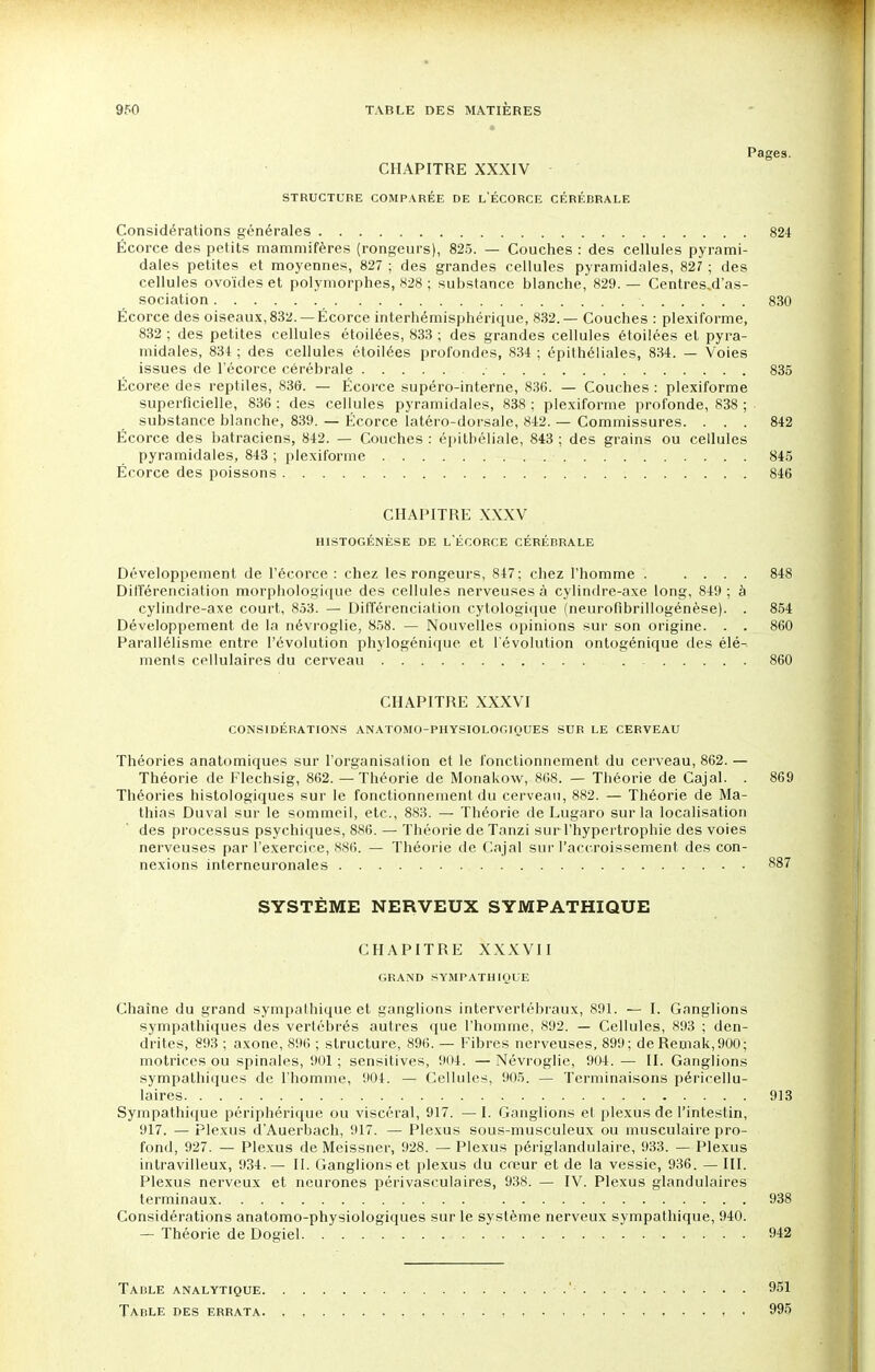 Pages. CHAPITRE XXXIV STRUCTURE COMPARÉE DE L'ÉCORCE CÉRÉBRALE Considérations générales 824 Écorce des petits mammifères (rongeurs), 825. — Couches : des cellules pyrami- dales petites et moyennes, 827 ; des grandes cellules pyramidales, 827 ; des cellules ovoïdes et polymorphes, 828 ; substance blanche, 829. — Centres,d'as- sociation 830 Écorce des oiseaux, 832. —Écorce interhémisphérique, 832.— Couches : plexiforme, 832 ; des petites cellules étoilées, 833 ; des grandes cellules étoilées et pyra- midales, 834 ; des cellules étoilées profondes, 834 ; épithéliales, 834. — Voies issues de l'écorce cérébrale .• 835 Écoree des reptiles, 836. — Écorce supéro-interne, 836. — Couches : plexiforme superficielle, 836 ; des cellules pyramidales, 838 ; plexiforme profonde, 838 ; substance blanche, 839. — Écorce latéro-dorsale, 842. — Commissures. ... 842 Écorce des batraciens, 842. — Couches : épithéliale, 843 ; des grains ou cellules pyramidales, 843 ; plexiforme 845 Écorce des poissons 846 CHAPITRE XXXV HISTOGÉNÈSE DE L'ÉCORCE CÉRÉBRALE Développement de l'écorce: chez les rongeurs, 847; chez l'homme . .... 848 Différenciation morphologique des cellules nerveuses à cylindre-axe long, 849; à cylindre-axe court, 853. — Différenciation cytologique (neurofibrillogénèse). . 854 Développement de la névroglie, 858. — Nouvelles opinions sur son origine. . . 860 Parallélisme entre l'évolution phylogénique et l'évolution ontogénique des élé- ments cellulaires du cerveau 860 CHAPITRE XXXVI CONSIDÉRATIONS ANATOMO-PHYSIOLOGIQUES SUR LE CERVEAU Théories anatomiques sur l'organisation et le fonctionnement du cerveau, 862. — Théorie de Flechsig, 862. — Théorie de Monakow, 868. — Théorie de Cajal. . 869 Théories histologiques sur le fonctionnement du cerveau, 882. — Théorie de Ma- thias Duval sur le sommeil, etc., 883. — Théorie de Lugaro sur la localisation des processus psychiques, 886. — Théorie de Tanzi sur l'hypertrophie des voies nerveuses par l'exercice, 886. — Théorie de Cajal sur l'accroissement des con- nexions interneuronales 887 SYSTÈME NERVEUX SYMPATHIQUE CHAPITRE XXXVII GRAND SYMPATHIQUE Chaîne du grand sympalhique et ganglions intervertébraux, 891. — I. Ganglions sympathiques des vertébrés autres que l'homme, 892. — Cellules, 893 ; den- drites, 893 ; axone, 896 ; structure, 896. — Fibres nerveuses, 899 ; de Remak, 900 ; motrices ou spinales, 901 ; sensitives, 904. — Névroglie, 904. — II. Ganglions sympathiques de l'homme, 904. — Cellules, 905. — Terminaisons péricellu- laires 913 Sympathique périphérique ou viscéral, 917. — 1. Ganglions et plexus de l'intestin, 917. — Plexus d'Auerbach, 917. — Plexus sous-musculeux ou musculaire pro- fond, 927. — Plexus de Meissner, 928. — Plexus périglandulaire, 933. — Plexus inlravilleux, 934.— II. Ganglions et plexus du creur et de la vessie, 936. — III. Plexus nerveux et neurones périvasculaires, 938. — IV. Plexus glandulaires terminaux 938 ; Considérations anatomo-physiologiques sur le système nerveux sympathique, 940. - Théorie de Doeiel • 942 Table analytique .' . . 951 Table des errata. , , , , • 995