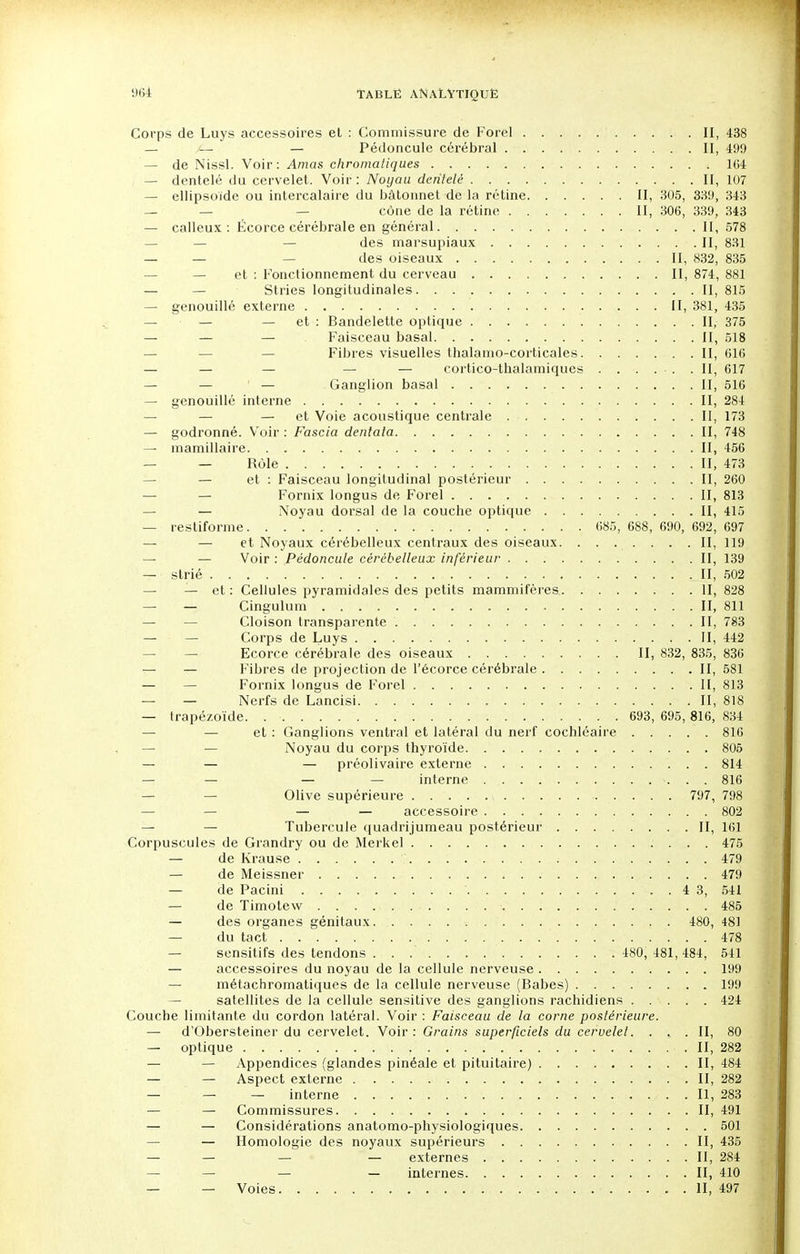 Corps de Luys accessoires et : Commissure de Forel II, 438 — — Pédoncule cérébral II, 499 — de Nissl. Voir: Amas chromatiques 104 — dentelé du cervelet. Voir : Noyau dentelé II, 107 — ellipsoïde ou intercalaire du bâtonnet de la rétine II, 305, 339, 343 — — cône de la rétine II, 306, 339, 343 — calleux: Écorce cérébrale en général II, 578 des marsupiaux II, 831 — — — des oiseaux II, 832, 835 — et : Fonctionnement du cerveau II, 874, 881 — Stries longitudinales II, 815 — genouillé externe II, 381, 435 — — — et : Bandelette optique II, 375 — — — Faisceau basai II, 518 Fibres visuelles thalamo-corticales II, 616 — — — — — cortico-thalamiques . . . . . .II, 617 — — — Ganglion basai II, 516 — genouillé interne II, 284 — — — et Voie acoustique centrale II, 173 — godronné. Voir : Fascia dentata II, 748 — mamillaire II, 456 %. „ _ Rôle . . . II, 473 — et : Faisceau longitudinal postérieur II, 260 — — Fornix longus de Forel II, 813 — Noyau dorsal de la couche optique II, 415 — restiforme 685, 688, 690, 692, 697 — — et Noyaux cérébelleux centraux des oiseaux. . . . . . . .II, 119 — — Voir : Pédoncule cérébelleux inférieur II, 139 — strié II, 502 — — et: Cellules pyramidales des petits mammifères II, 828 — — Cingulum . II, 811 — — Cloison transparente II, 783 — — Corps de Luys . II, 442 Ecorce cérébrale des oiseaux II, 832, 835, 836 — — Fibres de projection de l'écorce cérébrale II, 581 — — Fornix longus de Forel Il, 813 — — Nerfs de Lancisi II, 818 — trapézoïde. . 693, 695,816, 834 — et : Ganglions ventral et latéral du nerf cochléaire 816 Noyau du corps thyroïde 805 — — — préolivaire externe 814 — — — — interne . . 816 — — Olive supérieure 797, 798 — — — — accessoire . 802 — — Tubercule quadrijumeau postérieur II, 161 Corpuscules de Grandry ou de Merkel 475 — de Krause .. . . 479 — de Meissner » 479 — de Pacini ' 4 3, 541 — de Timotew 485 — des organes génitaux 480, 481 — du tact 478 sensitifs des tendons 480, 481, 484, 541 — accessoires du noyau de la cellule nerveuse 199 métachromatiques de la cellule nerveuse (Babes) 199 — satellites de la cellule sensitive des ganglions rachidiens 424 Couche limitante du cordon latéral. Voir : Faisceau de la corne postérieure. — d'Obersteiner du cervelet. Voir : Grains superficiels du cervelet. . . .II, 80 — optique II, 282 — — Appendices (glandes pinéale et pituitaire) II, 484 — — Aspect externe II, 282 — — — interne . 11,283 — — Commissures II, 491 — — Considérations anatomo-physiologiques 501 — Homologie des noyaux supérieurs II, 435 — — — — externes II, 284 — — — — internes II, 410 — — Voies. . „ • • • ■ •• • • • - - II, 497