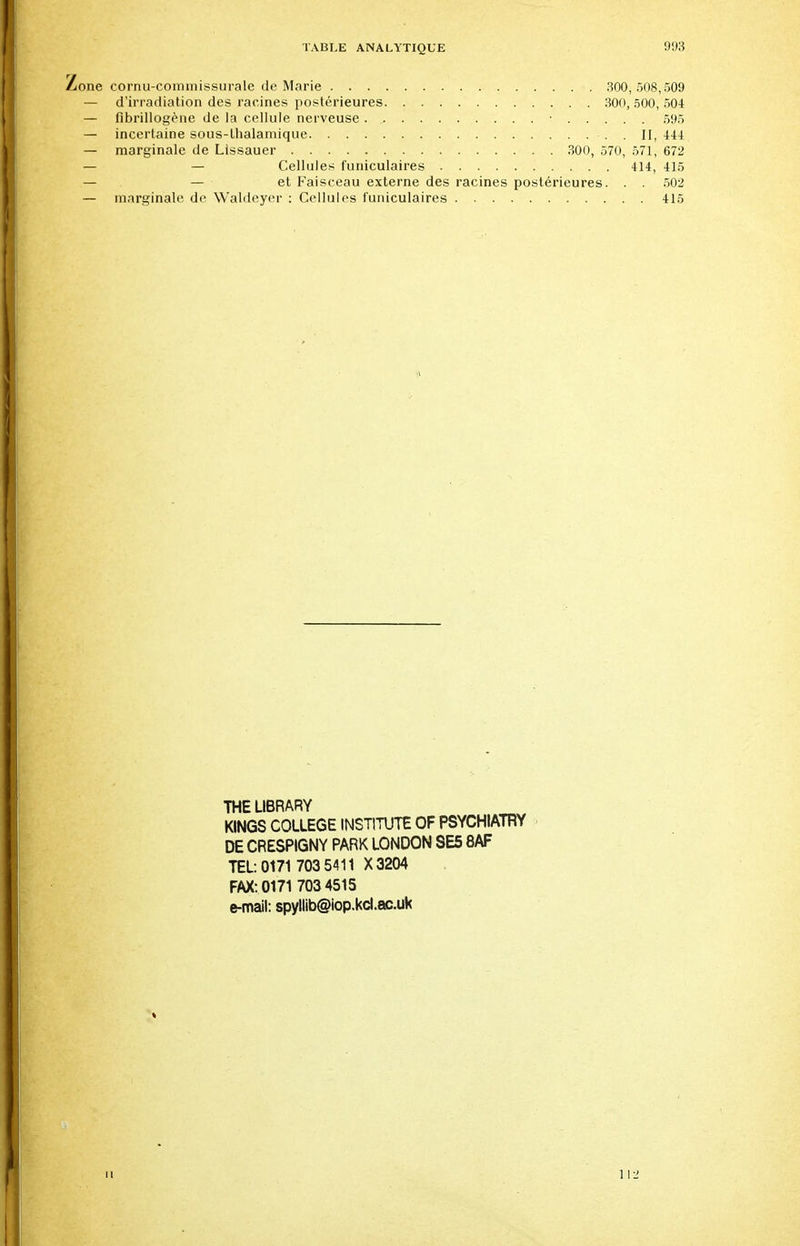 Zone cornu-commissurale de Marie 300,508,509 — d'irradiation des racines postérieures 300, 500, 504 — flbrillogène de la cellule nerveuse ■ 595 — incertaine sous-thalamique . II, 444 — marginale de Lissauer 300, 570, 571, 672 — — Cellules funiculaires 414, 415 — — et Faisceau externe des racines postérieures. . . 502 — marginale, de Wàldeyer : Cellules funiculaires 415 THE LIBRARY KINGS COLLEGE INSTITUTE OF PSYCHIATRY DE CRESPIGNY PARK LONDON 8E5 8AF TEL: 0171 703 5411 X3204 FAX: 0171 7034515 e-mail: spyllib@iop.kcl.ac.uk 11 1 12
