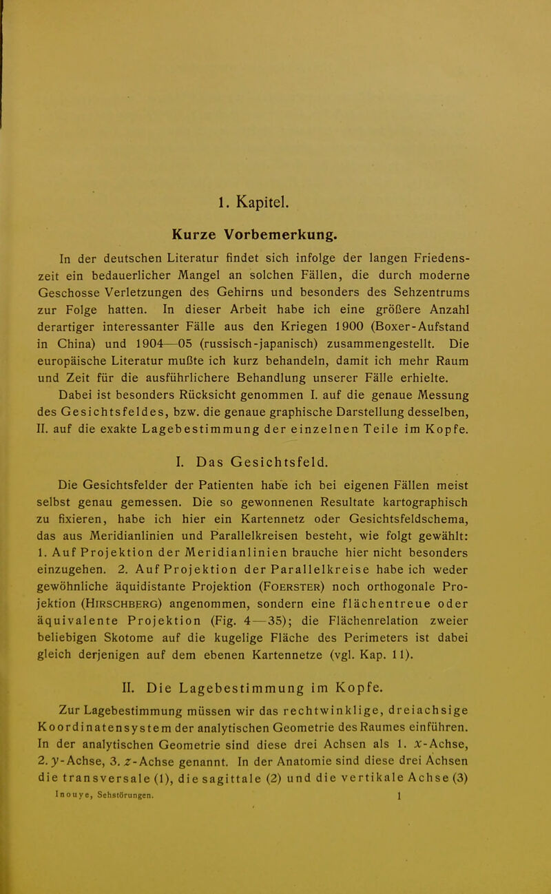 Kurze Vorbemerkung. In der deutschen Literatur findet sich infolge der langen Friedens- zeit ein bedauerlicher Mangel an solchen Fällen, die durch moderne Geschosse Verletzungen des Gehirns und besonders des Sehzentrums zur Folge hatten. In dieser Arbeit habe ich eine größere Anzahl derartiger interessanter Fälle aus den Kriegen 1900 (Boxer-Aufstand in China) und 1904—05 (russisch-japanisch) zusammengestellt. Die europäische Literatur mußte ich kurz behandeln, damit ich mehr Raum und Zeit für die ausführlichere Behandlung unserer Fälle erhielte. Dabei ist besonders Rücksicht genommen I. auf die genaue Messung des Gesichtsfeldes, bzw. die genaue graphische Darstellung desselben, II. auf die exakte Lagebestimmung der einzelnen Teile im Kopfe. I. Das Gesichtsfeld. Die Gesichtsfelder der Patienten habe ich bei eigenen Fällen meist selbst genau gemessen. Die so gewonnenen Resultate kartographisch zu fixieren, habe ich hier ein Kartennetz oder Gesichtsfeldschema, das aus Meridianlinien und P'arallelkreisen besteht, wie folgt gewählt: 1. Auf Projektion der Meridianlinien brauche hier nicht besonders einzugehen, 2. Auf Projektion der Parallelkreise habeich weder gewöhnliche äquidistante Projektion (Foerster) noch orthogonale Pro- jektion (Hirschberg) angenommen, sondern eine flächentreue oder äquivalente Projektion (Fig. 4—35); die Flächenrelation zweier beliebigen Skotome auf die kugelige Fläche des Perimeters ist dabei gleich derjenigen auf dem ebenen Kartennetze (vgl. Kap. 11). IL Die Lagebestimmung im Kopfe. Zur Lagebestimmung müssen wir das rechtwinklige, dreiachsige Koordinatensystem der analytischen Geometrie des Raumes einführen. In der analytischen Geometrie sind diese drei Achsen als 1. X-Achse, 2. y-Achse, 3. z-Achse genannt. In der Anatomie sind diese drei Achsen die transversale (1), diesagittale (2) und die vertikale Achse (3) Inouye, Sehstörungen. 1