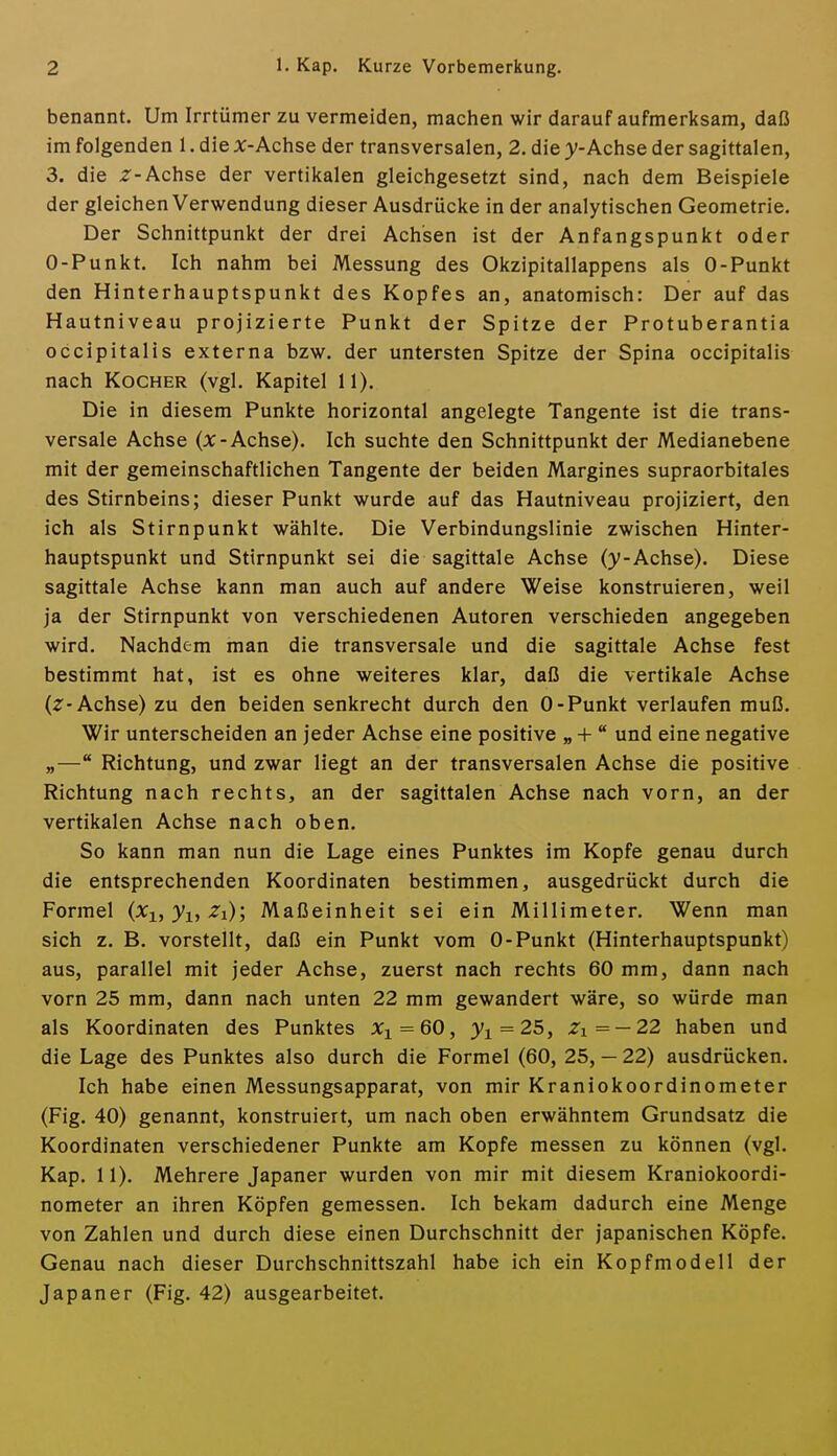 benannt. Um Irrtümer zu vermeiden, machen wir darauf aufmerksam, daß im folgenden 1. die j:-Achse der transversalen, 2. die y-Achse der sagittalen, 3. die Z-Achse der vertikalen gleichgesetzt sind, nach dem Beispiele der gleichen Verwendung dieser Ausdrücke in der analytischen Geometrie. Der Schnittpunkt der drei Achsen ist der Anfangspunkt oder 0-Punkt. Ich nahm bei Messung des Okzipitallappens als 0-Punkt den Hinterhauptspunkt des Kopfes an, anatomisch: Der auf das Hautniveau projizierte Punkt der Spitze der Protuberantia occipitalis externa bzw. der untersten Spitze der Spina occipitalis nach Kocher (vgl. Kapitel 11). Die in diesem Punkte horizontal angelegte Tangente ist die trans- versale Achse (JC-Achse). Ich suchte den Schnittpunkt der Medianebene mit der gemeinschaftlichen Tangente der beiden Margines supraorbitales des Stirnbeins; dieser Punkt wurde auf das Hautniveau projiziert, den ich als Stirnpunkt wählte. Die Verbindungslinie zwischen Hinter- hauptspunkt und Stirnpunkt sei die sagittale Achse (y-Achse). Diese sagittale Achse kann man auch auf andere Weise konstruieren, weil ja der Stirnpunkt von verschiedenen Autoren verschieden angegeben wird. Nachdem man die transversale und die sagittale Achse fest bestimmt hat, ist es ohne weiteres klar, daß die vertikale Achse (2^-Achse) zu den beiden senkrecht durch den 0-Punkt verlaufen muß. Wir unterscheiden an jeder Achse eine positive „ +  und eine negative „— Richtung, und zwar Hegt an der transversalen Achse die positive Richtung nach rechts, an der sagittalen Achse nach vorn, an der vertikalen Achse nach oben. So kann man nun die Lage eines Punktes im Kopfe genau durch die entsprechenden Koordinaten bestimmen, ausgedrückt durch die Formel (^i, ^i, ^i); Maßeinheit sei ein Millimeter. Wenn man sich z. B. vorstellt, daß ein Punkt vom 0-Punkt (Hinterhauptspunkt) aus, parallel mit jeder Achse, zuerst nach rechts 60 mm, dann nach vorn 25 mm, dann nach unten 22 mm gewandert wäre, so würde man als Koordinaten des Punktes Xi = 60, 3^1 = 25, 7i=-22 haben und die Lage des Punktes also durch die Formel (60, 25, — 22) ausdrücken. Ich habe einen Messungsapparat, von mir Kraniokoordinometer (Fig. 40) genannt, konstruiert, um nach oben erwähntem Grundsatz die Koordinaten verschiedener Punkte am Kopfe messen zu können (vgl. Kap. 11). Mehrere Japaner wurden von mir mit diesem Kraniokoordi- nometer an ihren Köpfen gemessen. Ich bekam dadurch eine Menge von Zahlen und durch diese einen Durchschnitt der japanischen Köpfe. Genau nach dieser Durchschnittszahl habe ich ein Kopfmodell der Japaner (Fig. 42) ausgearbeitet.