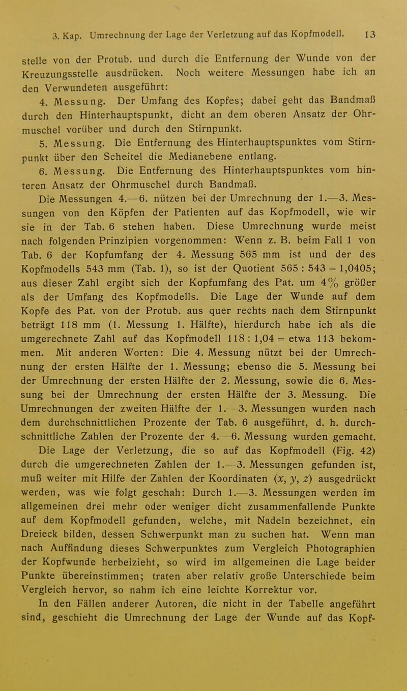 stelle von der Protub. und durch die Entfernung der Wunde von der Kreuzungsstelle ausdrücken. Noch weitere Messungen habe ich an den Verwundeten ausgeführt: 4. Messung. Der Umfang des Kopfes; dabei geht das Bandmaß durch den Hinterhauptspunkt, dicht an dem oberen Ansatz der Ohr- muschel vorüber und durch den Stirnpunkt. 5. Messung. Die Entfernung des Hinterhauptspunktes vom Stirn- punkt über den Scheitel die Medianebene entlang. 6. Messung. Die Entfernung des Hinterhauptspunktes vom hin- teren Ansatz der Ohrmuschel durch Bandmaß. Die Messungen 4.—6. nützen bei der Umrechnung der 1.—3. Mes- sungen von den Köpfen der Patienten auf das Kopfmodell, wie wir sie in der Tab. 6 stehen haben. Diese Umrechnung wurde meist nach folgenden Prinzipien vorgenommen: Wenn z. B. beim Fall 1 von Tab. 6 der Kopfumfang der 4, Messung 565 mm ist und der des Kopfmodells 543 mm (Tab. 1), so ist der Quotient 565: 543= 1,0405; aus dieser Zahl ergibt sich der Kopfumfang des Pat, um 4% größer als der Umfang des Kopfmodells. Die Lage der Wunde auf dem Kopfe des Pat. von der Protub, aus quer rechts nach dem Stirnpunkt beträgt 118 mm (1. Messung 1. Hälfte), hierdurch habe ich als die umgerechnete Zahl auf das Kopfmodell 118 : 1,04 = etwa 113 bekom- men. Mit anderen Worten: Die 4. Messung nützt bei der Umrech- nung der ersten Hälfte der 1. Messung; ebenso die 5. Messung bei der Umrechnung der ersten Hälfte der 2. Messung, sowie die 6. Mes- sung bei der Umrechnung der ersten Hälfte der 3. Messung. Die Umrechnungen der zweiten Hälfte der 1.—3. Messungen wurden nach dem durchschnittlichen Prozente der Tab. 6 ausgeführt, d. h. durch- schnittliche Zahlen der Prozente der 4.—6. Messung wurden gemacht. Die Lage der Verletzung, die so auf das Kopfmodell (Fig. 42) durch die umgerechneten Zahlen der 1.—3. Messungen gefunden ist, muß weiter mit Hilfe der Zahlen der Koordinaten (x, y, z) ausgedrückt werden, was wie folgt geschah: Durch 1.—3. Messungen werden im allgemeinen drei mehr oder weniger dicht zusammenfallende Punkte auf dem Kopfmodell gefunden, welche, mit Nadeln bezeichnet, ein Dreieck bilden, dessen Schwerpunkt man zu suchen hat. Wenn man nach Auffindung dieses Schwerpunktes zum Vergleich Photographien der Kopfwunde herbeizieht, so wird im allgemeinen die Lage beider Punkte übereinstimmen; traten aber relativ große Unterschiede beim Vergleich hervor, so nahm ich eine leichte Korrektur vor. In den Fällen anderer Autoren, die nicht in der Tabelle angeführt sind, geschieht die Umrechnung der Lage der Wunde auf das Kopf-