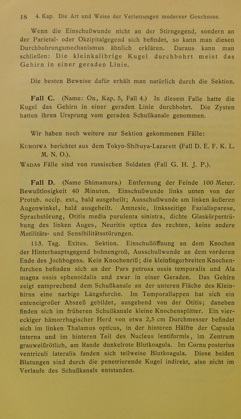 Wenn die Einschußwunde nicht an der Stirngegend, sondern an der Parietal- oder Okzipitalgegend sich befindet, so kann man diesen Durchbohrungsmechanismus ähnlich erklären. Daraus kann man schließen: Die kleinkalibrige Kugel durchbohrt meist das Gehirn in einer geraden Linie. Die besten Beweise dafür erhält man natürlich durch die Sektion. Fall C. (Name: On, Kap. 5, Fall 4.) In diesem Falle hatte die Kugel das Gehirn in einer geraden Linie durchbohrt. Die Zysten hatten ihren Ursprung vom geraden Schußkanale genommen. Wir haben noch weitere zur Sektion gekommenen Fälle: KuROiWA berichtet aus dem Tokyo-Shibuya-Lazarett (Fall D. E. F. K. L. M. N. O.). Wadas Fälle sind von russischen Soldaten (Fall G. H. J. P.). Fall D. (Name Shimamura.) Entfernung der Feinde 100 Meter. Bewußtlosigkeit 40 Minuten. Einschußwunde links unten von der Protub. occip. ext., bald ausgeheilt; Ausschußwunde am linken äußeren Augenwinkel, bald ausgeheilt. Amnesie, linksseitige Fazialisparese, Sprachstörung, Otitis media purulenta sinistra, dichte Glaskörpertrü- bung des linken Auges, Neuritis optica des rechten, keine andere Motilitäts- und Sensibilitätsstörungen. 113. Tag. Exitus. Sektion. Einschußöffnung an dem Knochen der Hinterhauptsgegend bohnengroß, Ausschußwunde an dem vorderen Ende des Jochbogens. Kein Knochenriß; die kleinfingerbreiten Knochen- furchen befinden sich an der Pars petrosa ossis temporalis und Ala magna ossis sphenoidalis und zwar in einer Geraden. Das Gehirn zeigt entsprechend dem Schußkanale an der unteren Fläche des Klein- hirns eine narbige Längsfurche. Im Temporallappen hat sich ein enteneigroßer Abszeß gebildet, ausgehend von der Otitis; daneben finden sich im früheren Schußkanale kleine Knochensplitter. Ein vier- eckiger hämorrhagischer Herd von etwa 2,5 cm Durchmesser befindet sich im linken Thalamus opticus, in der hinteren Hälfte der Capsula interna und im hinteren Teil des Nucleus lentiformis, im Zentrum grauweißrötlich, am Rande dunkelrote Blutkoagula. Im Cornu posterius ventriculi lateralis fanden sich teilweise Blutkoagula. Diese beiden Blutungen sind durch die penetrierende Kugel indirekt, also nicht im Verlaufe des Schußkanals entstanden.