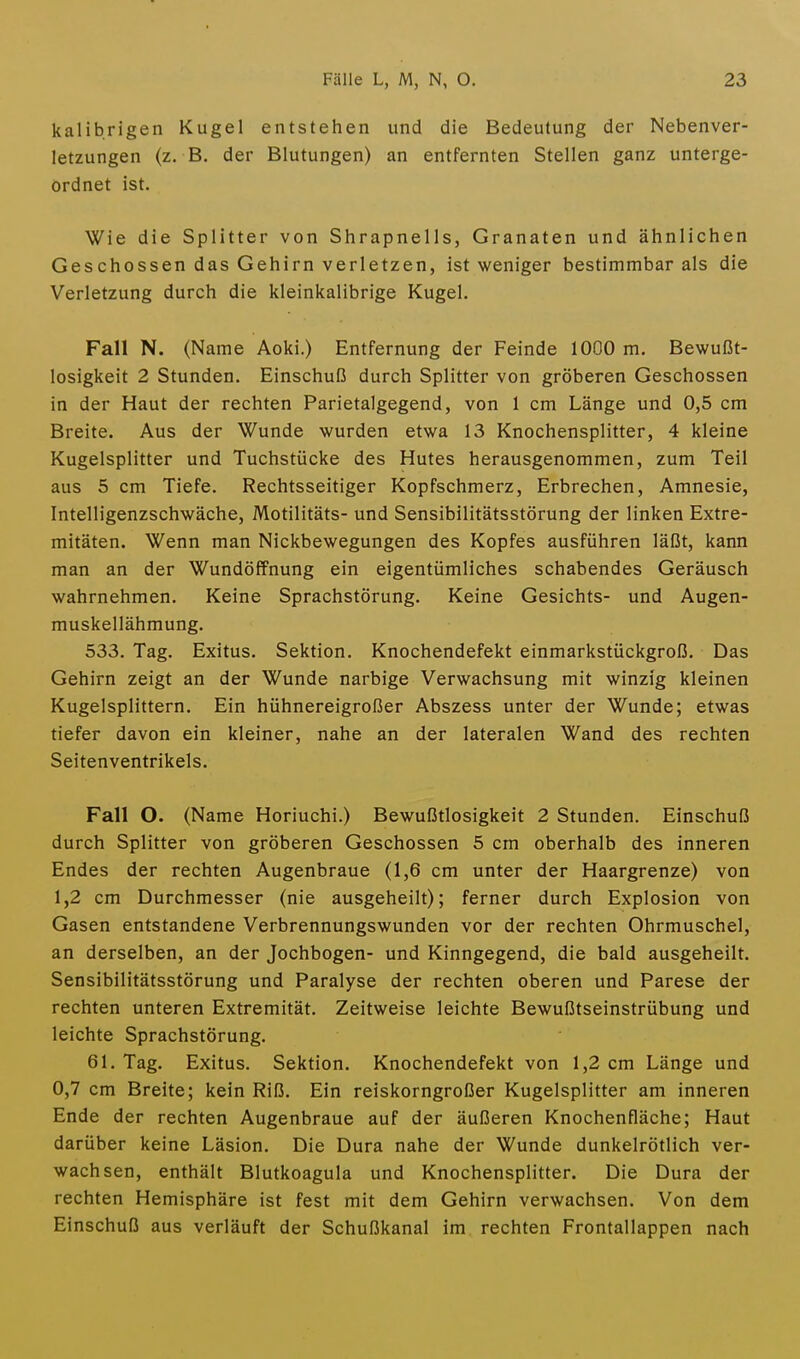 kalibrigen Kugel entstehen und die Bedeutung der Nebenver- letzungen (z. B. der Blutungen) an entfernten Stellen ganz unterge- ordnet ist. Wie die Splitter von Shrapnells, Granaten und ähnlichen Geschossen das Gehirn verletzen, ist weniger bestimmbar als die Verletzung durch die kleinkalibrige Kugel. Fall N. (Name Aoki.) Entfernung der Feinde 1000 m. Bewußt- losigkeit 2 Stunden. Einschuß durch Splitter von gröberen Geschossen in der Haut der rechten Parietalgegend, von 1 cm Länge und 0,5 cm Breite. Aus der Wunde wurden etwa 13 Knochensplitter, 4 kleine Kugelsplitter und Tuchstücke des Hutes herausgenommen, zum Teil aus 5 cm Tiefe. Rechtsseitiger Kopfschmerz, Erbrechen, Amnesie, Intelligenzschwäche, Motilitäts- und Sensibilitätsstörung der linken Extre- mitäten. Wenn man Nickbewegungen des Kopfes ausführen läßt, kann man an der Wundöffnung ein eigentümliches schabendes Geräusch wahrnehmen. Keine Sprachstörung. Keine Gesichts- und Augen- muskellähmung. 533. Tag. Exitus. Sektion. Knochendefekt einmarkstückgroß. Das Gehirn zeigt an der Wunde narbige Verwachsung mit winzig kleinen Kugelsplittern. Ein hühnereigroßer Abszess unter der Wunde; etwas tiefer davon ein kleiner, nahe an der lateralen Wand des rechten Seitenventrikels. Fall O. (Name Horiuchi.) Bewußtlosigkeit 2 Stunden. Einschuß durch Splitter von gröberen Geschossen 5 cm oberhalb des inneren Endes der rechten Augenbraue (1,6 cm unter der Haargrenze) von 1,2 cm Durchmesser (nie ausgeheilt); ferner durch Explosion von Gasen entstandene Verbrennungswunden vor der rechten Ohrmuschel, an derselben, an der Jochbogen- und Kinngegend, die bald ausgeheilt. Sensibilitätsstörung und Paralyse der rechten oberen und Parese der rechten unteren Extremität. Zeitweise leichte Bewußtseinstrübung und leichte Sprachstörung. 61. Tag. Exitus. Sektion. Knochendefekt von 1,2 cm Länge und 0,7 cm Breite; kein Riß. Ein reiskorngroßer Kugelsplitter am inneren Ende der rechten Augenbraue auf der äußeren Knochenfläche; Haut darüber keine Läsion. Die Dura nahe der Wunde dunkelrötlich ver- wachsen, enthält Blutkoagula und Knochensplitter. Die Dura der rechten Hemisphäre ist fest mit dem Gehirn verwachsen. Von dem Einschuß aus verläuft der Schußkanal im rechten Frontallappen nach
