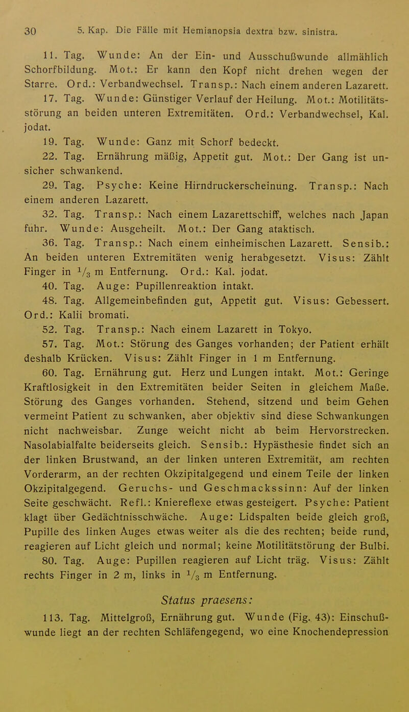 11. Tag. Wunde: An der Ein- und Ausschußwunde allmählich Schorfbildung. Mot.: Er kann den Kopf nicht drehen wegen der Starre. Ord.: Verbandwechsel. Transp.: Nach einem anderen Lazarett. 17. Tag. Wunde: Günstiger Verlauf der Heilung. Mot.: Motilitäts- störung an beiden unteren Extremitäten. Ord.: Verbandwechsel, Kai, jodat. 19. Tag. Wunde: Ganz mit Schorf bedeckt. 22. Tag. Ernährung mäßig, Appetit gut. Mot.: Der Gang ist un- sicher schwankend. 29. Tag. Psyche: Keine Hirndruckerscheinung. Transp.: Nach einem anderen Lazarett. 32. Tag. Transp.: Nach einem Lazarettschiff, welches nach Japan fuhr. Wunde: Ausgeheilt. Mot.: Der Gang ataktisch. 36. Tag. Transp.: Nach einem einheimischen Lazarett. Sensib.: An beiden unteren Extremitäten wenig herabgesetzt. Visus: Zählt Finger in ^/g m Entfernung. Ord.: Kai. jodat. 40. Tag. Auge: Pupillenreaktion intakt. 48. Tag. Allgemeinbefinden gut, Appetit gut. Visus: Gebessert. Ord.: Kalii bromati. 52. Tag. Transp.: Nach einem Lazarett in Tokyo. 57. Tag. Mot.: Störung des Ganges vorhanden; der Patient erhält deshalb Krücken. Visus: Zählt Finger in 1 m Entfernung. 60. Tag. Ernährung gut. Herz und Lungen intakt. Mot.: Geringe Kraftlosigkeit in den Extremitäten beider Seiten in gleichem Maße. Störung des Ganges vorhanden. Stehend, sitzend und beim Gehen vermeint Patient zu schwanken, aber objektiv sind diese Schwankungen nicht nachweisbar. Zunge weicht nicht ab beim Hervorstrecken. Nasolabialfalte beiderseits gleich. Sensib.: Hypästhesie findet sich an der linken Brustwand, an der linken unteren Extremität, am rechten Vorderarm, an der rechten Okzipitalgegend und einem Teile der linken Okzipitalgegend. Geruchs- und Geschmackssinn: Auf der linken Seite geschwächt. Refl.: Kniereflexe etwas gesteigert. Psyche: Patient klagt über Gedächtnisschwäche. Auge: Lidspalten beide gleich groß, Pupille des linken Auges etwas weiter als die des rechten; beide rund, reagieren auf Licht gleich und normal; keine Motilitätstörung der Bulbi. 80. Tag. Auge: Pupillen reagieren auf Licht träg. Visus: Zählt rechts Finger in 2 m, links in 1/3 m Entfernung. Status praesens: 113. Tag. Mittelgroß, Ernährung gut. Wunde (Fig. 43): Einschuß- wunde liegt an der rechten Schläfengegend, wo eine Knochendepression