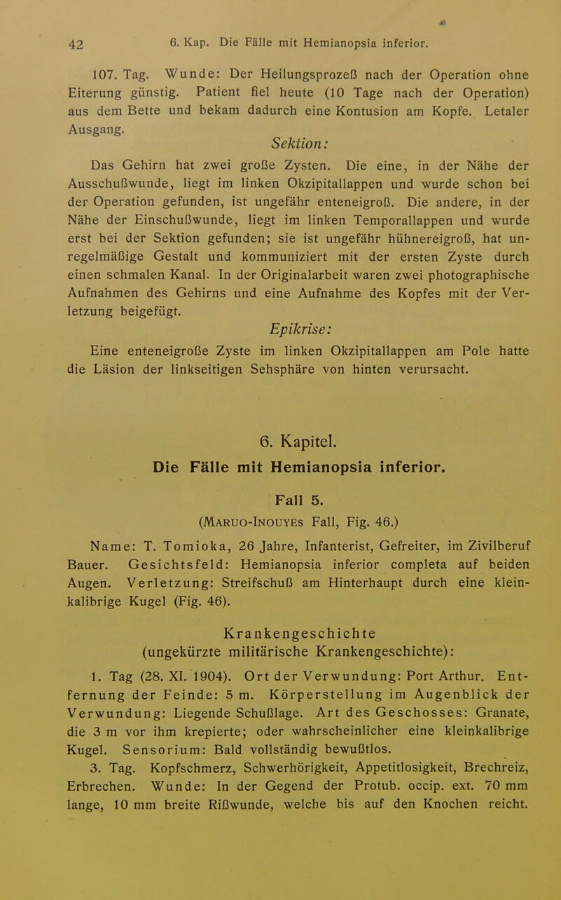 107. Tag. Wunde: Der Heilungsprozeß nach der Operation ohne Eiterung günstig. Patient fiel heute (10 Tage nach der Operation) aus dem Bette und bekam dadurch eine Kontusion am Kopfe. Letaler Ausgang. Sektion: Das Gehirn hat zwei große Zysten. Die eine, in der Nähe der Ausschußwunde, liegt im linken Okzipitallappen und wurde schon bei der Operation gefunden, ist ungefähr enteneigroß. Die andere, in der Nähe der Einschußwunde, liegt im linken Temporallappen und wurde erst bei der Sektion gefunden; sie ist ungefähr hühnereigroß, hat un- regelmäßige Gestalt und kommuniziert mit der ersten Zyste durch einen schmalen Kanal. In der Originalarbeit waren zwei photographische Aufnahmen des Gehirns und eine Aufnahme des Kopfes mit der Ver- letzung beigefügt. Epikrise: Eine enteneigroße Zyste im linken Okzipitallappen am Pole hatte die Läsion der linkseitigen Sehsphäre von hinten verursacht. 6. Kapitel. Die Fälle mit Hemianopsia inferior. Fall 5. (Maruo-Inouyes Fall, Fig. 46.) Name: T. Tomioka, 26 Jahre, Infanterist, Gefreiter, im Zivilberuf Bauer. Gesichtsfeld: Hemianopsia inferior completa auf beiden Augen. Verletzung: Streifschuß am Hinterhaupt durch eine klein- kalibrige Kugel (Fig. 46). Krankengeschichte (ungekürzte militärische Krankengeschichte): 1. Tag (28. XL 1904). Ort der Verwundung: Port Arthur. Ent- fernung der Feinde: 5 m. Körperstellung im Augenblick der Verwundung: Liegende Schußlage. Art des Geschosses: Granate, die 3 m vor ihm krepierte; oder wahrscheinlicher eine kleinkalibrige Kugel. Sensorium: Bald vollständig bewußtlos. 3. Tag. Kopfschmerz, Schwerhörigkeit, Appetitlosigkeit, Brechreiz, Erbrechen. Wunde: In der Gegend der Protub. occip. ext. 70 mm lange, 10 mm breite Rißwunde, welche bis auf den Knochen reicht.