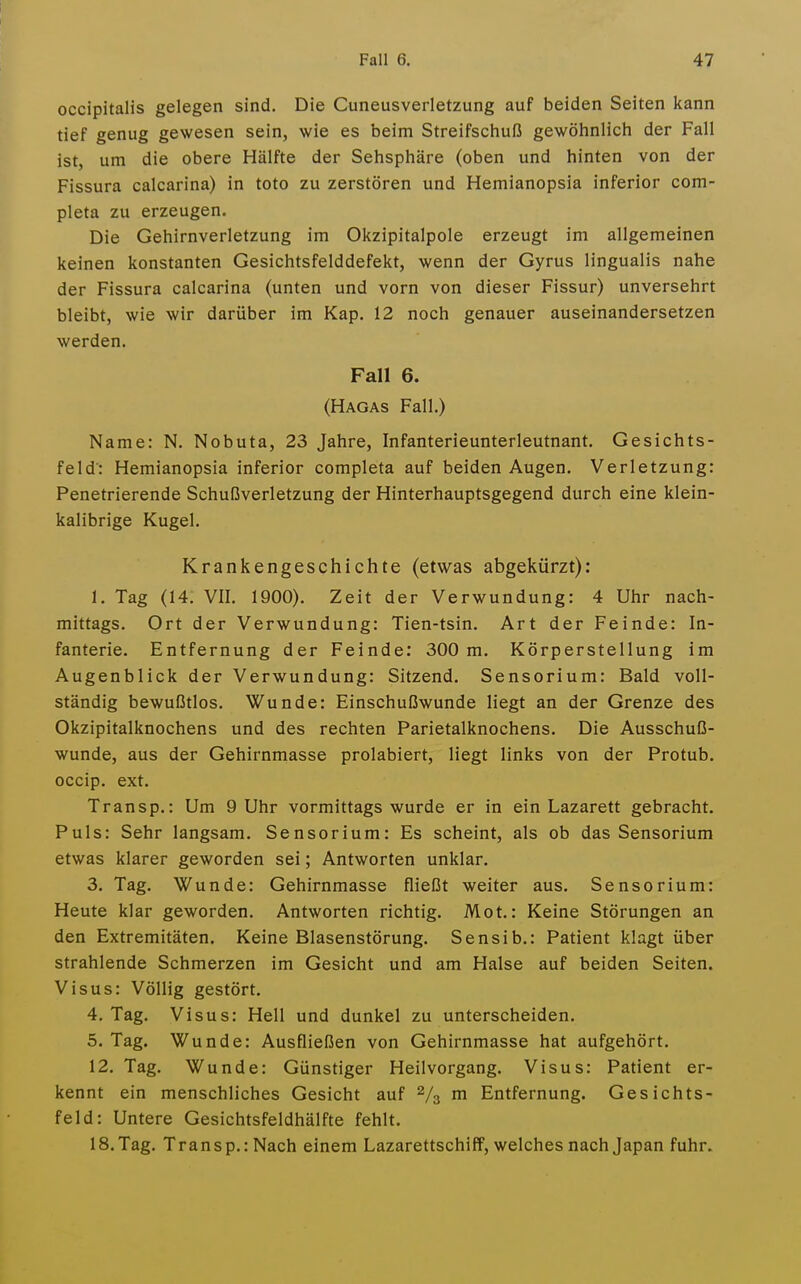 occipitalis gelegen sind. Die Cuneusverletzung auf beiden Seiten kann tief genug gewesen sein, wie es beim Streifschuß gewöhnlich der Fall ist, um die obere Hälfte der Sehsphäre (oben und hinten von der Fissura calcarina) in toto zu zerstören und Hemianopsia inferior com- pleta zu erzeugen. Die Gehirnverletzung im Okzipitalpole erzeugt im allgemeinen keinen konstanten Gesichtsfelddefekt, wenn der Gyrus lingualis nahe der Fissura calcarina (unten und vorn von dieser Fissur) unversehrt bleibt, wie wir darüber im Kap. 12 noch genauer auseinandersetzen werden. Fall 6. (Hagas Fall.) Name: N. Nobuta, 23 Jahre, Infanterieunterleutnant. Gesichts- feld: Hemianopsia inferior completa auf beiden Augen. Verletzung: Penetrierende Schußverletzung der Hinterhauptsgegend durch eine klein- kalibrige Kugel. Krankengeschichte (etwas abgekürzt): 1. Tag (14. VII. 1900). Zeit der Verwundung: 4 Uhr nach- mittags. Ort der Verwundung: Tien-tsin. Art der Feinde: In- fanterie. Entfernung der Feinde: 300 m. Körperstellung im Augenblick der Verwundung: Sitzend. Sensorium: Bald voll- ständig bewußtlos. Wunde: Einschußwunde liegt an der Grenze des Okzipitalknochens und des rechten Parietalknochens. Die Ausschuß- wunde, aus der Gehirnmasse prolabiert, liegt links von der Protub. occip. ext. Transp.: Um 9 Uhr vormittags wurde er in ein Lazarett gebracht. Puls: Sehr langsam. Sensorium: Es scheint, als ob das Sensorium etwas klarer geworden sei; Antworten unklar. 3. Tag. Wunde: Gehirnmasse fließt weiter aus. Sensorium: Heute klar geworden. Antworten richtig. Mot.: Keine Störungen an den Extremitäten. Keine Blasenstörung. Sensib.: Patient klagt über strahlende Schmerzen im Gesicht und am Halse auf beiden Seiten. Visus: Völlig gestört. 4. Tag. Visus: Hell und dunkel zu unterscheiden. 5. Tag. Wunde: Ausfließen von Gehirnmasse hat aufgehört. 12. Tag. Wunde: Günstiger Heilvorgang. Visus: Patient er- kennt ein menschliches Gesicht auf Vs m Entfernung. Gesichts- feld: Untere Gesichtsfeldhälfte fehlt. 18.Tag. Transp.: Nach einem Lazarettschiff, welches nach Japan fuhr.