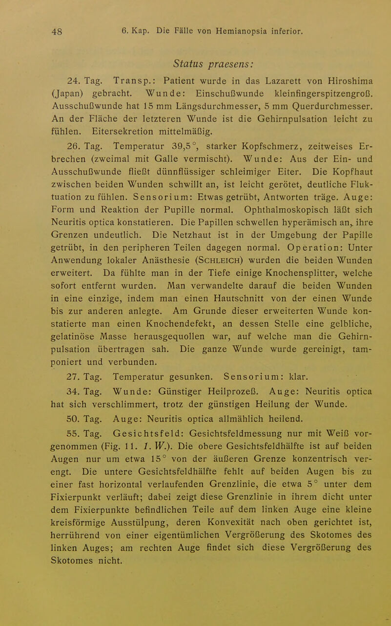 Status praesens: 24. Tag. Transp.: Patient wurde in das Lazarett von Hiroshima (Japan) gebracht. Wunde: Einschußwunde kleinfingerspitzengroß. Ausschußwunde hat 15 mm Längsdurchmesser, 5 mm Querdurchmesser. An der Fläche der letzteren Wunde ist die Gehirnpulsation leicht zu fühlen. Eitersekretion mittelmäßig. 26. Tag. Temperatur 39,5°, starker Kopfschmerz, zeitweises Er- brechen (zweimal mit Galle vermischt). Wunde: Aus der Ein- und Ausschußwunde fließt dünnflüssiger schleimiger Eiter. Die Kopfhaut zwischen beiden Wunden schwillt an, ist leicht gerötet, deutliche Fluk- tuation zu fühlen. Sensorium: Etwas getrübt, Antworten träge. Auge: Form und Reaktion der Pupille normal. Ophthalmoskopisch läßt sich Neuritis optica konstatieren. Die Papillen schwellen hyperämisch an,, ihre Grenzen undeutlich. Die Netzhaut ist in der Umgebung der Papille getrübt, in den peripheren Teilen dagegen normal. Operation: Unter Anwendung lokaler Anästhesie (Schleich) wurden die beiden Wunden erweitert. Da fühlte man in der Tiefe einige Knochensplitter, welche sofort entfernt wurden. Man verwandelte darauf die beiden Wunden in eine einzige, indem man einen Hautschnitt von der einen Wunde bis zur anderen anlegte. Am Grunde dieser erweiterten Wunde kon- statierte man einen Knochendefekt, an dessen Stelle eine gelbliche, gelatinöse Masse herausgequollen war, auf welche man die Gehirn- pulsation übertragen sah. Die ganze Wunde wurde gereinigt, tam- poniert und verbunden. 27. Tag. Temperatur gesunken. Sensorium: klar. 34. Tag. Wunde: Günstiger Heilprozeß. Auge: Neuritis optica hat sich verschlimmert, trotz der günstigen Heilung der Wunde. 50. Tag. Auge: Neuritis optica allmählich heilend. 55. Tag. Gesichtsfeld: Gesichtsfeldmessung nur mit Weiß vor- genommen (Fig. 11. 1. W.). Die obere Gesichtsfeldhälfte ist auf beiden Augen nur um etwa 15° von der äußeren Grenze konzentrisch ver- engt. Die untere Gesichtsfeldhälfte fehlt auf beiden Augen bis zu einer fast horizontal verlaufenden Grenzlinie, die etwa 5° unter dem Fixierpunkt verläuft; dabei zeigt diese Grenzlinie in ihrem dicht unter dem Fixierpunkte befindlichen Teile auf dem linken Auge eine kleine kreisförmige Ausstülpung, deren Konvexität nach oben gerichtet ist, herrührend von einer eigentümlichen Vergrößerung des Skotomes des linken Auges; am rechten Auge findet sich diese Vergrößerung des Skotomes nicht.