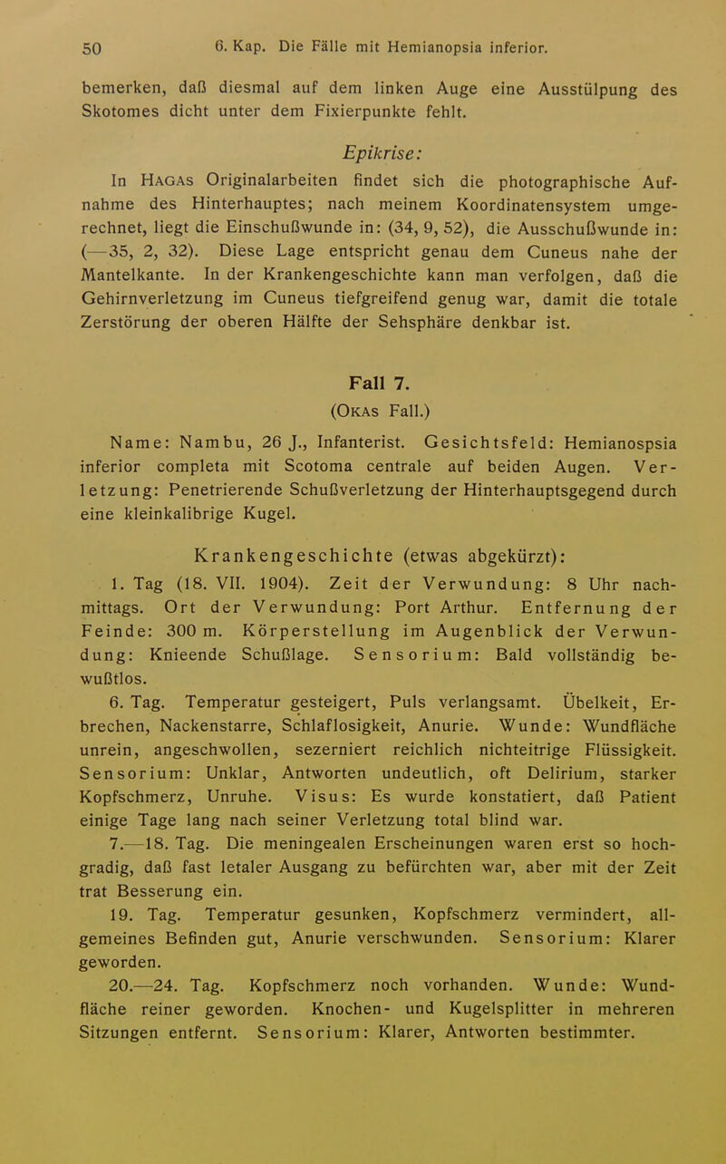 bemerken, daß diesmal auf dem linken Auge eine Ausstülpung des Skotomes dicht unter dem Fixierpunkte fehlt. Epikrise: In Hagas Originalarbeiten findet sich die photographische Auf- nahme des Hinterhauptes; nach meinem Koordinatensystem umge- rechnet, liegt die Einschußwunde in: (34, 9, 52), die Ausschußwunde in: (—35, 2, 32). Diese Lage entspricht genau dem Cuneus nahe der Mantelkante. In der Krankengeschichte kann man verfolgen, daß die Gehirnverletzung im Cuneus tiefgreifend genug war, damit die totale Zerstörung der oberen Hälfte der Sehsphäre denkbar ist. Fall 7. (Okas Fall.) Name: Nambu, 26 J., Infanterist. Gesichtsfeld: Hemianospsia inferior completa mit Scotoma centrale auf beiden Augen. Ver- letzung: Penetrierende Schußverletzung der Hinterhauptsgegend durch eine kleinkalibrige Kugel. Krankengeschichte (etwas abgekürzt): 1. Tag (18. VII. 1904). Zeit der Verwundung: 8 Uhr nach- mittags. Ort der Verwundung: Port Arthur. Entfernung der Feinde: 300 m. Körperstellung im Augenblick der Verwun- dung: Knieende Schußlage. Sensorium: Bald vollständig be- wußtlos. 6. Tag. Temperatur gesteigert. Puls verlangsamt. Übelkeit, Er- brechen, Nackenstarre, Schlaflosigkeit, Anurie. Wunde: Wundfläche unrein, angeschwollen, sezerniert reichlich nichteitrige Flüssigkeit. Sensorium: Unklar, Antworten undeutlich, oft Delirium, starker Kopfschmerz, Unruhe. Visus: Es wurde konstatiert, daß Patient einige Tage lang nach seiner Verletzung total blind war. 7. —18. Tag. Die meningealen Erscheinungen waren erst so hoch- gradig, daß fast letaler Ausgang zu befürchten war, aber mit der Zeit trat Besserung ein. 19. Tag. Temperatur gesunken, Kopfschmerz vermindert, all- gemeines Befinden gut, Anurie verschwunden. Sensorium: Klarer geworden. 20. —24. Tag. Kopfschmerz noch vorhanden. Wunde: Wund- fläche reiner geworden. Knochen- und Kugelsplitter in mehreren Sitzungen entfernt. Sensorium: Klarer, Antworten bestimmter.