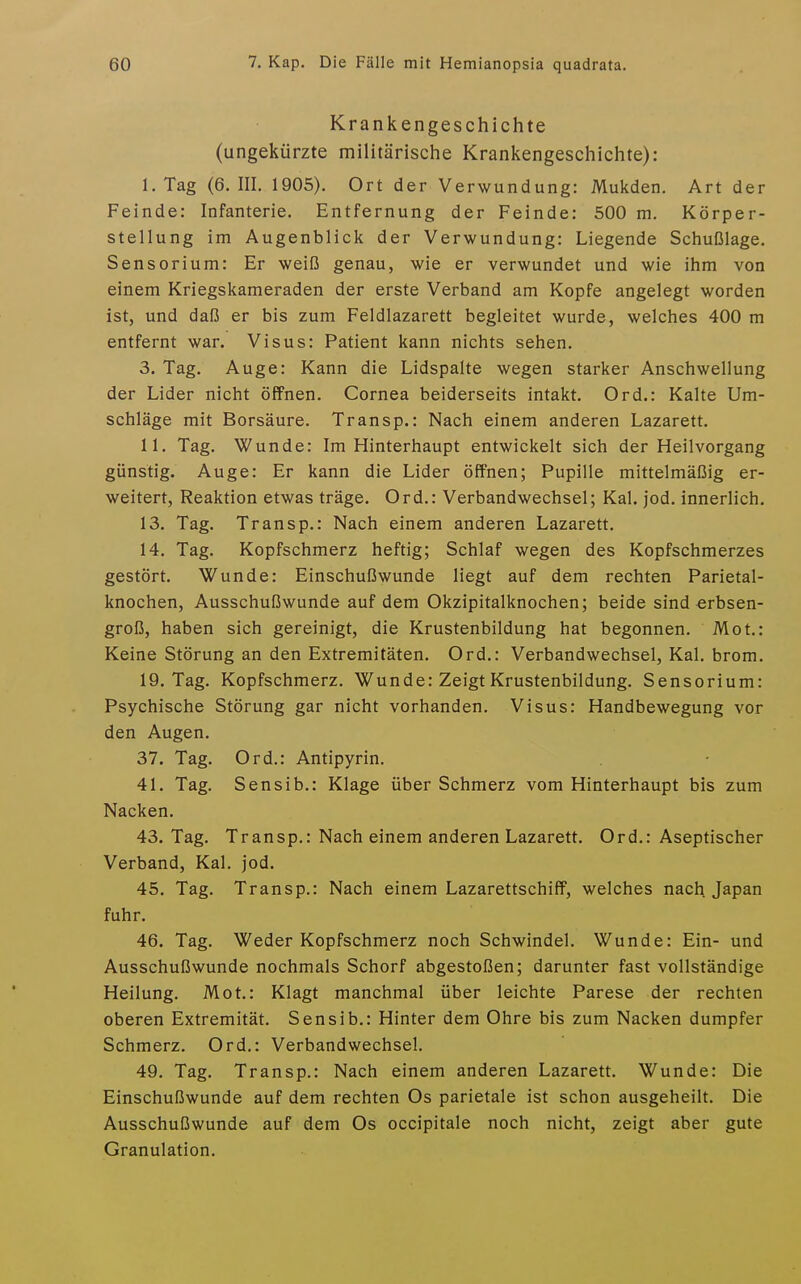 Krankengeschichte (ungekürzte militärische Krankengeschichte): I. Tag (6. III. 1905). Ort der Verwundung: Mukden. Art der Feinde: Infanterie. Entfernung der Feinde: 500 m. Körper- stellung im Augenblick der Verwundung: Liegende Schußlage. Sensorium: Er weiß genau, wie er verwundet und wie ihm von einem Kriegskameraden der erste Verband am Kopfe angelegt worden ist, und daß er bis zum Feldlazarett begleitet wurde, welches 400 m entfernt war. Visus: Patient kann nichts sehen. 3. Tag. Auge: Kann die Lidspalte wegen starker Anschwellung der Lider nicht öffnen. Cornea beiderseits intakt. Ord.: Kalte Um- schläge mit Borsäure. Transp.: Nach einem anderen Lazarett. II. Tag. Wunde: Im Hinterhaupt entwickelt sich der Heilvorgang günstig. Auge: Er kann die Lider öffnen; Pupille mittelmäßig er- weitert, Reaktion etwas träge. Ord.: Verbandwechsel; Kai. jod. innerlich. 13. Tag. Transp.: Nach einem anderen Lazarett. 14. Tag. Kopfschmerz heftig; Schlaf wegen des Kopfschmerzes gestört. Wunde: Einschußwunde liegt auf dem rechten Parietal- knochen, Ausschußwunde auf dem Okzipitalknochen; beide sind erbsen- groß, haben sich gereinigt, die Krustenbildung hat begonnen. Mot.: Keine Störung an den Extremitäten. Ord.: Verbandwechsel, Kai. brom. 19. Tag. Kopfschmerz. Wunde: Zeigt Krustenbildung. Sensorium: Psychische Störung gar nicht vorhanden. Visus: Handbewegung vor den Augen. 37. Tag. Ord.: Antipyrin. 41. Tag. Sensib.: Klage über Schmerz vom Hinterhaupt bis zum Nacken. 43. Tag. Transp.: Nach einem anderen Lazarett. Ord.: Aseptischer Verband, Kai. jod. 45. Tag. Transp.: Nach einem Lazarettschiff, welches nach Japan fuhr. 46. Tag. Weder Kopfschmerz noch Schwindel. Wunde: Ein- und Ausschußwunde nochmals Schorf abgestoßen; darunter fast vollständige Heilung. Mot.: Klagt manchmal über leichte Parese der rechten oberen Extremität. Sensib.: Hinter dem Ohre bis zum Nacken dumpfer Schmerz. Ord.: Verbandwechsel. 49. Tag. Transp.: Nach einem anderen Lazarett. Wunde: Die Einschußwunde auf dem rechten Os parietale ist schon ausgeheilt. Die Ausschußwunde auf dem Os occipitale noch nicht, zeigt aber gute Granulation.