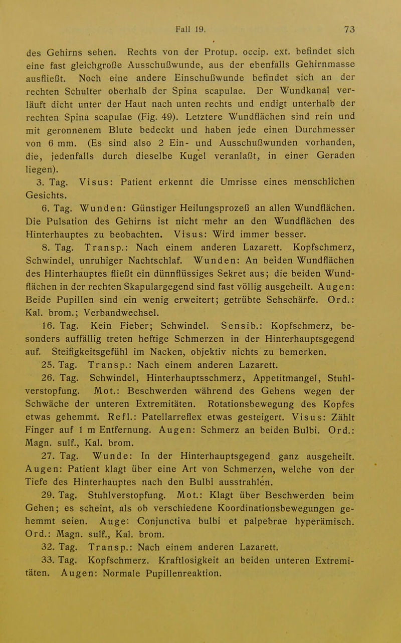 des Gehirns sehen. Rechts von der Protup. occip. ext. befindet sich eine fast gleichgroße Ausschußwunde, aus der ebenfalls Gehirnmasse ausfließt. Noch eine andere Einschußwunde befindet sich an der rechten Schulter oberhalb der Spina scapulae. Der Wundkanal ver- läuft dicht unter der Haut nach unten rechts und endigt unterhalb der rechten Spina scapulae (Fig. 49). Letztere Wundflächen sind rein und mit geronnenem Blute bedeckt und haben jede einen Durchmesser von 6 mm. (Es sind also 2 Ein- und Ausschußwunden vorhanden, die, jedenfalls durch dieselbe Kugel veranlaßt, in einer Geraden liegen). 3. Tag. Visus: Patient erkennt die Umrisse eines menschlichen Gesichts. 6. Tag. Wunden: Günstiger Heilungsprozeß an allen Wundflächen. Die Pulsation des Gehirns ist nicht mehr an den Wundflächen des Hinterhauptes zu beobachten. Visus: Wird immer besser. 8. Tag. Transp.: Nach einem anderen Lazarett. Kopfschmerz, Schwindel, unruhiger Nachtschlaf. Wunden: An beiden Wundflächen des Hinterhauptes fließt ein dünnflüssiges Sekret aus; die beiden Wund- flächen in der rechten Skapulargegend sind fast völlig ausgeheilt. Augen: Beide Pupillen sind ein wenig erweitert; getrübte Sehschärfe. Ord.: Kai. brom.; Verbandwechsel. 16. Tag. Kein Fieber; Schwindel. Sensib.: Kopfschmerz, be- sonders auffällig treten heftige Schmerzen in der Hinterhauptsgegend auf. Steifigkeitsgefühl im Nacken, objektiv nichts zu bemerken. 25. Tag. Transp.: Nach einem anderen Lazarett. 26. Tag. Schwindel, Hinterhauptsschmerz, Appetitmangel, Stuhl- verstopfung. Mot.: Beschwerden während des Gehens wegen der Schwäche der unteren Extremitäten. Rotationsbewegung des Kopfes etwas gehemmt. Refl.: Patellarreflex etwas gesteigert. Visus: Zählt Finger auf 1 m Entfernung. Augen: Schmerz an beiden Bulbi. Ord.: Magn. sulf., Kai. brom. 27. Tag. Wunde: In der Hinterhauptsgegend ganz ausgeheilt. Augen: Patient klagt über eine Art von Schmerzen, welche von der Tiefe des Hinterhauptes nach den Bulbi ausstrahlen. 29. Tag. Stuhlverstopfung. Mot.: Klagt über Beschwerden beim Gehen; es scheint, als ob verschiedene Koordinationsbewegungen ge- hemmt seien. Auge: Conjunctiva bulbi et palpebrae hyperämisch. Ord.: Magn. sulf., Kai. brom. 32. Tag. Transp.: Nach einem anderen Lazarett. 33. Tag, Kopfschmerz. Kraftlosigkeit an beiden unteren Extremi- täten. Augen: Normale Pupillenreaktion.