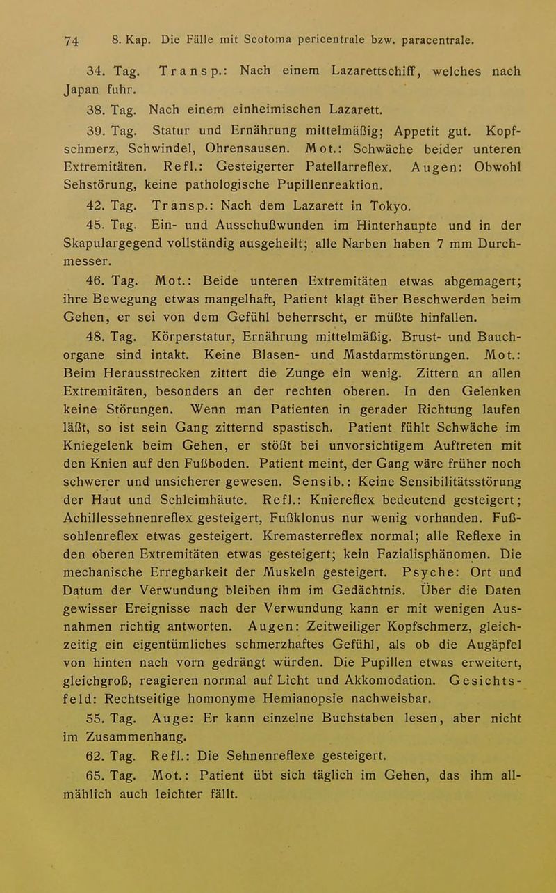 34. Tag. Transp.: Nach einem Lazarettschiff, welches nach Japan fuhr. 38. Tag. Nach einem einheimischen Lazarett. 39. Tag. Statur und Ernährung mittelmäßig; Appetit gut. Kopf- schmerz, Schwindel, Ohrensausen. Mot.: Schwäche beider unteren Extremitäten. Refl.: Gesteigerter Patellarreflex. Augen: Obwohl Sehstörung, keine pathologische Pupillenreaktion. 42. Tag. Transp.: Nach dem Lazarett in Tokyo. 45. Tag. Ein- und Ausschußwunden im Hinterhaupte und in der Skapulargegend vollständig ausgeheilt; alle Narben haben 7 mm Durch- messer. 46. Tag. Mot.: Beide unteren Extremitäten etwas abgemagert; ihre Bewegung etwas mangelhaft, Patient klagt über Beschwerden beim Gehen, er sei von dem Gefühl beherrscht, er müßte hinfallen. 48. Tag. Körperstatur, Ernährung mittelmäßig. Brust- und Bauch- organe sind intakt. Keine Blasen- und Mastdarmstörungen. Mot.: Beim Herausstrecken zittert die Zunge ein wenig. Zittern an allen Extremitäten, besonders an der rechten oberen. In den Gelenken keine Störungen. Wenn man Patienten in gerader Richtung laufen läßt, so ist sein Gang zitternd spastisch. Patient fühlt Schwäche im Kniegelenk beim Gehen, er stößt bei unvorsichtigem Auftreten mit den Knien auf den Fußboden. Patient meint, der Gang wäre früher noch schwerer und unsicherer gewesen. Sensib.: Keine Sensibilitätsstörung der Haut und Schleimhäute. Refl.: Kniereflex bedeutend gesteigert; Achillessehnenreflex gesteigert, Fußklonus nur wenig vorhanden. Fuß- sohlenreflex etwas gesteigert. Kremasterreflex normal; alle Reflexe in den oberen Extremitäten etwas gesteigert; kein Fazialisphänomen. Die mechanische Erregbarkeit der Muskeln gesteigert. Psyche: Ort und Datum der Verwundung bleiben ihm im Gedächtnis. Über die Daten gewisser Ereignisse nach der Verwundung kann er mit wenigen Aus- nahmen richtig antworten. Augen: Zeitweiliger Kopfschmerz, gleich- zeitig ein eigentümliches schmerzhaftes Gefühl, als ob die Augäpfel von hinten nach vorn gedrängt würden. Die Pupillen etwas erweitert, gleichgroß, reagieren normal auf Licht und Akkomodation. Gesichts- feld: Rechtseitige homonyme Hemianopsie nachweisbar. 55. Tag. Auge: Er kann einzelne Buchstaben lesen, aber nicht im Zusammenhang. 62. Tag. Refl.: Die Sehnenreflexe gesteigert. 65. Tag. Mot.: Patient übt sich täglich im Gehen, das ihm all- mählich auch leichter fällt.