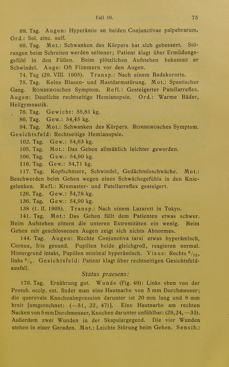 68. Tag. Augen: Hyperämie an beiden Conjunctivae palpebrarum. Ord.: Sol. zinc. sulf. 69. Tag. Mot.: Schwanken des Körpers hat sich gebessert. Stö- rungen beim Schreiten werden seltener; Patient klagt über Ermüdungs- gefühl in den Füßen. Beim plötzlichen Aufstehen bekommt er Schwindel. Auge: Oft Flimmern vor den Augen. 74. Tag (29. VIII. 1905). Transp.: Nach einem Badekurorte. 75. Tag. Keine Blasen- und Mastdarmstörung. Mot.: Spastischer Gang. RoMBERGsches Symptom. Refl.: Gesteigerter Patellarreflex. Augen: Deutliche rechtseitige Hemianopsie. Ord.: Warme Bäder, Heilgymnastik. 76. Tag. Gewicht: 55,81 kg. 86. Tag. Gew.: 54,45 kg. 94. Tag. Mot.: Schwanken des Körpers. RoMBERGsches Symptom. Gesichtsfeld: Rechtseitige Hemianopsie. 102. Tag. Gew.: 54,63 kg. 105. Tag. Mot.: Das Gehen allmählich leichter geworden. 106. Tag. Gew.: 54,90 kg, 116. Tag. Gew.: 54,71 kg. 117. Tag. Kopfschmerz, Schwindel, Gedächtnisschwäche. Mot.: Beschwerden beim Gehen wegen eines Schwächegefühls in den Knie- gelenken. Refl.: Kremaster- und Patellarreflex gesteigert. 126. Tag. Gew.: 54,78 kg. 136. Tag. Gew.: 54,90 kg. 138 (1. II. 1905). Transp.: Nach einem Lazarett in Tokyo. 141. Tag. Mot.: Das Gehen fällt dem Patienten etwas schwer. Beim Aufstehen zittern die unteren Extremitäten ein wenig. Beim Gehen mit geschlossenen Augen zeigt sich nichts Abnormes. 144. Tag. Augen: Rechte Conjunctiva tarsi etwas hyperämisch, Cornea, Iris gesund. Pupillen beide gleichgroß, reagieren normal. Hintergrund intakt, Papillen minimal hyperämisch. Visus: Rechts ^/i2} links ß/g. Gesichtsfeld: Patient klagt über rechtseitigen Gesichtsfeld- ausfall. Status praesens: 176. Tag. Ernährung gut. Wunde (Fig. 49): Links oben von der Protub. occip. ext. findet man eine Hautnarbe von 5 mm Durchmesser; die querovale Knochenimpression darunter ist 20 mm lang und 8 mm breit [umgerechnet: (—51, 22, 47)]. Eine Hautnarbe am rechten Nacken von5mmDurchmesser, Knochen darunter unfühlbar: (29,24,—33). Außerdem zwei Wunden in der Skapulargegend. Die vier Wunden stehen in einer Geraden. Mot.: Leichte Störung beim Gehen. Sensib.: