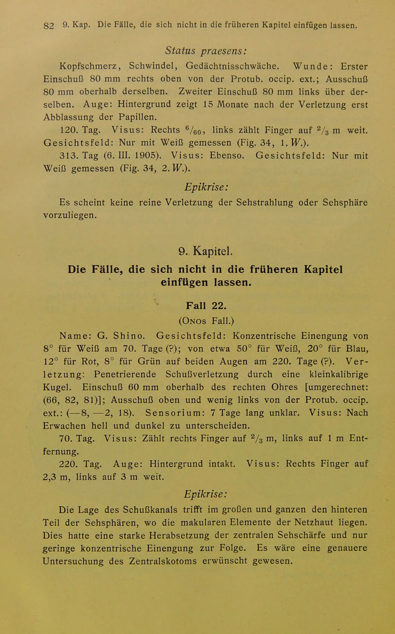 Status praesens: Kopfschmerz, Schwindel, Gedächtnisschwäche. Wunde: Erster Einschuß 80 mm rechts oben von der Protub. occip. ext.; Ausschuß 80 mm oberhalb derselben. Zweiter Einschuß 80 mm links über der- selben. Auge: Hintergrund zeigt 15 Monate nach der Verletzung erst Abblassung der Papillen. 120. Tag. Visus: Rechts ^/qq, links zählt Finger auf 2/3 m weit. Gesichtsfeld: Nur mit Weiß gemessen (Fig. 34, l.H^.). 313. Tag (6. III. 1905). Visus: Ebenso. Gesichtsfeld: Nur mit Weiß gemessen (Fig. 34, 2. W.). Epikrise: Es scheint keine reine Verletzung der Sehstrahlung oder Sehsphäre vorzuliegen. 9. Kapitel. Die Fälle, die sich nicht in die früheren Kapitel einfügen lassen. Fall 22. (Onos Fall.) Name: G. Shino. Gesichtsfeld: Konzentrische Einengung von 8° für Weiß am 70. Tage(?); von etwa 50° für Weiß, 20° für Blau, 12° für Rot, 8° für Grün auf beiden Augen am 220. Tage (?). Ver- letzung: Penetrierende Schußverletzung durch eine kleinkalibrige Kugel. Einschuß 60 mm oberhalb des rechten Ohres [umgerechnet: (66, 82, 81)]; Ausschuß oben und wenig links von der Protub. occip. ext.: (—8, ■—2, 18). Sensorium: 7 Tage lang unklar. Visus: Nach Erwachen hell und dunkel zu unterscheiden. 70. Tag. Visus: Zählt rechts Finger auf ni, links auf 1 m Ent- fernung. 220. Tag. Auge: Hintergrund intakt. Visus: Rechts Finger auf 2,3 m, links auf 3 m weit. Epikrise: Die Lage des Schußkanals trifft im großen und ganzen den hinteren Teil der Sehsphären, wo die makularen Elemente der Netzhaut liegen. Dies hatte eine starke Herabsetzung der zentralen Sehschärfe und nur geringe konzentrische Einengung zur Folge. Es wäre eine genauere Untersuchung des Zentralskotoms erwünscht gewesen.