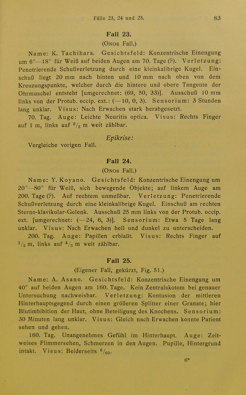 Fall 23. (Onos Fall.) Name: K. Tachihara. Gesichtsfeld: Konzentrische Einengung um 6°—18° für Weiß auf beiden Augen am 70. Tage (?). Verletzung: Penetrierende Schußverletzung durch eine kleinkalibrige Kugel. Ein- schuß liegt 20 mm nach hinten und 10 mm nach oben von dem Kreuzungspunkte, welcher durch die hintere und obere Tangente der Ohrmuschel entsteht [umgerechnet: (69, 50, 33)]. Ausschuß 10 mm links von der Protub. occip. ext.: (—10, 0, 3). Sensorium: 3 Stunden lang unklar. Visus: Nach Erwachen stark herabgesetzt. 70. Tag. Auge: Leichte Neuritis optica. Visus: Rechts Finger auf 1 m, links auf 2/3 ni weit zählbar. Epikrise: Vergleiche vorigen Fall. Fall 24. (Onos Fall.) Name: Y. Koyano. Gesichtsfeld: Konzentrische Einengung um 20°—80° für Weiß, sich bewegende Objekte; auf linkem Auge am 200. Tage (?). Auf rechtem unmeßbar. Verletzung: Penetrierende Schußverletzung durch eine kleinkalibrige Kugel. Einschuß am rechten Sterno-klavikular-Gelenk. Ausschuß 25 mm links von der Protub. occip. ext. [umgerechnet: (—24, 6, 3)]. Sensorium: Etwa 5 Tage lang unklar. Visus: Nach Erwachen hell und dunkel zu unterscheiden. 200. Tag. Auge: Papillen erblaßt. Visus: Rechts Finger auf ^/a m, links auf ^/s m weit zählbar. Fall 25. (Eigener Fall, gekürzt, Fig. 51.) Name: A. Asano. Gesichtsfeld: Konzentrische Einengung um 40° auf beiden Augen am 160. Tage. Kein Zentralskotom bei genauer Untersuchung nachweisbar. Verletzung: Kontusion der mittleren Hinterhauptsgegend durch einen größeren Splitter einer Granate; hier Blutimbibition der Haut, ohne Beteiligung des Knochens. Sensorium: 30 Minuten lang unklar. Visus: Gleich nach Erwachen konnte Patient sehen und gehen. 160. Tag. Unangenehmes Gefühl im Hinterhaupt. Auge: Zeit- weises Flimmersehen, Schmerzen in den Augen. Pupille, Hintergrund intakt. Visus: Beiderseits ^/qq. 6*