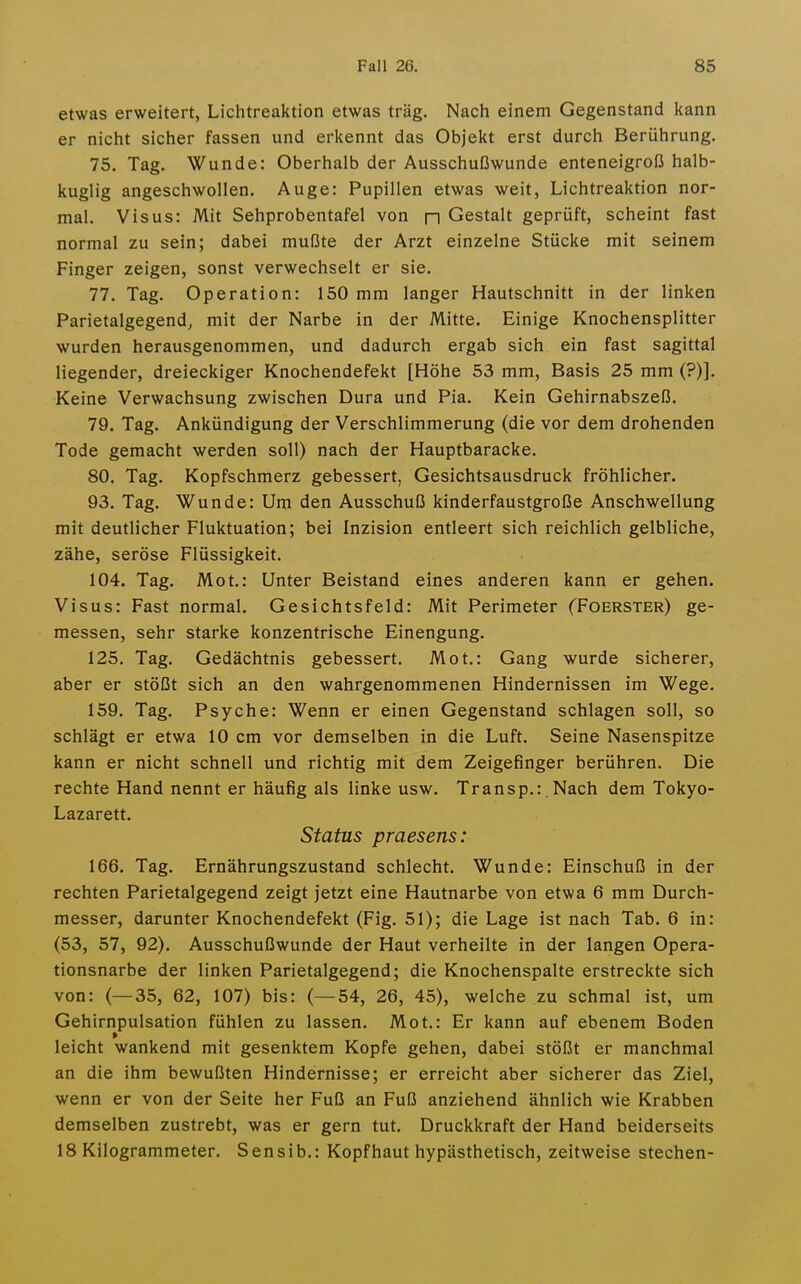 etwas erweitert, Lichtreaktion etwas trag. Nach einem Gegenstand kann er nicht sicher fassen und erkennt das Objekt erst durch Berührung. 75. Tag. Wunde: Oberhalb der Ausschußwunde enteneigroß halb- kuglig angeschwollen. Auge: Pupillen etwas weit, Lichtreaktion nor- mal. Visus: Mit Sehprobentafel von n Gestalt geprüft, scheint fast normal zu sein; dabei mußte der Arzt einzelne Stücke mit seinem Finger zeigen, sonst verwechselt er sie. 77. Tag. Operation: 150 mm langer Hautschnitt in der linken Parietalgegend^ mit der Narbe in der Mitte. Einige Knochensplitter wurden herausgenommen, und dadurch ergab sich ein fast sagittal liegender, dreieckiger Knochendefekt [Höhe 53 mm, Basis 25 mm (?)]. Keine Verwachsung zwischen Dura und Pia. Kein Gehirnabszeß. 79. Tag. Ankündigung der Verschlimmerung (die vor dem drohenden Tode gemacht werden soll) nach der Hauptbaracke. 80. Tag. Kopfschmerz gebessert, Gesichtsausdruck fröhlicher. 93. Tag. Wunde: Um den Ausschuß kinderfaustgroße Anschwellung mit deutlicher Fluktuation; bei Inzision entleert sich reichlich gelbliche, zähe, seröse Flüssigkeit. 104. Tag. Mot.: Unter Beistand eines anderen kann er gehen. Visus: Fast normal. Gesichtsfeld: Mit Perimeter (Foerster) ge- messen, sehr starke konzentrische Einengung. 125, Tag. Gedächtnis gebessert. Mot.: Gang wurde sicherer, aber er stößt sich an den wahrgenommenen Hindernissen im Wege. 159. Tag. Psyche: Wenn er einen Gegenstand schlagen soll, so schlägt er etwa 10 cm vor demselben in die Luft. Seine Nasenspitze kann er nicht schnell und richtig mit dem Zeigefinger berühren. Die rechte Hand nennt er häufig als linke usw. Transp,:. Nach dem Tokyo- Lazarett. Status praesens: 166. Tag. Ernährungszustand schlecht. Wunde: Einschuß in der rechten Parietalgegend zeigt jetzt eine Hautnarbe von etwa 6 mm Durch- messer, darunter Knochendefekt (Fig. 51); die Lage ist nach Tab. 6 in: (53, 57, 92). Ausschußwunde der Haut verheilte in der langen Opera- tionsnarbe der linken Parietalgegend; die Knochenspalte erstreckte sich von: (—35, 62, 107) bis: (—54, 26, 45), welche zu schmal ist, um Gehirnpulsation fühlen zu lassen. Mot.: Er kann auf ebenem Boden leicht wankend mit gesenktem Kopfe gehen, dabei stößt er manchmal an die ihm bewußten Hindernisse; er erreicht aber sicherer das Ziel, wenn er von der Seite her Fuß an Fuß anziehend ähnlich wie Krabben demselben zustrebt, was er gern tut. Druckkraft der Hand beiderseits 18 Kilogrammeter. Sensib.: Kopfhaut hypästhetisch, zeitweise stechen-