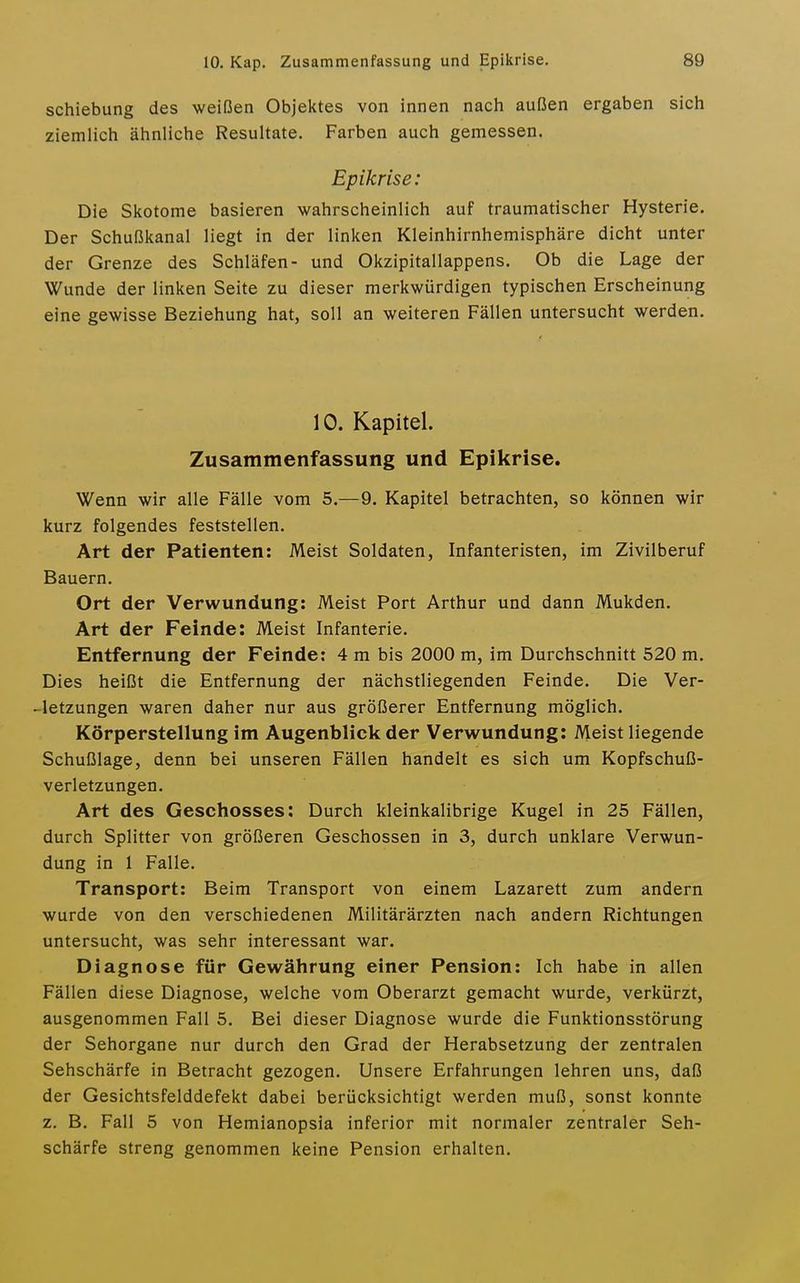 Schiebung des weißen Objektes von innen nach außen ergaben sich ziemlich ähnliche Resultate. Farben auch gemessen. Epikrise: Die Skotome basieren wahrscheinlich auf traumatischer Hysterie. Der Schußkanal liegt in der linken Kleinhirnhemisphäre dicht unter der Grenze des Schläfen- und Okzipitallappens. Ob die Lage der Wunde der linken Seite zu dieser merkwürdigen typischen Erscheinung eine gewisse Beziehung hat, soll an weiteren Fällen untersucht werden. 10. Kapitel. Zusammenfassung und Epikrise. Wenn wir alle Fälle vom 5.—9. Kapitel betrachten, so können wir kurz folgendes feststellen. Art der Patienten: Meist Soldaten, Infanteristen, im Zivilberuf Bauern. Ort der Verwundung: Meist Port Arthur und dann Mukden. Art der Feinde: Meist Infanterie. Entfernung der Feinde: 4 m bis 2000 m, im Durchschnitt 520 m. Dies heißt die Entfernung der nächstliegenden Feinde. Die Ver- -letzungen waren daher nur aus größerer Entfernung möglich. Körperstellung im Augenblick der Verwundung: Meist liegende Schußlage, denn bei unseren Fällen handelt es sich um Kopfschuß- verletzungen. Art des Geschosses; Durch kleinkalibrige Kugel in 25 Fällen, durch Splitter von größeren Geschossen in 3, durch unklare Verwun- dung in 1 Falle. Transport: Beim Transport von einem Lazarett zum andern wurde von den verschiedenen Militärärzten nach andern Richtungen untersucht, was sehr interessant war. Diagnose für Gewährung einer Pension: Ich habe in allen Fällen diese Diagnose, welche vom Oberarzt gemacht wurde, verkürzt, ausgenommen Fall 5. Bei dieser Diagnose wurde die Funktionsstörung der Sehorgane nur durch den Grad der Herabsetzung der zentralen Sehschärfe in Betracht gezogen. Unsere Erfahrungen lehren uns, daß der Gesichtsfelddefekt dabei berücksichtigt werden muß, sonst konnte z. B. Fall 5 von Hemianopsia inferior mit normaler zentraler Seh- schärfe streng genommen keine Pension erhalten.