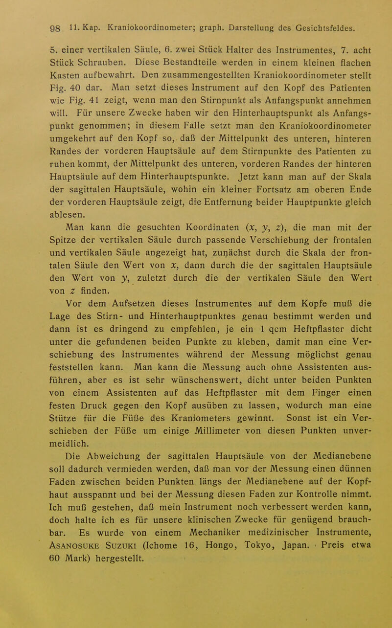 5. einer vertikalen Säule, 6. zwei Stück Halter des Instrumentes, 7. acht Stück Schrauben. Diese Bestandteile werden in einem kleinen flachen Kasten aufbewahrt. Den zusammengestellten Kraniokoordinometer stellt Fig. 40 dar. Man setzt dieses Instrument auf den Kopf des Patienten wie Fig. 41 zeigt, wenn man den Stirnpunkt als Anfangspunkt annehmen will. Für unsere Zwecke haben wir den Hinterhauptspunkt als Anfangs- punkt genommen; in diesem Falle setzt man den Kraniokoordinometer umgekehrtauf den Kopf so, daß der Mittelpunkt des unteren, hinteren Randes der vorderen Hauptsäule auf dem Stirnpunkte des Patienten zu ruhen kommt, der Mittelpunkt des unteren, vorderen Randes der hinteren Hauptsäule auf dem Hinterhauptspunkte. Jetzt kann man auf der Skala der sagittalen Hauptsäule, wohin ein kleiner Fortsatz am oberen Ende der vorderen Hauptsäule zeigt, die Entfernung beider Hauptpunkte gleich ablesen. Man kann die gesuchten Koordinaten (x, y, z), die man mit der Spitze der vertikalen Säule durch passende Verschiebung der frontalen und vertikalen Säule angezeigt hat, zunächst durch die Skala der fron- talen Säule den Wert von dann durch die der sagittalen Hauptsäule den Wert von y, zuletzt durch die der vertikalen Säule den Wert von z finden. Vor dem Aufsetzen dieses Instrumentes auf dem Kopfe muß die Lage des Stirn- und Hinterhauptpunktes genau bestimmt werden und dann ist es dringend zu empfehlen, je ein 1 qcm Heftpflaster dicht unter die gefundenen beiden Punkte zu kleben, damit man eine Ver- schiebung des Instrumentes während der Messung möglichst genau feststellen kann. Man kann die Messung auch ohne Assistenten aus- führen, aber es ist sehr wünschenswert, dicht unter beiden Punkten von einem Assistenten auf das Heftpflaster mit dem Finger einen festen Druck gegen den Kopf ausüben zu lassen, wodurch man eine Stütze für die Füße des Kraniometers gewinnt. Sonst ist ein Ver- schieben der Füße um einige Millimeter von diesen Punkten unver- meidlich. Die Abweichung der sagittalen Hauptsäule von der Medianebene soll dadurch vermieden werden, daß man vor der Messung einen dünnen Faden zwischen beiden Punkten längs der Medianebene auf der Kopf- haut ausspannt und bei der Messung diesen Faden zur Kontrolle nimmt. Ich muß gestehen, daß mein Instrument noch verbessert werden kann, doch halte ich es für unsere klinischen Zwecke für genügend brauch- bar. Es wurde von einem Mechaniker medizinischer Instrumente, AsANOSUKE Suzuki (Ichome 16, Hongo, Tokyo, Japan. ■ Preis etwa 60 Mark) hergestellt.