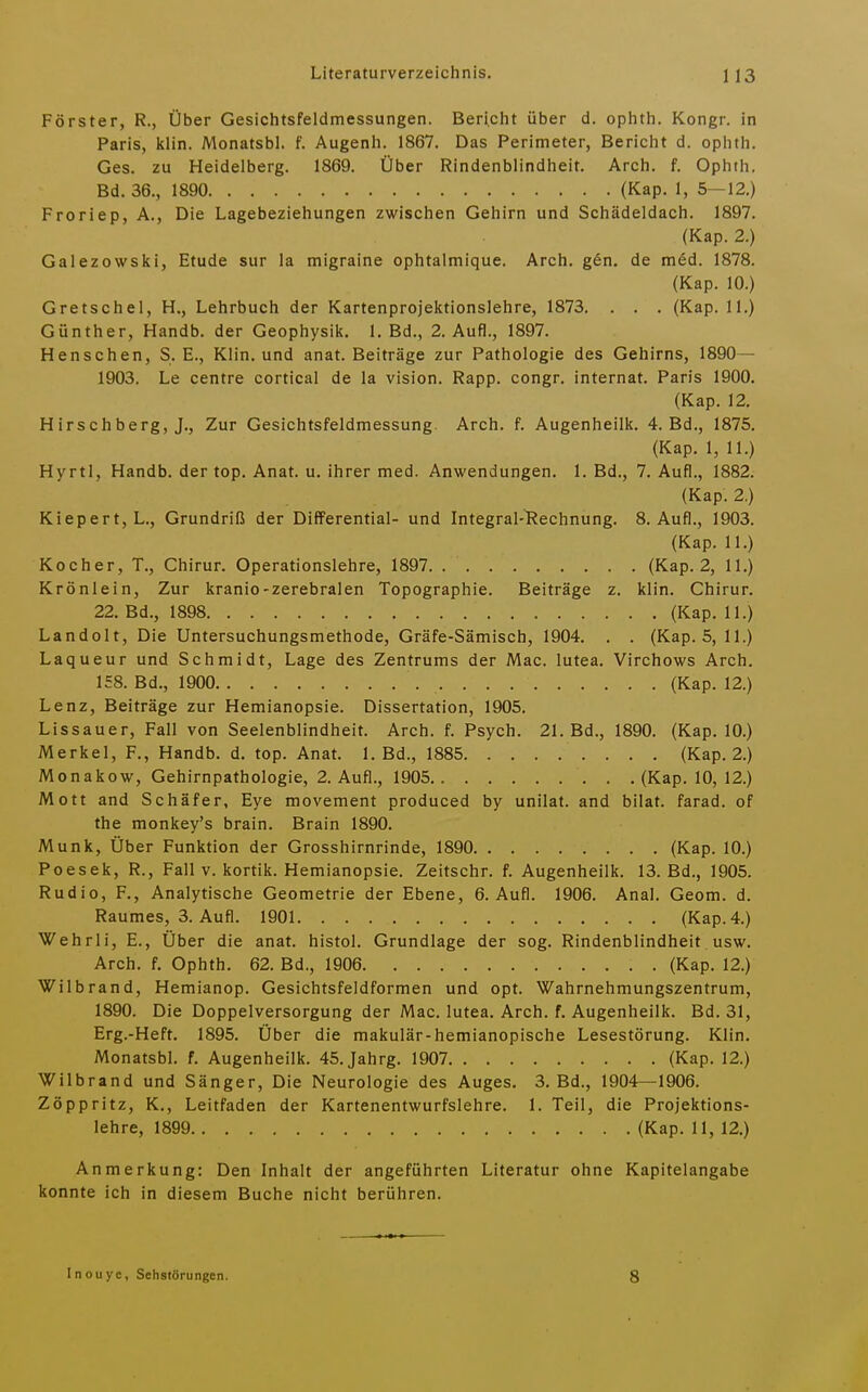 Förster, R., Über Gesichtsfeldmessungen. Bericht über d. ophth. Kongr. in Paris, klin. Monatsbl. f. Augenh. 1867. Das Perimeter, Bericht d. ophth. Ges. zu Heidelberg. 1869. Über Rindenblindheit. Arch. f. Ophth. Bd. 36., 1890 (Kap. 1, 5—12.) Froriep, A., Die Lagebeziehungen zwischen Gehirn und Schädeldach. 1897. (Kap. 2.) Galezowski, Etüde sur la migraine ophtalmique. Arch. gen. de med. 1878. (Kap. 10.) Gretschel, H., Lehrbuch der Kartenprojektionslehre, 1873. . . . (Kap. 11.) Günther, Handb. der Geophysik. 1. Bd., 2. Aufl., 1897. Henschen, S. E., Klin. und anat. Beiträge zur Pathologie des Gehirns, 1890— 1903. Le centre cortical de la vision. Rapp. congr. Internat. Paris 1900. (Kap. 12, Hirschberg, J., Zur Gesichtsfeldmessung. Arch. f. Augenheilk. 4. Bd., 1875. (Kap. 1, 11.) Hyrtl, Handb. der top, Anat. u. ihrer med. Anwendungen, 1. Bd., 7. Aufl., 1882. (Kap. 2.) Kiepert, L., Grundriß der DiflFerential- und Integral-l?echnung. 8. Aufl., 1903. (Kap. 11.) Kocher, T., Chirur. Operationslehre, 1897 (Kap. 2, 11.) Krönlein, Zur kranio-zerebralen Topographie. Beiträge z. klin. Chirur. 22. Bd., 1898 (Kap. 11.) Landolt, Die Untersuchungsmethode, Gräfe-Sämisch, 1904, . . (Kap. 5, 11.) Laqueur und Schmidt, Lage des Zentrums der Mac. lutea. Virchows Arch. 158. Bd., 1900 (Kap. 12.) Lenz, Beiträge zur Hemianopsie. Dissertation, 1905. Lissauer, Fall von Seelenblindheit. Arch. f. Psych. 21. Bd., 1890. (Kap. 10.) Merkel, F., Handb. d. top. Anat. 1. Bd., 1885 (Kap. 2.) Monakow, Gehirnpathologie, 2. Aufl., 1905 (Kap. 10, 12.) Mott and Schäfer, Eye movement produced by unilat. and bilat. farad. of the monkey's brain. Brain 1890. Münk, Über Funktion der Grosshirnrinde, 1890 (Kap. 10.) Poesek, R., Fall v. kortik. Hemianopsie. Zeitschr. f, Augenheilk. 13. Bd., 1905. Rudio, F., Analytische Geometrie der Ebene, 6. Aufl. 1906. Anal. Geom. d. Raumes, 3. Aufl. 1901 (Kap. 4.) Wehrli, E., Über die anat. histol. Grundlage der sog. Rindenblindheit usw. Arch. f. Ophth. 62. Bd., 1906 (Kap. 12.) Wilbrand, Hemianop. Gesichtsfeldformen und opt. Wahrnehmungszentrum, 1890. Die Doppelversorgung der Mac. lutea. Arch. f, Augenheilk. Bd. 31, Erg.-Heft. 1895. Über die makulär-hemianopische Lesestörung. Klin. Monatsbl. f. Augenheilk. 45. Jahrg. 1907 (Kap. 12.) Wilbrand und Sänger, Die Neurologie des Auges, 3, Bd., 1904—1906. Zöppritz, K., Leitfaden der Kartenentwurfslehre, 1. Teil, die Projektions- lehre, 1899 (Kap. 11, 12.) Anmerkung: Den Inhalt der angeführten Literatur ohne Kapitelangabe konnte ich in diesem Buche nicht berühren. Inouye, Sehstörungen.