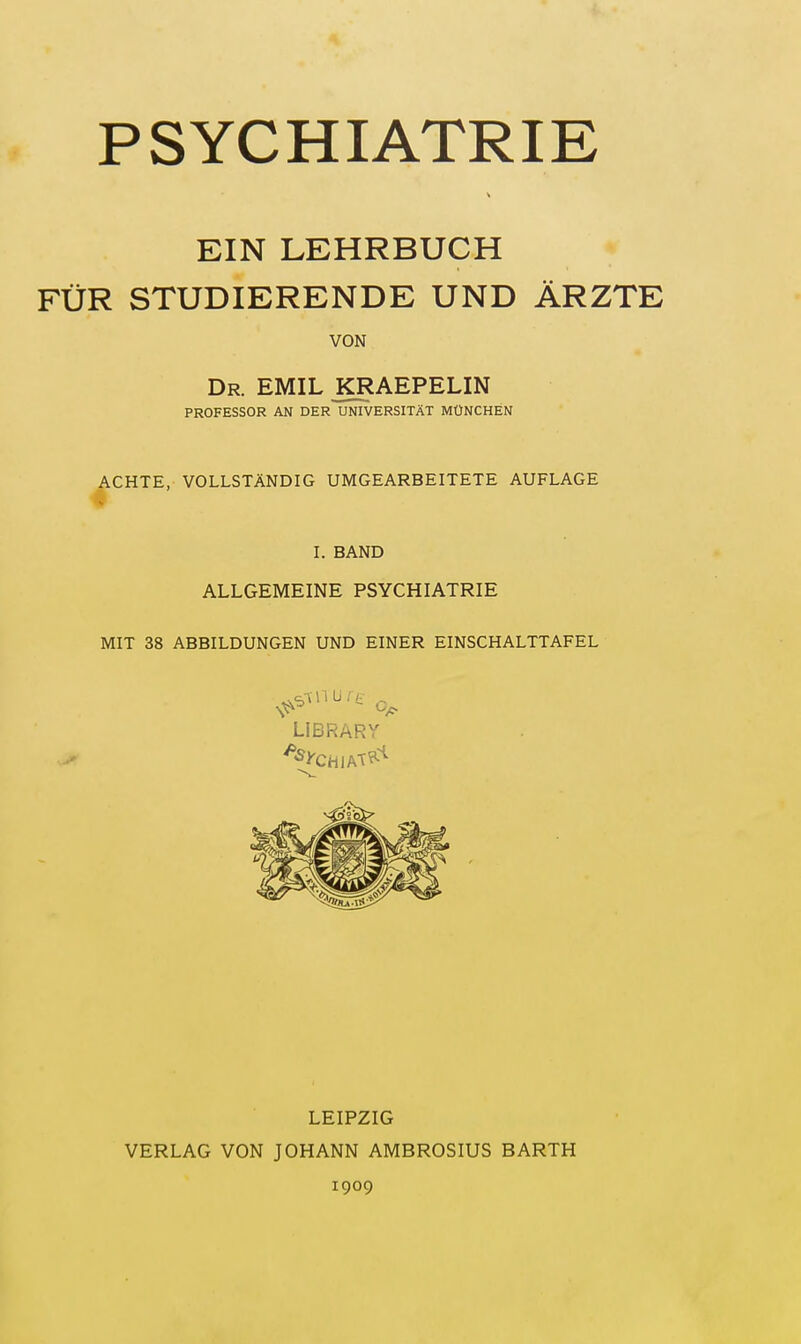 PSYCHIATRIE EIN LEHRBUCH FÜR STUDIERENDE UND ÄRZTE VON Dr. EMIL KRAEPELIN PROFESSOR AN DER UNIVERSITÄT MÜNCHEN ACHTE, VOLLSTÄNDIG UMGEARBEITETE AUFLAGE 'v I. BAND ALLGEMEINE PSYCHIATRIE MIT 38 ABBILDUNGEN UND EINER EINSCHALTTAFEL LIBRARY LEIPZIG VERLAG VON JOHANN AMBROSIUS BARTH 1909