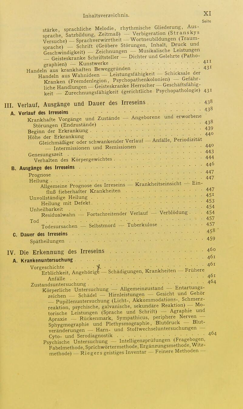 Seite stärke, sprachliche Melodie, rhythmische Gliederung, Aus- sprache, Satzbildung, Zeitmaß) - Verbigeration (Stranskys Versuche) — Sprachverwirrtheit — Wortneubildungen (Traum- sprache) — Schrift (Gröbere Störungen, Inhalt, Druck und Geschwindigkeit) - Zeichnungen - Musikalische Leistungen — Geisteskranke Schriftsteller — Dichter und Gelehrte (Patho- graphien) — Kunstwerke 4 Handeln aus krankhaften Beweggründen ' \-\ ' ' ^ Handeln aus Wahnideen - Leistungsfähigkeit - Schicksale der Kranken (Fremdenlegion, Psychopathenkolonien) — Gefahr- liche Handlungen — Geisteskranke Herrscher — Geschäftsfähig- keit — Zurechnungsfähigkeit (gerichtliche Psychopathologie) 431 III. Verlauf, Ausgänge und Dauer des Irreseins 438 438 A. Verlauf des Irreseins Krankhafte Vorgänge und Zustände - Angeborene und erworbene Störungen (Endzustände) Beginn der Erkrankung Höhe der Erkrankung ; ' : ; ' r>' •' ^';,iVaf Gleichmäßiger oder schwankender Verlauf - Anfalle, Periodizität — Intermissionen und Remissionen 44° ■ 443 Genesungszeit Verhalten des Körpergewichtes 446 B. Ausgänge des Irreseins 447 Prognose ^'^ Alfgemeine Prognose des Irreseins — Krankheitseinsicht — Ein- fluß fieberhafter Krankheiten 447 Unvollständige Heilung 45 Heilung mit Defekt Unheilbarkeit / ' „ .^a Residualwahn — Fortschreitender Verlauf — Verblödung ... 454 457 Todesursachen — Selbstmord — Tuberkulose 457 . . 458 ■ C. Dauer des Irreseins 4, CO Spätheilungen • IV. Die Erkennung des Irreseins 460 A. Krankenuntersuchung ^'^^ErbUchkeit,' Angehörig^— Schädigungen, Krankheiten - Frühere Anfälle ' ■ ■ löd Zustandsuntersuchung ' c' / ' . Körperliche Untersuchung — AUgemeinzustand — Entartungs- zeichen — Schädel — Hirnleistungen — Gesicht und Gehör — Pupillenuntersuchung (Licht-, Akkommodations-, Schmerz- reaktion, psychische, galvanische, sekundäre Reaktion) — Mo- torische Leistungen (Sprache und Schrift) - Agraphie und Apraxie — Rückenmark, Sympathicus, periphere Nerven — Sphygmographie und Plethysmographie, Blutdruck — Blut- veränderungen — Harn- und Stoffwechseluntersuchungen — Cyto- und Serodiagnostik ' ' .' ' ' Psychische Untersuchung — Intelligenzprüfungen (Fragebogen, Fabelmethode, Sprichwörtermethode, Ergänzungsmethode, Witz- methode) -- Riegers geistiges Inventar - Feinere Methoden -