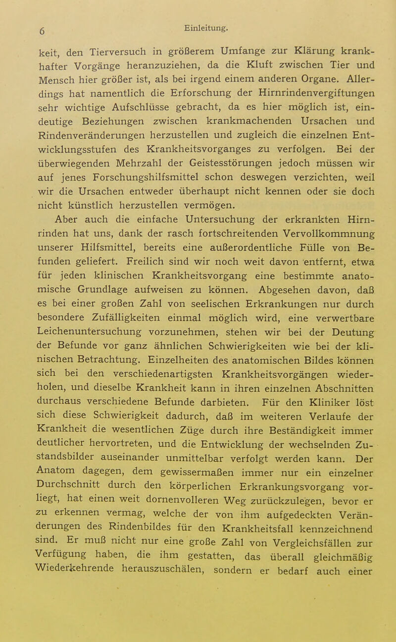 keit, den Tierversuch in größerem Umfange zur Klärung krank- hafter Vorgänge heranzuziehen, da die Kluft zwischen Tier und Mensch hier größer ist, als bei irgend einem anderen Organe. Aller- dings hat namentlich die Erforschung der Hirnrindenvergiftungen sehr wichtige Aufschlüsse gebracht, da es hier möglich ist, ein- deutige Beziehungen zwischen krankmachenden Ursachen und Rindenveränderungen herzustellen und zugleich die einzelnen Ent- wicklungsstufen des Krankheitsvorganges zu verfolgen. Bei der überwiegenden Mehrzahl der Geistesstörungen jedoch müssen wir auf jenes Forschungshilfsmittel schon deswegen verzichten, weil wir die Ursachen entweder überhaupt nicht kennen oder sie doch nicht künstlich herzustellen vermögen. Aber auch die einfache Untersuchung der erkrankten Hirn- rinden hat uns, dank der rasch fortschreitenden Vervollkommnung unserer Hilfsmittel, bereits eine außerordentliche Fülle von Be- funden geliefert. Freilich sind wir noch weit davon entfernt, etwa für jeden klinischen Krankheitsvorgang eine bestimmte anato- mische Grundlage aufweisen zu können. Abgesehen davon, daß es bei einer großen Zahl von seelischen Erkrankungen nur durch besondere Zufälligkeiten einmal möglich wird, eine verwertbare Leichenuntersuchung vorzunehmen, stehen wir bei der Deutung der Befunde vor ganz ähnlichen Schwierigkeiten wie bei der kli- nischen Betrachtung. Einzelheiten des anatomischen Bildes können sich bei den verschiedenartigsten Krankheitsvorgängen wieder- holen, und dieselbe Krankheit kann in ihren einzelnen Abschnitten durchaus verschiedene Befunde darbieten. Für den Kliniker löst sich diese Schwierigkeit dadurch, daß im weiteren Verlaufe der Krankheit die wesentlichen Züge durch ihre Beständigkeit immer deutlicher hervortreten, und die Entwicklung der wechselnden Zu- standsbilder auseinander unmittelbar verfolgt werden kann. Der Anatom dagegen, dem gewissermaßen immer nur ein einzelner Durchschnitt durch den körperlichen Erkrankungsvorgang vor- liegt, hat einen weit dornenvolleren Weg zurückzulegen, bevor er zu erkennen vermag, welche der von ihm aufgedeckten Verän- derungen des Rindenbildes für den Krankheitsfall kennzeichnend sind. Er muß nicht nur eine große Zahl von Vergleichsfällen zur Verfügung haben, die ihm gestatten, das überall gleichmäßig Wiederkehrende herauszuschälen, sondern er bedarf auch einer