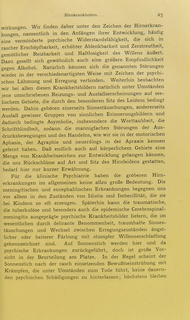 Wirkungen. Wir finden daher unter den Zeichen der Hirnerkran- kungen, namentlich in den Anfängen ihrer Entwicklung, häufig eine verminderte psychische Widerstandsfähigkeit, die sich in rascher Erschöpfbarkeit, erhöhter Ablenkbarkeit und Zerstreutheit, gemütlicher Reizbarkeit und Haltlosigkeit des Willens äußert. Dazu gesellt sich gewöhnlich auch eine größere Empfindlichkeit gegen Alkohol. Natürlich können sich die genannten Störungen wieder in der verschiedenartigsten Weise mit Zeichen der psychi- schen Lähmung und Erregung verbinden. Weiterhin beobachten wir bei allen diesen Krankheitsbildern natürlich unter Umständen jene umschriebenen Reizungs- und Ausfallserscheinungen auf see- lischem Gebiete, die durch den besonderen Sitz des Leidens bedingt werden. Dahin gehören einerseits Sinnestäuschungen, andererseits Ausfall gewisser Gruppen von sinnlichen Erinnerungsbildern und dadurch bedingte Asymbolie, insbesondere die Worttaubheit, die Schriftblindheit, sodann die mannigfachen Störungen der Aus- drucksbewegungen und des Handelns, wie wir sie in der motorischen Aphasie, der Agraphie und neuerdings in der Apraxie kennen gelernt haben. Daß endlich auch auf körperlichem Gebiete eine Menge von Krankheitszeichen zur Entwicklung gelangen können, die uns Rückschlüsse auf Art und Sitz des Hirnleidens gestatten, bedarf hier nur kurzer Erwähnung. Für die klinische Psychiatrie haben die gröberen Hirn- erkrankungen im allgemeinen keine allzu große Bedeutung. Die meningitischen und encephalitischen Erkrankungen begegnen uns vor allem in den Zuständen von Idiotie und ImbecilHtät, die sie bei Kindern so oft erzeugen. Späterhin kann die traumatische, die tuberkulöse und besonders auch die epidemische Cerebrospinal- meningitis ausgeprägte psychische Krankheitsbilder Hefern, die im wesentlichen durch delirante Benommenheit, traumhafte Sinnes- täuschungen und Wechsel zwischen Erregungszuständen ängst- licher oder heiterer Färbung mit stumpfer Willenserschlaffung gekennzeichnet sind. Auf Sonnenstich werden hier und da psychische Erkrankungen zurückgeführt, doch ist große Vor- sicht in der Beurteilung am Platze. In der Regel scheint der Sonnenstich nach der rasch einsetzenden Bewußtseinstrübung mit Krämpfen, die unter Umständen zum Tode führt, keine dauern- den psychischen Schädigungen zu hinterlassen; höchstens bleiben