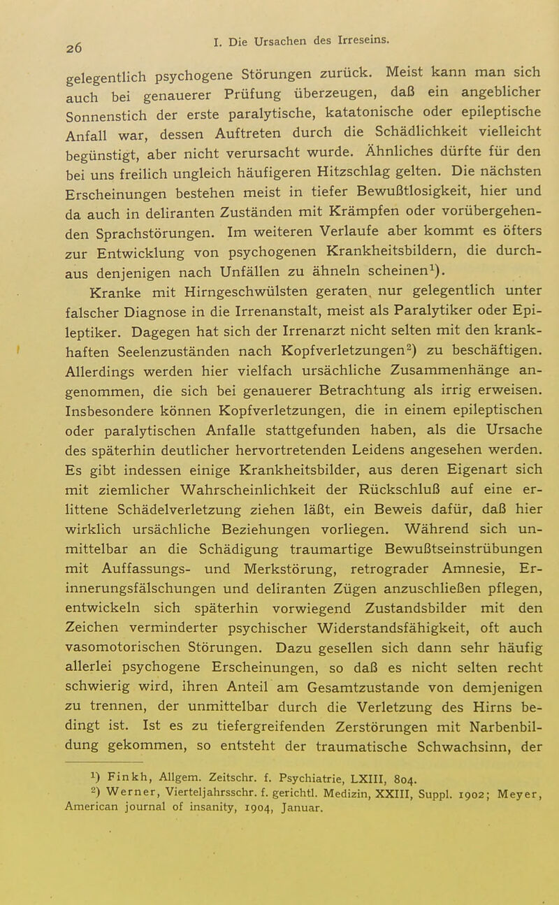 gelegentlich psychogene Störungen zurück. Meist kann man sich auch bei genauerer Prüfung überzeugen, daß ein angeblicher Sonnenstich der erste paralytische, katatonische oder epileptische Anfall war, dessen Auftreten durch die Schädlichkeit vielleicht begünstigt, aber nicht verursacht wurde. Ähnliches dürfte für den bei uns freilich ungleich häufigeren Hitzschlag gelten. Die nächsten Erscheinungen bestehen meist in tiefer Bewußtlosigkeit, hier und da auch in deliranten Zuständen mit Krämpfen oder vorübergehen- den Sprachstörungen. Im weiteren Verlaufe aber kommt es öfters zur Entwicklung von psychogenen Krankheitsbildern, die durch- aus denjenigen nach Unfällen zu ähneln scheinen^). Kranke mit Hirngeschwülsten geraten, nur gelegentlich unter falscher Diagnose in die Irrenanstalt, meist als Paralytiker oder Epi- leptiker. Dagegen hat sich der Irrenarzt nicht selten mit den krank- haften Seelenzuständen nach Kopfverletzungen 2) zu beschäftigen. Allerdings werden hier vielfach ursächliche Zusammenhänge an- genommen, die sich bei genauerer Betrachtung als irrig erweisen. Insbesondere können Kopfverletzungen, die in einem epileptischen oder paralytischen Anfalle stattgefunden haben, als die Ursache des späterhin deutlicher hervortretenden Leidens angesehen werden. Es gibt indessen einige Krankheitsbilder, aus deren Eigenart sich mit ziemlicher Wahrscheinlichkeit der Rückschluß auf eine er- littene Schädelverletzung ziehen läßt, ein Beweis dafür, daß hier wirklich ursächliche Beziehungen vorliegen. Während sich un- mittelbar an die Schädigung traumartige Bewußtseinstrübungen mit Auffassungs- und Merkstörung, retrograder Amnesie, Er- innerungsfälschungen und deliranten Zügen anzuschließen pflegen, entwickeln sich späterhin vorwiegend Zustandsbilder mit den Zeichen verminderter psychischer Widerstandsfähigkeit, oft auch vasomotorischen Störungen. Dazu gesellen sich dann sehr häufig allerlei psychogene Erscheinungen, so daß es nicht selten recht schwierig wird, ihren Anteil am Gesamtzustande von demjenigen zu trennen, der unmittelbar durch die Verletzung des Hirns be- dingt ist. Ist es zu tiefergreifenden Zerstörungen mit Narbenbil- dung gekommen, so entsteht der traumatische Schwachsinn, der 1) Finkh, Allgem. Zeitschr. f. Psychiatrie, LXIII, 804. 2) Werner, Vierteljahrsschr. f. gerichtl. Medizin, XXIII, Suppl. 1902; Meyer, American Journal of insanity, 1904, Januar.