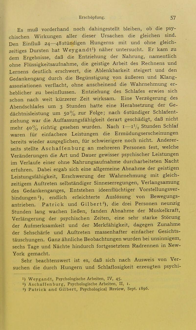 Es muß vorderhand noch dahingestellt bleiben, ob die psy- chischen Wirkungen aller dieser Ursachen die gleichen sind. Den Einfluß 24—48 stündigen Hungerns mit und ohne gleich- zeitiges Dursten hat Weygandt^) näher untersucht. Er kam zu dem Ergebnisse, daß die Entziehung der Nahrung, namentUch ohne Flüssigkeitsaufnahme, die geistige Arbeit des Rechnens und Lernens deutlich erschwert, die Ablenkbarkeit steigert und den Gedankengang durch die Begünstigung von äußeren und Klang- assoziationen verflacht, ohne anscheinend die Wahrnehmung er- heblicher zu beeinflussen. Entziehung des Schlafes erwies sich schon nach weit kürzerer Zeit wirksam. Eine Verzögerung des Abendschlafes um 3 Stunden hatte eine Herabsetzung der Ge- dächtnisleistung um 50% zur Folge; nach 6stündiger Schlafent- ziehung war die Auffassungsfähigkeit derart geschädigt, daß nicht mehr 40% richtig gesehen wurden. Nach i—1V2 Stunden Schlaf waren für einfachere Leistungen die Ermüdungserscheinungen bereits wieder ausgeglichen, für schwierigere noch nicht. Anderer- seits stellte Aschaffenburg an mehreren Personen fest, welche Veränderungen die Art und Dauer gewisser psychischer Leistungen im Verlaufe einer ohne Nahrungsaufnahme durcharbeiteten Nacht erfuhren. Dabei ergab sich eine allgemeine Abnahme der geistigen Leistungsfähigkeit, Erschwerung der Wahrnehmung mit gleich- zeitigem Auftreten selbständiger Sinneserregungen, Verlangsamung des Gedankenganges, Entstehen ideenflüchtiger Vorstellungsver- bindungen 2), endlich erleichterte Auslösung von Bewegungs- antrieben. Patrick und Gilbert3), die drei Personen neunzig Stunden lang wachen ließen, fanden Abnahme der Muskelkraft, Verlängerung der psychischen Zeiten, eine sehr starke Störung der Aufmerksamkeit und der Merkfähigkeit, dagegen Zunahme der Sehschärfe und Auftreten massenhafter einfacher Gesichts- täuschungen. Ganz ähnliche Beobachtungen wurden bei unsinnigem, sechs Tage und Nächte hindurch fortgesetztem Radrennen in New- York gemacht. Sehr beachtenswert ist es, daß sich nach Ausweis von Ver- suchen die durch Hungern und Schlaflosigkeit erzeugten psychi- 1) Weygandt, Psychologische Arbeiten, IV, 45. 2) Aschaffenburg, Psychologische Arbeiten, II, i. 3) Patrick and Gilbert, Psychological Review, Sept. 1896.