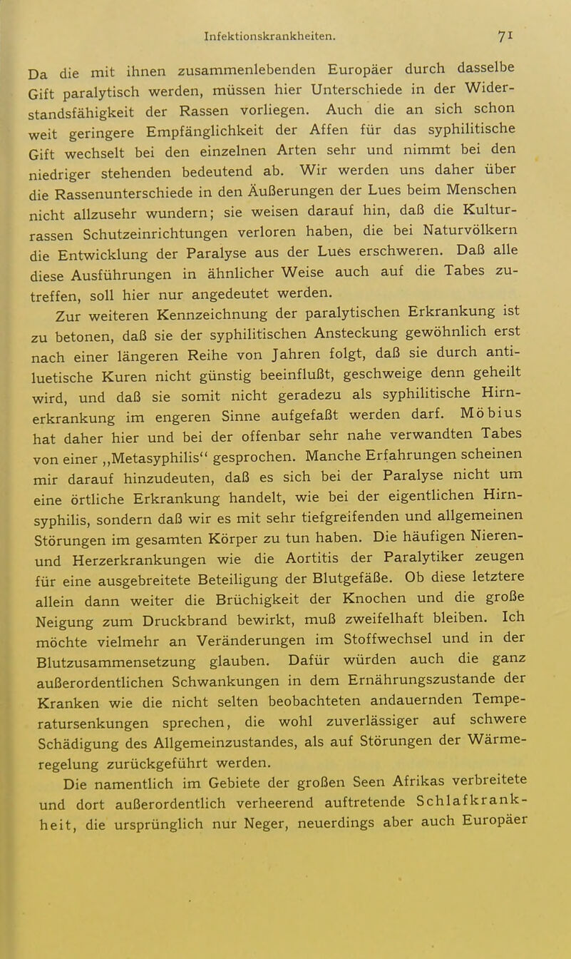 Da die mit ihnen zusammenlebenden Europäer durch dasselbe Gift paralytisch werden, müssen hier Unterschiede in der Wider- standsfähigkeit der Rassen vorliegen. Auch die an sich schon weit geringere Empfänglichkeit der Affen für das syphilitische Gift wechselt bei den einzelnen Arten sehr und nimmt bei den niedriger stehenden bedeutend ab. Wir werden uns daher über die Rassenunterschiede in den Äußerungen der Lues beim Menschen nicht allzusehr wundern; sie weisen darauf hin, daß die Kultur- rassen Schutzeinrichtungen verloren haben, die bei Naturvölkern die Entwicklung der Paralyse aus der Lues erschweren. Daß alle diese Ausführungen in ähnlicher Weise auch auf die Tabes zu- treffen, soll hier nur angedeutet werden. Zur weiteren Kennzeichnung der paralytischen Erkrankung ist zu betonen, daß sie der syphilitischen Ansteckung gewöhnlich erst nach einer längeren Reihe von Jahren folgt, daß sie durch anti- luetische Kuren nicht günstig beeinflußt, geschweige denn geheilt wird, und daß sie somit nicht geradezu als syphilitische Hirn- erkrankung im engeren Sinne aufgefaßt werden darf. Möbius hat daher hier und bei der offenbar sehr nahe verwandten Tabes von einer „Metasyphilis gesprochen. Manche Erfahrungen scheinen mir darauf hinzudeuten, daß es sich bei der Paralyse nicht um eine örtliche Erkrankung handelt, wie bei der eigentlichen Hirn- syphilis, sondern daß wir es mit sehr tiefgreifenden und allgemeinen Störungen im gesamten Körper zu tun haben. Die häufigen Nieren- und Herzerkrankungen wie die Aortitis der Paralytiker zeugen für eine ausgebreitete Beteiligung der Blutgefäße, Ob diese letztere allein dann weiter die Brüchigkeit der Knochen und die große Neigung zum Druckbrand bewirkt, muß zweifelhaft bleiben. Ich möchte vielmehr an Veränderungen im Stoffwechsel und in der Blutzusammensetzung glauben. Dafür würden auch die ganz außerordentlichen Schwankungen in dem Ernährungszustande der Kranken wie die nicht selten beobachteten andauernden Tempe- ratursenkungen sprechen, die wohl zuverlässiger auf schwere Schädigung des Allgemeinzustandes, als auf Störungen der Wärme- regelung zurückgeführt werden. Die namentlich im Gebiete der großen Seen Afrikas verbreitete und dort außerordentlich verheerend auftretende Schlafkrank- heit, die ursprünglich nur Neger, neuerdings aber auch Europäer