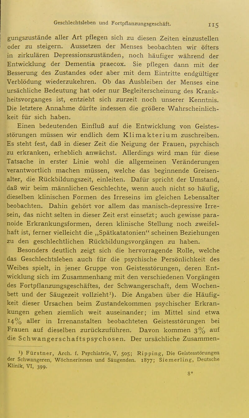 gungszustände aller Art pflegen sich zu diesen Zeiten (einzustellen oder zu steigern. Aussetzen der Menses beobachten wir öfters in zirkulären Depressionszuständen, noch häufiger während der Entwicklung der Dementia praecox. Sie pflegen dann mit der Besserung des Zustandes oder aber mit dem Eintritte endgültiger Verblödung wiederzukehren. Ob das Ausbleiben der Menses eine ursächliche Bedeutung hat oder nur Begleiterscheinung des Krank- heitsvorganges ist, entzieht sich zurzeit noch unserer Kenntnis. Die letztere Annahme dürfte indessen die größere Wahrscheinlich- keit für sich haben. Einen bedeutenden Einfluß auf die Entwicklung von Geistes- störungen müssen wir endlich dem Klimakterium zuschreiben. Es steht fest, daß in dieser Zeit die Neigung der Frauen, psychisch zu erkranken, erheblich anwächst. Allerdings wird man für diese Tatsache in erster Linie wohl die allgemeinen Veränderungen verantwortlich machen müssen, welche das beginnende Greisen- alter, die Rückbildungszeit, einleiten. Dafür spricht der Umstand, daß wir beim männlichen Geschlechte, wenn auch nicht so häufig, dieselben klinischen Formen des Irreseins im gleichen Lebensalter beobachten. Dahin gehört vor allem das manisch-depressive Irre- sein, das nicht selten in dieser Zeit erst einsetzt; auch gewisse para- noide Erkrankungsformen, deren klinische Stellung noch zweifel- haft ist, ferner vielleicht die ,,Spätkatatonien scheinen Beziehungen zu den geschlechtlichen Rückbildungsvorgängen zu haben. Besonders deutlich zeigt sich die hervorragende Rolle, welche das Geschlechtsleben auch für die psychische Persönlichkeit des Weibes spielt, in jener Gruppe von Geistesstörungen, deren Ent- wicklung sich im Zusammenhang mit den verschiedenen Vorgängen des Fortpflanzungsgeschäftes, der Schwangerschaft, dem Wochen- bett und der Säugezeit vollziehti). Die Angaben über die Häufig- keit dieser Ursachen beim Zustandekommen psychischer Erkran- kungen gehen ziemlich weit auseinander; im Mittel sind etwa 14% aller in Irrenanstalten beobachteten Geistesstörungen bei Frauen auf dieselben zurückzuführen. Davon kommen 3% auf die Schwangerschaftspsychosen. Der ursächliche Zusammen- ^) Fürstner, Arch. f. Psychiatrie, V, 505; Ripping, Die Geistesstörungen der Schwangeren, Wöchnerinnen und Säugenden. 1877; Siemerling, Deutsche Klinik, VI, 399. 8*