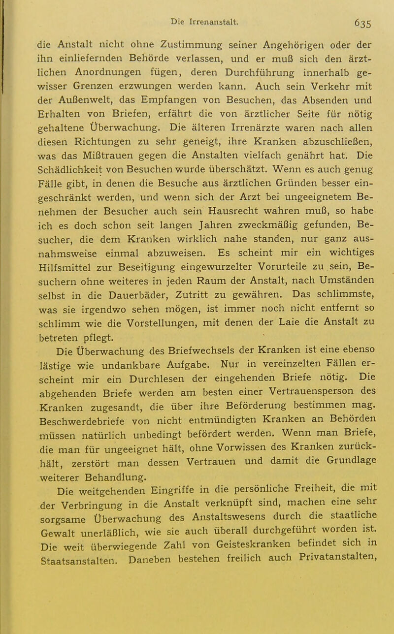 die Anstalt nicht ohne Zustimmung seiner Angehörigen oder der ihn einUefernden Behörde verlassen, und er muß sich den ärzt- lichen Anordnungen fügen, deren Durchführung innerhalb ge- wisser Grenzen erzwungen werden kann. Auch sein Verkehr mit der Außenwelt, das Empfangen von Besuchen, das Absenden und Erhalten von Briefen, erfährt die von ärztlicher Seite für nötig gehaltene Überwachung. Die älteren Irrenärzte waren nach allen diesen Richtungen zu sehr geneigt, ihre Kranken abzuschließen, was das Mißtrauen gegen die Anstalten vielfach genährt hat. Die Schädlichkeit von Besuchen wurde überschätzt. Wenn es auch genug Fälle gibt, in denen die Besuche aus ärztlichen Gründen besser ein- geschränkt werden, und wenn sich der Arzt bei ungeeignetem Be- nehmen der Besucher auch sein Hausrecht wahren muß, so habe ich es doch schon seit langen Jahren zweckmäßig gefunden, Be- sucher, die dem Kranken wirklich nahe standen, nur ganz aus- nahmsweise einmal abzuweisen. Es scheint mir ein wichtiges Hilfsmittel zur Beseitigung eingewurzelter Vorurteile zu sein, Be- suchern ohne weiteres in jeden Raum der Anstalt, nach Umständen selbst in die Dauerbäder, Zutritt zu gewähren. Das schlimmste, was sie irgendwo sehen mögen, ist immer noch nicht entfernt so schlimm wie die Vorstellungen, mit denen der Laie die Anstalt zu betreten pflegt. Die Überwachung des Briefwechsels der Kranken ist eine ebenso lästige wie undankbare Aufgabe. Nur in vereinzelten Fällen er- scheint mir ein Durchlesen der eingehenden Briefe nötig. Die abgehenden Briefe werden am besten einer Vertrauensperson des Kranken zugesandt, die über ihre Beförderung bestimmen mag. Beschwerdebriefe von nicht entmündigten Kranken an Behörden müssen natürlich unbedingt befördert werden. Wenn man Briefe, die man für ungeeignet hält, ohne Vorwissen des Kranken zurück- hält, zerstört man dessen Vertrauen und damit die Grundlage weiterer Behandlung. Die weitgehenden Eingriffe in die persönliche Freiheit, die mit der Verbringung in die Anstalt verknüpft sind, machen eine sehr sorgsame Überwachung des Anstaltswesens durch die staatliche Gewalt unerläßlich, wie sie auch überall durchgeführt worden ist. Die weit überwiegende Zahl von Geisteskranken befindet sich in Staatsanstalten. Daneben bestehen freilich auch Privatanstalten,