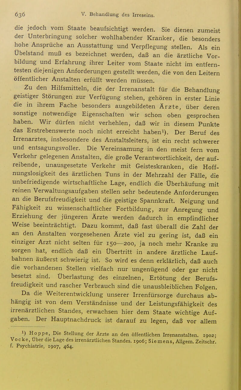 die jedoch vom Staate beaufsichtigt werden. Sie dienen zumeist der Unterbringung solcher wohlhabender Kranker, die besonders hohe Ansprüche an Ausstattung und Verpflegung stellen. Als ein Übelstand muß es bezeichnet werden, daß an die ärztliche Vor- bildung und Erfahrung ihrer Leiter vom Staate nicht im entfern- testen diejenigen Anforderungen gestellt werden, die von den Leitern öffentlicher Anstalten erfüllt werden müssen. Zu den Hilfsmitteln, die der Irrenanstalt für die Behandlung geistiger Störungen zur Verfügung stehen, gehören in erster Linie die in ihrem Fache besonders ausgebildeten Ärzte, über deren sonstige notwendige Eigenschaften wir schon oben gesprochen haben. Wir dürfen nicht verhehlen, daß wir in diesem Punkte das Erstrebenswerte noch nicht erreicht habeni). Der Beruf des Irrenarztes, insbesondere des Anstaltsleiters, ist ein recht schwerer und entsagungsvoller. Die Vereinsamung in den meist fern vom Verkehr gelegenen Anstalten, die große Verantwortlichkeit, der auf- reibende, unausgesetzte Verkehr mit Geisteskranken, die Hoff- nungslosigkeit des ärztlichen Tuns in der Mehrzahl der Fälle, die unbefriedigende wirtschaftliche Lage, endlich die Überhäufung mit reinen Verwaltungsaufgaben stellen sehr bedeutende Anforderungen an die Berufsfreudigkeit und die geistige Spannkraft. Neigung und Fähigkeit zu wissenschaftlicher Fortbildung, zur Anregung und Erziehung der jüngeren Ärzte werden dadurch in empfindlicher Weise beeinträchtigt. Dazu kommt, daß fast überall die Zahl der an den Anstalten vorgesehenen Ärzte viel zu gering ist, daß ein einziger Arzt nicht selten für 150—200, ja noch mehr Kranke zu sorgen hat, endlich daß ein Übertritt in andere ärztliche Lauf- bahnen äußerst schwierig ist. So wird es denn erklärlich, daß auch die vorhandenen Stellen vielfach nur ungenügend oder gar nicht besetzt sind. Überlastung des einzelnen, Ertötung der Berufs- freudigkeit und rascher Verbrauch sind die unausbleiblichen Folgen. Da die Weiterentwicklung unserer Irrenfürsorge durchaus ab- hängig ist von dem Verständnisse und der Leistungsfähigkeit des irrenärztlichen Standes, erwachsen hier dem Staate wichtige Auf- gaben. Der Hauptnachdruck ist darauf zu legen, daß vor allem 1) Hoppe, Die Stellung der Ärzte an den öffentlichen Irrenanstalten. 1902; Vocke, Über die Lage des irrenärztlichen Standes, 1906; Siemens, Allgem. Zeitschr. f. Psychiatrie, 1907, 464.