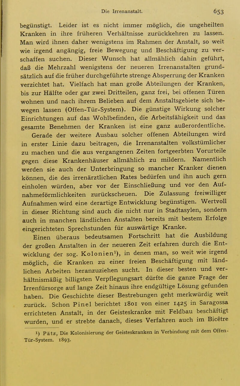 begünstigt. Leider ist es nicht immer möglich, die ungeheilten Kranken in ihre früheren Verhältnisse zurückkehren zu lassen. Man wird ihnen daher wenigstens im Rahmen der Anstalt, so weit wie irgend angängig, freie Bewegung und Beschäftigung zu ver- schaffen suchen. Dieser Wunsch hat allmählich dahin geführt, daß die Mehrzahl wenigstens der neueren Irrenanstalten grund- sätzlich auf die früher durchgeführte strenge Absperrung der Kranken verzichtet hat. Vielfach hat man große Abteilungen der Kranken, bis zur Hälfte oder gar zwei Dritteilen, ganz frei, bei offenen Türen wohnen und nach ihrem Belieben auf dem Anstaltsgebiete sich be- wegen lassen (Offen-Tür-System). Die günstige Wirkung solcher Einrichtungen auf das Wohlbefinden, die Arbeitsfähigkeit und das gesamte Benehmen der Kranken ist eine ganz außerordentliche. Gerade der weitere Ausbau solcher offenen Abteilungen wird in erster Linie dazu beitragen, die Irrenanstalten volkstümlicher zu machen und die aus vergangenen Zeiten fortgeerbten Vorurteile gegen diese Krankenhäuser allmählich zu mildern. Namentlich werden sie auch der Unterbringung so mancher Kranker dienen können, die des irrenärztlichen Rates bedürfen und ihn auch gern einholen würden, aber vor der Einschließung und vor den Auf- nahmeförmlichkeiten zurückscheuen. Die Zulassung freiwilliger Aufnahmen wird eine derartige Entwicklung begünstigen. Wertvoll in dieser Richtung sind auch die nicht nur in Stadtasylen, sondern auch in manchen ländlichen Anstalten bereits mit bestem Erfolge eingerichteten Sprechstunden für auswärtige Kranke. Einen überaus bedeutsamen Fortschritt hat die Ausbildung der großen Anstalten in der neueren Zeit erfahren durch die Ent- wicklung der sog. Kolonien^), in denen man, so weit wie irgend möglich, die Kranken zu einer freien Beschäftigung mit länd- lichen Arbeiten heranzuziehen sucht. In dieser besten und ver- hältnismäßig billigsten Verpflegungsart dürfte die ganze Frage der Irrenfürsorge auf lange Zeit hinaus ihre endgültige Lösung gefunden haben. Die Geschichte dieser Bestrebungen geht merkwürdig weit zurück. Schon Pinel berichtet 1801 von einer 1425 in Saragossa errichteten Anstalt, in der Geisteskranke mit Feldbau beschäftigt wurden, und er strebte danach, dieses Verfahren auch im Bicetre 1) Pätz, Die Kolonisierung der Geisteskranken in Verbindung mit dem Offen- Tür-System. 1893.